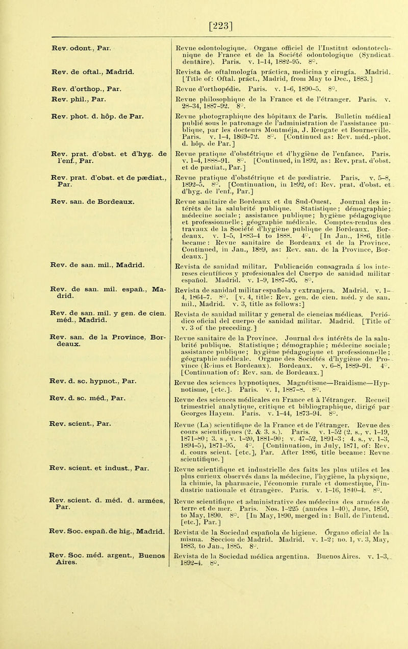 [223] Rev. odont., Par. Rev. de oftal., Madrid. Rev. d'orthop., Par. Rev. phil., Par. Rev. phot. d. hop. de Par. Rev. prat, d'obst. et d'hyg. de I'enf., Par. Rev. prat, d'obst. et de paediat., Par. Rev. sau. de Bordeaux. Rev. de saii. mil., Madrid. Rev. de san. mil. espaii., Ma- drid. Rev. de san. mil. y gen. de cien. m6d., Madrid. Rev. san. de la Province, Bor- deaux. Rev. d. sc. hypnot., Par. Rev. d. sc. m6d., Par. Rev. scient., Par. Rev. scient. et indust., Par. Rev. scient. d. m6d. d. armies. Par. Rev. Soc. espan. de hig., Madrid. Rev. Soc. med. argent., Buenos Aires. Revne odontologique. Oigane olBciel de I'liistitnt odontoteeh- uique de France et de ],i Socii^t^ odoutologique (Syndicat deiitaire). Paris, v. 1-14, 188-2-95. 8°. Revi.sta de oftalmologia prdctica, medicina y ciriigia. Madrid. [Title of: Oftal. pr^ct., Madrid, from May to Dec, 1883.] Revue d'ortbopMie. Paris, v. 1-6, 1890-5. 8°. Revue pliilosopliiqiie de la France et de l'6tranger. Paris, v. 28-34, 1887-92. 8-. Revue })liotogra-pliiqne des liopitaux de Paris. Bulletin ni6dical public sous le patronage de I'adniinistration de Tassistance pu- t)lique, jiar les doctenrs Moutui^ja, J. Reiigate et Bourneville. Paris. V. 1-4, 18tj9-72. 6°. [Continued as: Rev. ui6d.-phot, d. Lop. de Par.] Revue pratique d'ol)stdtrique et d'hygifene de I'enfance. Paris. V. 1-4,1888-91. 8°. [Continued, in 1892, as: Rev. prat, d'obst. et de pajtliat., Par.] Revue pratique d'obst^tri(ine et de psediatrie. Paris. v. 5-8, 1892-5. 8°. [Continuation, in 1892, of: Rev. prat, d'obst. et d'liyg. de I'euf., Par.] Revue sanitaire de Bordeaux et da Sud-Ouest. Journal des in- t^rets de la salubrit6 publique. Statistique; d^rnogriiphie;. m^decine sociale; assistance publique; hygiene p^dagogique et professionnelle; g^ograpbie in^dicale. Couijites-reudus des travaux de la Soci6t6 d'liygieue publique de Bordeaux. Bor- deaux. V. 1-5, l^'83-4 to 1888. 4^. [In Jan., 18rt6, title became: Revne sanitaire de Bordeaux et de la Province. Continued, in Jan., 1889, as: Rev. sau. de la Province, Bor- deaux.] Revista de snuidad inilitar. Publicacidn consagrada d los inte- reses cientiticos y profesionales del Cuerpo de sanidad militar ■ cspauol. Madrid, v. 1-9, 1887-95. 8°. Revista de saiiidad militar espafiola y extranjera. Madrid, v. 1- 4, 1864-7. 8^. [v. 4, title: Rev. gen. de cien. med. j de sau. mil., Madrid, v. 3, title as follows:] Revista de sanidad militar y general de cieucias m^dicas. Peri6- dico oficial del cueri>o de sanidad militar. Madrid. [Title of V. 3 of the preceding. ] Revne sanitaire de la Province. Journal des int^iets de la salu- brity publique. Statistique; d^rnographie; ra^decine sociale; assistance ])ublique; hygifeue p€dagogique et professionnelle; g^ographie ni^dicale. Organe des Soci^t^s d'hygiene de Pro- - vince (Ri ims et Bordeaux). Bordeaux, v. 6-8, 1889-91. 4*^. [Continuation of: Rev. sau. de Bordeaux.] Revne des sciences liypnotiques. Magn6tisme—Braidisme—Hyp- uotisme, [etc.]. Paris, v. 1, 1887-8. 8°. Revue des sciences m6dicales en France et a I'^tranger. Recueil trimestriel analyti<iue, critique et bibliographique, dirigd Yiar Georges Hayem. Paris, v. 1-44, 1873-94. 8<^. Revue (La) scientifique de la France et de l'6tranger. Revue des cours scieutifiques (2. & 3. s.). Paris, v. 1-52 (2. s., v. 1-19, 1871-80; 3. s , v. 1-20, 1881-90; v. 47-52, 1891-3; 4. s., v. 1-3, 1894-5), 1871-95. 4^. [Continuation, in July, 1871, of: Rev. d. cours scient. [etc.]. Par. After 1886, title became: Revue scieutiiique.] Revue scientifique et industrielle des faits les plus utiles et lea plus curieux observes dans la ni^deciue, I'liygiene, la physique, la cliimie, la pharmacie, l'6conomie rurale et doinestique, I'iu- dustrie natiouale et 6traugere. Paris, v. 1-16, 1840-4. 8°. Revue scientifique et administrative des m^decius des armies de terre et de mer. Paris. Nos. 1-225 (anuses 1-40). June, 1850, to May, 1890. 8°. [lu Mav, 1«90, merged iu: Bull, de I'iutend. [etc.]. Par.] Revista de la Sociedad espauola de liigieue. Organo oficial de la inisnui. Seccion de Madrid. Madrid, v. 1-2; no. 1, v. 3, Mav, 1883, to Jan., 1885. 8^. Revista de la Sociedad m^dica argentiua. Buenos Aires, v. 1-3,. 1892-4. 80.