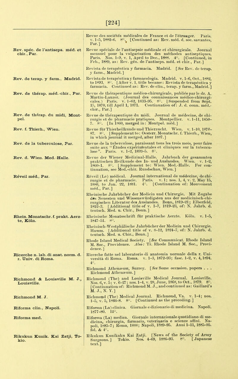 [224] Rev. spec, de I'antiseps. med. et chir., Par. Rev. de terap. y farm., Madrid. Rev. de therap. med.-chir., Par. Rev. de tharap. du midi, Mont- pel. Rev. f. Thierh., Wien. Rev. de la tuberculose, Par. Rev. d. Wien. Med.-Halle. Reveil med., Par. Rhein. Monatschr. f. prakt. Aerz- te, Koln. Ricerche n. lab. di anat. norm. d. r. Univ. di Roma. Richmond & Louisville M. J., Louisville. Richmond M. J. Riforma clin., Napoli. Riforma med. Rikukun Kunik. Kai Zatji, To- kio. Eevue des soci^t^s mddicales de France et de I'^tranger. Paris. V. 1-5, 1882-6. 8°. [Continued as: Rev. m6d. d. soc. savantes, Par.] • Revue sp6ciale de I'antisepsie ni^dicale et cliirurgicale. Journal nieusuel pour la viilgarisatiou des ni6thode8 antiseptiques. Paris. No.s. 1-9, v. 1, April to Dec, 1888. 4°. [Continued, iu Feb., 1889, as: Rev. g'^u. de I'autiseps. m€d. et cbir.. Par.] Bevista de terap^utica y farmacia. Madrid. [(See Rev. de terap. y farm., Madrid.] Revista de terapeutica y farmacologia. Madrid, v. 1-6, Oct., 1882, to 1893. 8°. [After v. 1, title became: Revista de terapeutica y farmacia. Continued as : Rev. de clln., teraj). y farm., Madrid.] Revue de tb6rapeutiquc mddico-chirurgicale, publico par le dr. A. Martin-Lauzer. (Journal des connaissauces medico-cbirurgi- cales.) Paris, v. 1-62, 1833-95. 8°. [Suspended from Sept. 15, 1870, till April 1, 1871. Continuation of: J. d. conn, med.- cbir., Par.] Revue de tb6rapeutique du midi. Journal de m€decine, de cbi- rnrgie et de pharniacie pratiques. Montpellier. v. 1-11, 1850- 7. 8°. [In 1860, merged in: Moutpel. med.] Revue fiir Tbierbeilkunde uud Tbierzuclit. Wien. v. 1-10, 1878- 87. 8°. [Supplement to: Oesterr. Monatsclir. f. Tbierli., Wien, in wbicb journal it merged, after 1887.] Revue de la tuberculose, paraissant tons lea trois mois, pour faire suite anx fitudes exp^rim'entales et cliniques sur la tubercu- lose. Paris. V. 1-2, 1893-5. 8°. RevuG der Wiener Medizinal-Halle. Jabrbuch der gesammten jmiktiscben Heilkunde des In-mid Auslandes. Wien. v. 1-2, 1860-1. 8°. [Supplement to: Wien. Med.-Halle. For con- tinuation, see Med.-cliir. Rundschau, Wien.] R6veil (Le) medical. Journal international de ni^deciue, dechi- rurgie et de pbarmacie. Paris. v. 1; uos. 1, 4, v. 2, May 15, 1880, to Jan. 22, 1881. 4°. [Continuation of: Mouvement m^d.. Par.] Rbeinische Jahrbiicher der Medicin und Chirurgie. Mit Ziigabe d*s Neuesten und Wissenswiirdigsten aus der mediciniscb-cbi- rurgiscben Literatur des Auslandes. Bonn, 1819-21; Elberfeld, 1822-3. [Additional title of v. 1-7, 1819-23, of: N. Jabrb. d. tentscb. Med. u. Cbir., Bonn.] RbeiTiisclie Monatsscbrift fiir praktiscbe Aerzte. Koln. v. 1-5, 1847-51. 8°. Rbeiniscli-Westpbalisclie Jabrbilclier der Medicin uud Cliirurgie. Hamm. [Additional title of v. 8-12, 1824-7, of: N. Jabrb. d. teutscb. Med. u. Cbir., Bonn.] Rhode Island Medical Society. \_See Communicat. Rhode Island M. Soc, Providence. Also: Tr. Rhode Island M. Soc, Provi- dence.] Ricerche fatte nel laboratorio di anatomia normale della r. Uni- versita di Roma. Roma. v. 1-3, 1872-93; fasc. 1-2, v. 4,1894. 4°. Richmond Atbenieum, Surrey. [See Some occasion, papers . . . Richmond Athcnienra.] Richmond (The) and Louisville Medical Journal. Louisville. Nos. (•), V. 5; V. 6-27; nos. 1-4, v. 28, June, 1868, to Oct., 1879. 8°. [Continuation of: Richmond M. J., and continued as: Gaillard's M. J., N. Y.] Richmond (The) Medical Journal. Richmond, Va. v. 1-4; nos. 1-5, V. 5, 1866-8. 8°. [Continued as the preceding.] Riforma (La) clinica. Giornale e dizionario di niedicina. Napoli. 1877-80. 12°. Riforma (La) medica. Giornale internazionale quotidiano di me- dicina, chirurgia, farmacia, veteriuaria e scienze affini. Na- poli, 1H8.5-7; Roma, 1888; Napoli, 1889-95. Anni 1-11, 1885-95. fol. & 4°. Rikukun Kunikaku Kai Zatji. [News of the Society of Army Surgeons.] Tokio. Nos. 4-69, 1886-93. H'^. [Japanese text.]