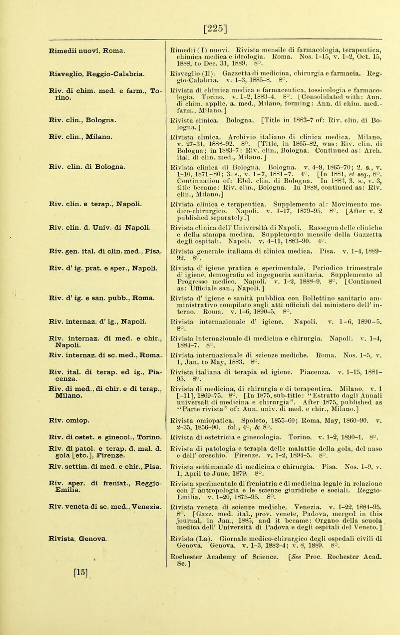 [225] Rimedii nuovi, Roma. Risveglio, Reggio-Calabria. Riv. di chim. med. e farm., To- rino. Riv. clin., Bologna. Riv. clin., Milano. Riv. clin. di Bologna. Riv. clin. e terap., Napoli. Riv. clin. d. Univ. di Napoli. Riv. gen. ital. di clin. med., Pisa. Riv. d' ig. prat, e sper., Napoli. Riv. d' ig. e san. pubb., Roma. Riv. internaz. d' ig., Napoli. Riv. internaz. di med. e chir., Napoli. Riv. internaz. di sc. med., Roma. Riv. ital. di terap. ed ig., Pia- cenza. Riv. di med., di chir, e di terap., Milano. Riv. omiop. Riv. di ostet. e ginecol., Torino. Riv. di patol. e terap. d. mal. d. gola [etc.], Firenze. Riv. settim. di med. e chir., Pisa. Riv. sper. di freniat., Reggio- Emilia. Riv. veneta di sc. med., Venezia. Rivista, Genova, [15] Rimedii (I) imovi. Rivista meiiaiie di farmacologia, terapeutica, cliiiiiica incdica o idrologia. Roma. Nos. 1-15, v. 1-2, Oct. 15, 18ri8, to Dec. 31, 1889. 8°. Risveglio (II). Gazzettadi medicina, cbirurgia e farmacia. Reg- gio-Calabria. v. 1-3, 1885-8. 8°. Rivista di cliimica inedica e famiaceutica, tossicologia e farmaco- logia. Torino. V. 1-2,1883-4. 8°. [Consolidated with : Ann. di cliini. applic. a. med., Milano, forming: Ann. di cbim. med.- farui., Milano.] Rivista clinlca. Bologna. [Title in 1883-7 of: Riv. clin. di Bo- logna.] Rivista clinica. Arcliivio italiano di clinica medica. Milano. V. 27-31, 188-^-92. 8o. [Title, in 1865-82, was: Riv. clin. di Bologna; in 1883-7: Riv. cliu., Bologna. Continued as: Arch, ital. di clin. med., Milano.] Rivi.sta clinica di Boiogna. Bologna, v. 4-9, 1865-70; 2. 8., v. 1-10, 1871-80; 3. s., v. 1-7, 1881-7. 4<^. [In 1881, et seq., 8°. Continuation of: Ebd. clin. di Bologna. In 1883, 3. s., v. 3, title became: Riv. clin., Bologna. In 1888, continued as: Riv. clin., Milano.] Rivista clinica e terapeutica. Snpplemento al: Movimento me- dico-cbirurgico. Napoli. v. 1-17, 1879-95. 8°. [After v. 2 published separately.] Rivista clinica dell' Universita di Napoli. Rassegna delle clinicbe e della stampa medica. Supplemento mensile della Gazzetta degli ospitali. Napoli. v. 4-11, 1883-90. 4'-\ Rivista generale italiana di clinica medica. Pisa. v. 1-4, 1889- 92. 8c. Rivista d' igieue pratica e sperimentale. . Periodico trimestrale d' igiene, deuiogratia ed ingegneria sanitaria. Supplemento al Progve,sso medico. Napoli. v. 1-2, 1888-9. 8°. [Continued, as: Ufflciale san., Napoli.] Rivista d' igiene e sanita pubblica con Bollettiuo sanitario am- ministrativo compilato sugli atti ufQciali del ministero dell' in- terno. Roma. v. 1-6, 1890-.5. 8°. internazionale d' igiene. Napoli. v. 1-6, 1890-5. Napoli. V. 1-4, Roma. Nos. 1-5, v. 1-1.5, 1881- Rivista 8°. Rivista internazionale di medicina e cbirurgia 1884-7. 8°. Rivista internazionale di scienze medicbe. 1, Jan. to May, 1883. 8^^. Rivista italiana di terapia ed igieue. Piaceuza, 95. 8^. Rivista di medicina, di cbirurgia e di terapeutica. Milano. v. 1 [-11], 1869-75. 8°. [In 1875, sub-title: Estratto dagli Annali universali di medicina e cbirurgia. After 1875, published as Parte rivista of: Ann. univ. di med. e chir., Milano.] Rivi-sta omiopatica. Spoleto, 1855-60; Roma, May, 1860-90. v. 2-35, 1856-90. fol., 4^, & 8°. Rivista di ostetricia e ginecologia. Torino, v. 1-2, 1890-1. 8°. Rivista di patologia e terapia della malattie della gola, del naso e dell' oreccbio. Firenze. v. 1-2, 1894-5. 8°. Rivi.sta settinianale di medicina e cbirurgia. Pisa. Nos. 1-9, v. 1, April to June, 1879. 8°. Rivista sperimentale di freniatria e di medicina legale in relazione con 1' antropologia e le scienze giuridiche e sociali. Reggio- Emilia. v. 1-20, 1875-95. 8°. Rivista veneta di scienze medicbe. Venezia. v. 1-22, 1884-95. 8°. [Gazz. med. ital., prov. venete, Padova, merged in this journal, in Jan., 1885, and it became: Organo della scuola medica dell' Uuiversitd, di Padova e degli ospitali del Veneto.] Rivista (La). Giornale medico-cbirurgico degli ospedali civili di Genova. Genova. v. 1-3, 1882-4; v. 8, 1889. 8°. Rochester Academy of Science. Sc.] ISee Proc. Rochester Acad.