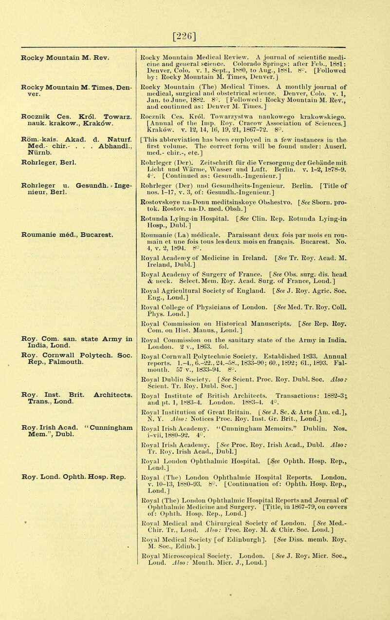 [226] Rocky Mountain M. Rev. Rocky Mountain M. Times, Den- ver. Rocznik Ces. Krol. Towarz. nauk. krakow., Krakow. Rom.-kais. Akad. d. Naturf. Med.- chir.- . . . Abhandl., Niirnb. Rohrleger, Berl. Rohrleger u. G-esundh. - Inge- nieur, Berl. Roumanie m6d., Bucarest. Roy. Com. san. state Army in India, Lond. Roy. Cornwall Polytech. See. Rep., Falmouth. Roy. Inst. Brit. Architects. Trans., Lond. Roy. Irish Acad.  Cunningham Mem., Dubl. Roy. Lond. Ophth. Hosp. Rep. Eocky Mouiitaiu Medical Review. A journal of scientific medi- cine and general i-ciciice. Colorado Springs; after Feb., ISdl: Denver, Colo. v. 1, Sei)t., 1880, to Aug., 1881. 8'-\ [Followed by: Rocky Mountain M. Times, Denver, j Rocky Mountain (The) Medical Times. A monthly journal of medical, surgical and obstetrical science. Denver, Colo. v. 1, Jan. toJnne, 188'2. 8^. [Followed : Rocky Mountain M. Rev., and continued as: Denver M. Times.] Rocznik Ces. Kr61. Towarzystwa naukowego krakowskiego. [Annual of the Imp. Roy. Cracow Association of Sciences.] Krakow, v. 12, 14, 10, 19, 21, 1867-72. 8°. [Tliis abbreviation has been employed in a few instances in the. first volume. The correct form will be found under: Auserl. med.- chir.-, etc.] Rohrleger (Der). Zeitschrift fiir die Versorgnngder Gehiiudemit. Liclit und Wiirnie, Wasser und Luft. Berlin, v. 1-2, 1878-9. 4^. [Continued as: Gesundh.-Ingeuieur.] Rohrleger (Der) und Gesundheits-Ingenieur. Berlin. [Title of uos. 1-17, V. 3, of: Gesuudh.-Ingenieur.] Rostovskoye na-Donu meditsinskoye Obshestvo. \_See Shorn, pro- tok. Rostov. na-D. med. Obsh.] Rotunda Lying-in Hospital. [See Clin. Rep. Rotunda Lying-in Hosp., Dubl.] Roumanie (La) m^dicale. Paraissant deux fois par mois en rou- main et une fois tous lesdeux mois en frangais. Bucarest. No. 4, V. 2, 1894. 8°. [5ee Tr. Roy. Acad. M. Royal Academy of Medicine in Ireland. Ireland, Dubl.] Royal Academy of Surgery of France. [See Obs. surg. dis. head & neck. Select. Mem. Roy. Acad. Surg, of France, Lond.] Royal Agricultural Society of England. [See J. Roy. Agric. Soc. Eng., Loud.] Royal College of Phy.sicians of Loudon. [iSecMed. Tr. Roy. Coll. Pliys. Lond.] Royal Commission on Historical Manuscripts. [See Rep. Roy. Com. on Hist. Manus., Lond.] Royal Commission on the sanitary state of the Army in India. Loudon. 2 v., 1863. fol. Royal Cornwall Polytechnic Society. Established 1833. Annual reports. 1.-4., 6.-22.. 24.-.'S8., 1833-90; 60., 1892; 61., 1893. Fal- mouth. 57 v., 1833-94. 8°. Royal Dublin Society. [See Scient. Proc. Roy. Dubl. Soc. Also.- Scient. Tr. Roy. Dubl. Soc] Royal Institute of British Architects. Transactions: 1882-3;, and pt. 1, 1883-4. London. 1883-4. 4°. Royal Institution of Great Britain. [iSee J. Sc. & Arts [Am. ed.], N. Y. Jlso: Notices Proc. Roy. Inst. Gr. Brit., Lond.] Royal Irish Academy.  Cunningham Memoirs. Dublin. Nos. i-vii, 1880-92. 4°. Royal Irish Academy. [jSce Proc. Roy. Irish Acad., Dubl. Also.-- Tr. Roy. Irish Acad., Dubl.] Royal London Ophthalmic Hosjiital. [See Ophth. Hosp. Rep., Lond.] Royal (The) London Ophthalmic Hospital Reports. London. V. 10-13, 1880-93. 8^. [Continuation of: Ophth. Hosp. Rep., Lond.] Royal (Tbe) London Ophthalmic Hospital Reports and Journal of Ophtliahnic Medicine and Surgery. [Title, in 1867-79, on covers of: Oi)htli. Hosp. Rep., Lond.] Royal Medical and Chirnrgical Society of London. [See Med.- Chir. Tr., Lond. Aho: Proc. Roy. M. & Chir. Soc. Loud.] Royal Medical Society [of Edinburgh]. [See Diss. memb. Roy. M. Soc, Ediub.] Royal Microscopical Society. London. [See J. Roy. Micr. Soc.,, Lond. Also: Month. Micr, J., Loud.]