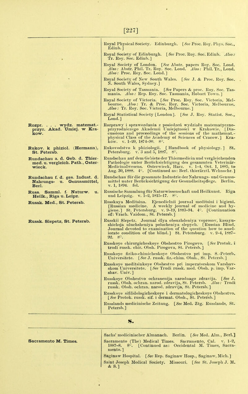 [227] Rozpr. . . . wydz. matemat.- przyr. Akad. Umiej. w Kra- kow. Rukov. k phiziol. (Hermann), St. Petersb. Rundschau a. d. Geb. d. Thier- med. u. vergleich. Path., Oster- wieck. Rundschau f. d. ges. Indust. d. Nahrungs- u. Genus smittel, Berl. Russ. Samml. f. Naturw. u. Heilk., Riga u. Leipz. Russk. Med., St. Petersb. Russk. Slepetz, St. Petersb. Royal Physical Society. Edinbuigli. [See Proc. Roy. Pliys. Soc, Ediub.] Royal Society of Edinburgh. [See Proc. Roy. Soc. Edinb. Also: Tr. Roy. Soc. Ediub.] Royal Society of London. [iS'ee Abstr. papers Roy. Soc. Lend. Also: Abstr. Phil. Tr. Roy. Soc. Lond. Also: Phil. Tr., Lond. Also: Proc. Roy. Soc. Loud.] Royal Society of New South Wales. [See J. & Proc. Roy. Soc, N. South Wales, Sj'diiey.] Royal Society of Tasmania. [See Papers & proc. Roy. Soc. Tas- mania. Aluo: Rep. Roy. Soc. Tasmania, HobartTown.] Royal Society of Victoria. [iSee Proc. Roy. Soc. Victoria, Mel- bourne. Also: Tr. & Proc. Roy. Soc. Victoria, Melbourne. Also: Tr. Roy. Soc. Victoria, Melbourne.] Royal Statistical Society [Loudon]. \_See J. Roy. Statist. Soc.,. Loud.] Rozprawy i sprawozdauia z posiedzen wydziatu matematyczno- przyroduiczego Akademii Umiej^tnosci w Krakowie. [Dis- cussions and proceedings of the sessions of the mathemat.- phvsical Class of the Academy of Sciences of Cracow.] Kra- k6'w. V. 1-20. 1874-90. 8=. Rukovodstvo k phiziologii. [ Handbooli of physiology. ] St.. Petersburg. v. 3 and 5, 1887. 8°. Rundschau auf dem Gebiete der Tliiermediciu uud vergleicheuden Pathologic unter Beriicksiclitigiiiig des gesammten Veteriniir- Medicinalweseus. Osterwiecl<, Harz. v. 1-4, Oct. 1, 1885, tO' Aug. 30, 1888. 4°. [Continued as: Berl. thierarztl. Wchuschr.] Rundschau fur die gesamnite Industrie der Nahrungs- und Genuss- mittel uliter Beriicksichtiguug der Gesundheitspflege. Berlin.. V. 1, 1894. fol. Russische Sammlung fiir Naturwisseuschaft uud Heilkunst. Riga uud Leipzig, v. 1-2, 1815-17. 8°. Rnsskaya Meditsina. Ejenedielnii journal meditsiiii i higieni, [Russian medicine. A weekly journal of mediciue and hy- giene.] St. Petersburg, v. 9-19, 1883-94. 4°. [Continuation of: Vrach. Vaidom., St. Petersb.] Russkii Slepetz. Journal dlya obsuzhdeniya voprosov, kasayu- shichsja uluchsheuiya polozheniya slepych. [Russian Blind. Journal devoted to examination of the question how to amel- iorate condition of the blind.] St. Petersburg, v. 2-4, 1887- 92. 8°. Russkoye chirurgicheskoye Obshestvo Pirogovo. [See Protok. i trudi russk. chir. Obsh. Pirogova, St. Petersb.] Russkoye fiziko-chimicheskoye Obshestvo pri imp. S.-Peterb.. Uuiversitete. [<Sce J. russk. fiz.-chim. Obsh., St. Petersb.] Russkoye meditsiukoye Obshestvo pri imperatorskom Varshav* skom Uuiversitete. [See Trudi russk. med. Obsh. p. imp. Var- shav. Univ.] Russkoye Obshestvo ochranenija narodnago zdravija. [See J. russk. Obsh. ochrau. narod. zdravija, St. Petersb. Also: Trudi russk. Obsh. ochrau. narod. zdravija, St. Petersb.] Russkoye sifilidologicheskoye i dermatologicheskoye Obshestvo. [(See Protok. russk. sif. i dermat. Obsh., St. Petersb.] Rnsslands mediciuische Zeituug. [See Med. Ztg. Russlands, St. Petersb.] Sacramento M. Times. Sachs' medicinischer Almanach. Berlin. [See Med. Aim., Berl.] Sacramento (The) Medical Times. Sacramento, Cal. v. 1-2, 1887-8. 8°. [Continued as: Occidental M. Times, Sacra- mento. ] Saginaw Hospital. [See Rep. Saginaw Hosp., Saginaw, Mich.] Saint Joseph Medical Society. Missouri. [See St. Joseph J. M. & S.]