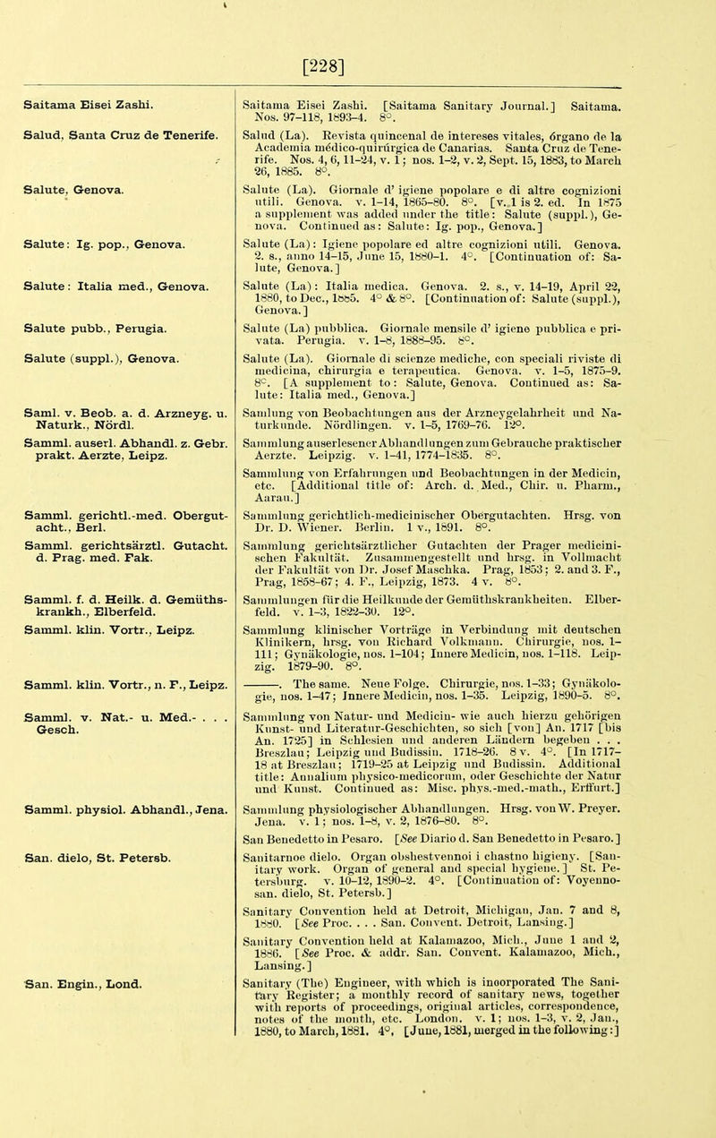 [228] Saitama Eisei Zashi. Salud, Santa Cruz de Tenerife. Salute, Genova. Salute: Ig. pop., Genova. Salute : Italia med., Genova. Salute pubb., Perugia. Salute (suppl.), Genova. Saml. v. Beob. a. d. Arzneyg. u. Naturk., Nordl. Samml. auserl. Abhandl. z. Gebr. prakt. Aerzte, Leipz. Samml. geriohtl.-med. Obergut- acht., Berl. Samml. gerichtsarztl. Gutacht. d. Frag. med. Fak. Samml. f. d. Heilk. d. Gemiiths- krankh., Elberfeld. Samml. kiln. Vortr., Leipz. Samml. klin. Vortr., n. F., Leipz. Samml. v. Nat.- u. Med.- . . . Gesch. Samml. physiol. Abhandl., Jena. San. dielo, St. Petersb. San. Engin., Lond. [Saitama Sanit.ary Journal.] Saitama. Saitama Eisei Zashi. Nos. 97-118, lb93-4. Salud (La). Eevista quincenal de intereses vitales, 6rgano de la Academia m^dico-quiriirgica de Canarias. Santa Cruz de Tene- rife. Nos. 4, 6,11-24, V. 1; nos. 1-2, v. 2, Sept. 15,1883, to March 26, 1885. S°. Salute (La). Giornale d' igiene popolare e di altre cognizioni utili. Genova. v. 1-14, 1865-80. 8°. [v. lis 2. ed. In 1875 a supplement was added under the title: Salute (suppl.), Ge- nova. Continued as: Salute: Ig. pop., Genova.] Salute (La): Igiene popolare ed altre cognizioni utili. Genova. 2. 8., auno 14-15, June 15, 1880-1. 4°. [Continuation of: Sa- lute, Genova.] Salute (La): Italia medica. Genova. 2. s., v. 14-19, April 22, 1880, toDec, It3b5. 4°&8°. [Continuation of: Salute (suppl.), Genova. ] Salute (La) pubblica. Giornale mensile d' igiene pubblica e pri- vata. Perugia, v. 1-8, 1888-95. 8^. Salute (La). Giornale di scienze mediche, con speciali riviste di medicina, chirurgia e terapeutica. Genova. v. 1-5, 1875-9. 6'^. [A supplement to: Salute, Genova. Continued as: Sa- lute: Italia med., Genova.] Samlung von Beobachtungen aus der Arzneygelahrheit und Na- turk unde. Nordl ingen. v. 1-5, 1769-76. 12°. Saiiimlung auserlesencr Abhandl ungen zum Gebrauche praktischer Aerzte. Leipzig, v. 1-41, 1774-1835. 8°. Sammlung von Erfahrungen und Beobachtungen in der Medicin, etc. [Additional title of: Arch. d. Med., Chir. u. Pharm., Aarau.] Sammlung gerichtlich-medicinischer Obergutachten. Hrsg. von Dr. D. Wiener. Berlin. 1 v., 1891. 8°. Sammlung gerichtsiirztlicher Gutacliten der Prager medicini- schen Fakultiit. Zusammengestellt und hrsg. in Vollmacht der Fakultiit von Dr. Josef Maschka. Prag, 1853; 2. and 3. F., Prag, 1858-67; 4. F., Leipzig, 1873. 4 v. 8°. Sammlungen fiir die Heilkunde der Gemiithskrankheiten. Elber- feld. v. 1-3, 1822-30. 12°. Sammlung klinischer Vortriige in Verbindung mit deutschen Klinikern, hrsg, von Eichard Volkmann. Chirurgie, uos. 1- 111; Gynakologie, uos. 1-104; Inuere Medicin, uos. 1-118. Leip- zig. 1879-90. 8°. . The same. Neue Folge. Chirurgie, nos. 1-33; Gyniikolo- gie, nos. 1-47; Innere Medicin, nos. 1-35. Leipzig, 1890-5. 8°. Sammlung von Natur- und Medicin- wie audi hierzu gehorigeu Knnst- und Literatur-Geschichten, so sich [von] An. 1717 [bis An. 1725] in Schlesien und anderen Liindern begeben . . . Breszlau; Leipzig und Budissin. 1718-26. 8 v. 4°. [In 1717- 18 at Breszlau; 1719-25 at Leipzig und Budissin. Additional title: Annalium physico-medicorum, oder Geschichte der Natur und Kuust. Continued as: Misc. phys.-med.-math., Ertfurt.] Sammlung physiologischer Abhandliingen. Hrsg. vonW. Preyer. Jena. v. 1; nos. 1-8, v. 2, 1876-80. 8°. San Benedetto in Pesaro. [iSee Diario d. San Benedetto in Pesaro. ] Sauitarnoe dielo. Organ obshestvennoi i chastno higieny. [San- itary vrork. Organ of general and special hygiene. ] St. Pe- tersburg. V. 10-12, 1890-2. 4°. [Continuation of: Voyenno- san. dielo, St. Petersb.] Sanitary Convention held at Detroit, Michigan, Jan. 7 and 8, 1880. ' [See Proc. . . . San. Convent. Detroit, Lansing.] Sanitary Convention held at Kalamazoo, Mich., June 1 and 2, 1886. [See Proc. & addr. San. Convent. Kalamazoo, Mich., Lansing.] Sanitary (The) Engineer, with which is incorporated The Sani- tary Register; a monthly record of sanitary news, together with reports of proceedings, original articles, correspondence, notes of the month, etc. London, v. 1; uos. 1-3, v. 2, Jan., 1880, to March, 1881. 4°, [June, 1881, merged in the following:]