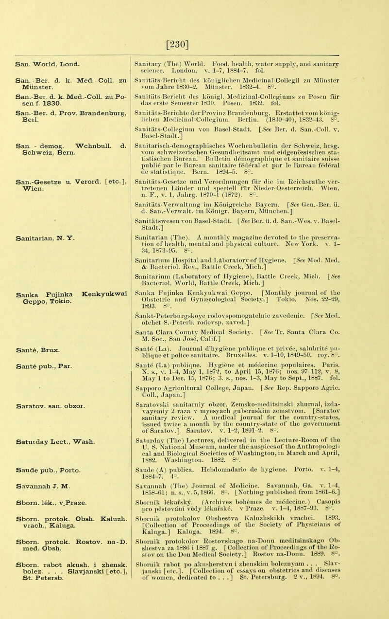 [230] San. World, Lond. San.-Ber. d. k. Med.-Coll. zu Miinster. San.-Ber. d. k. Med.-Coll. zu Po- sen f. 1830. Saii.-Ber. d. Prov. Brandenburg, Berl. San. - demog. Wchnbull. d. Schweiz, Bern. San.-Gesetze u. Verord. [etc.], Wien. Sanitarian, N. Y. Sanka Fujinka Kenkyukwai Geppo, Tokio. Sant6, Brux. Sante pub.. Par. Saratov, san. obzor. Saturday Lect., Wash. Saude pub., Porto. Savannah J. M. Sbom. 16k., v.Praze. Sborn. protok. Obsh. Kaluzh. vrach., Kaluga. Sbom. protok. Rostov. na-D. med. Obsh. Sborn. rabot akush. 1 zhensk. bolez. . . . Slavjanski [etc.], Sanitary (The) World. Food, health, vrater supply, and sanitary science. Loudon, x. 1-7, 1884-7. fol. Sanitiits-Bericht des koniglichen Medicinal-Collegii zu Miinster voni Jahre 18:50--.^. Miinster. 1832-4. b°. Sauit;its Bericht des konigl. Medizinal-Collegiums zn Po.sen fiir das erste Semester 18:50. Posen. 18o2. fol. Sanitiits-Berichte derProvinz Brandenburg. Erstattetvoni konig- lichen Mediciual-Collegiuni. Berlin. (18:50-40), 1832-4:3. 8^. Sanitats-Collegiuui von Basel-Stadt. [See Ber. d. San.-Coll. v. ]5asel-Stadt.] Sanitariscli-deniographisclies Wochenbulletin der Scliweiz, hrsg. voni schweizevischen Gesnndheitsauit und eidgeuossischeu sta- tistischen Bureau. Biilh'tin d^niographiciue et sanitaire Suisse public par le Bureau sanitaire f^d6ral et par le Bureau federal de statistique. Bern. 1894-5. 8°. Sauiliits-Gesetze uud Verordnungen fiir die ini Reichsrathe ver- treteneu Lander und speciell fiir Nieder-Oesterreich. Wien. u. F., V. 1, Jahrg. 1870-1 (1872). 8°. Sanitiits-Verwaltnng ini Konigreiche Bayern. [See Gen.-Ber. ii. d. San.-Verwalt. iniKonigr. Bayern, Miiuchen.] Sauitiitswesen von Basel-Stadt. [See Ber. ii. d. San.-Wes. v. Basel- Stadt.] Sanitarian (The). A monthly magazine devoted to the preserva- tion of health, mental and physical culture. Ne\YYork. v. 1- 34, 1873-95. 8°. Sanitarium Hospital and Laboratory of Hygiene. [See Mod. Med. & Bacteriol. Rev., Battle Creek, Mich.] Sanitarium (Laboratorv of Hygiene), Battle Creek, Mich. [See Bacteriol. World, Battle Creek, Mich.] Sanka Fujinka Kenkyukwai Geppo. [Monthly journal of the Obstetric and Gymecological Society.] Tokio. Nos. 22-29, 1893. 8°. ISee Med. [See Tr. Santa Clara Co. Sankt-Peterburgskoyc rodovspomogatelnie zavedenle otchet S.-Peterb. rodovsp. zaved.] Santa Clara County Medical Society. M. Soc, San Jos^, Calif.] Sant6 (Ija). Journal d'hygiene publique et priy^e, salubrity })u- blique et police sanitaire. Bruxelles. v. 1-10, 1849-50. roy. 8-. Saut6 (La) publique. Hygiene et m^decine populaires. Paris. N. s., v. 1-4, May 1, 1872, to April 15, 187C; nos. 97-112, v. 8, May 1 to Dec. 15, 187(5; 3. s., nos. 1-3, May to Sept., 1887. fol. Sapporo Agricultural College, Japan. [Sfc Rep. Sapporo Agric. Coll., Japan. ] Saratovski sauitarniy obzor. Zemsko-nieditsinski zhurnal, izda- vayeuiiy 2 raza v myesyach gubernskim zemstvom. [Saratov sanitary review. A medical journal for the country-states, issued twice a mouth by the country-state of the government of Saratov.] Saratov, v. 1-2, 1891-^2. 8°. Saturday (The) Lectures, delivered in the Lecture-Room of the U. S. National Museum, under the auspicesof the Anthropologi- cal and Biological Societies of Washington, in March and April, 1882. Washington. 1882. 8. Saudo (A) publica. Hebdouiadario de hygiene. Porto, v. 1-4, 1884-7. 4^. Savannah (The) Journal of Medicine. Savannali, Ga. v. 1-4, 1858-fil; n. s.,v. 5,180(5. 8-^. [Nothing published from 1861-(5.] Sbornlk Idkaf.sky. (Archives bohemes de mddeciue.) Casopis pro p6stoy^ui vedy 16Uafsk(5. v Praze. v. 1-4, 1887-93. 8-^. Sboruik protokolov Ob.shestva Kaluzhskikh vrachei. 1893. [Collection of Proceedings of the Society of Physicians of Kaluga.] Kaluga. 1894. 8°. Sboruik protokolov Rostovsk.ago ua-Donn nieditsinskago Ob- shestva za l.^8() i 1887 g. [Collection of Proceedings of the Rr)- stov on the Dou Medical Society.] Ro,stov ua-Donu. 1889. 8°. Sboruik rabot po akusherstvu i zheniskim boleznyam . . . Slav- janski [etc.]. [Collection of essays ou obstetrics and dise.ises