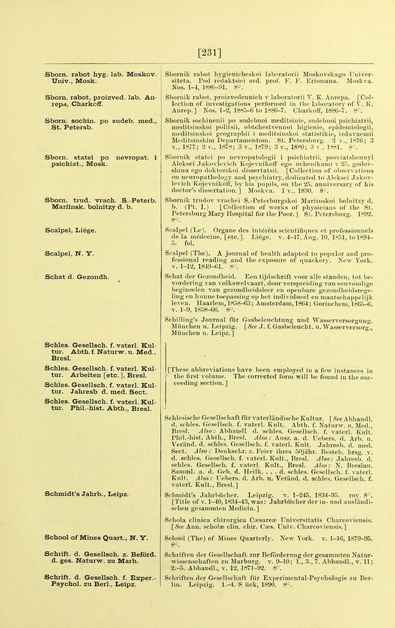 [231] Sborn. rabot hyg. lab. Moskov. Univ., Mosk. Sborn. rabot, proizved. lab. An- repa, Charkc-ff. Sborn. sochin. po sudeb. med., St. Petersb. Sborn. statei po nevropat. i psichiat., Mosk. Sborn. triid. vrach. S.-Peterb. Mariinsk. bolnitzy d. b. Scalpel, Li6ge. Scalpel, N. Y. ■Schat d. Gezondb. Schles. Gesellsch. f. vaterl. Kul- tur. Abth.f. Waturw. u. Med., Bresl. Schles. Gesellsch. f. vaterl. Kul- tur. Arbeiten [etc.], Bresl. Schles. Gesellsch. f. vaterl. Kul- tur. Jahresb. d. med. Sect. Schles. Gesellsch. f. vaterl. Kul- tur. Phil.-hist. Abth., Bresl. Schmidt's Jahrb., Leipz. School of Mines Quart., N. Y. Schrift. d. Gesellsch. z. Beford. d. ges. Naturw. zu Marb. Schrift. d. Gesellsch. f. Exper.- Psychol. zu Berl., Leipz. Sbornik rabot hygienicheskoi labnratorii Moskov.skago Univer- siteta. Pod redaktsiei ord. prof. F. F. Erisiiiaua. Moskva. Nos. 1-4, 1886-91. 8°. Sboniik rabot, proizvedennicli v laboraforii V. K. Anrcpa. [Col- lection of iuvestigatioiis performed iii the l.iboratorv of Y. K. Aurep.] Nos. 1-2, 1885-G to 1886-7. Cliarkoft', 1886-7. 8^'. Sbornik .socliinenii po sndebnoi meditsiiiie, .siulebuoi p.sicliiatrii, iiieditsiiiskoi politsii, ol)tcbestvenuoi bigieiiie, epidemiologii, iiieditsiiiskoi i>eograpbii i meditsiiiskoi .•statistikie, izd;ivaemii Meditsinsltirn L)ei)artaiueutom. St. Petersburg. 2 v., 1876; 3 v., 1877; 2 v., 1878; 3 v., 1879; 3 v., 1880; 3 v., 1881. 8^^. Sliornik statei po iievropatologii i psicbiatrii, posviatsbeniiyi Aleksei .Jakovlevicli Kojevnikoff ego ncbenikaiiii v 2.). godov- sbiiui ego doktorskoi dissertatsii. [Collection of observations on neuropathology and psychiatry, dedicated to AU-ksei Jakov- levicb Kojevnilvofif', by Iiis pnpils, on the 25. anniversary of his doctor's dissertation.] Moskva. 1 v., 1890. 8-*. Sbornik trndov vrachei S.-Peterburg.skoi Marimskoi bolnitzy d. b. (Pt. I.) [Collection of -svorlis of physicians of the St. Petersburg Mary Hospital for the Poor.] St. Petersburg. 1892. Scalpel (Le). Organe des int6rets scientifiqnes et professionnels de la lUiSdecine, [etc.]. Li6ge. v. 4-47, Aug. 10, 1851, to 1894- 5. fol. Scalpel (The). A journal of health adapted to popular and pro- fessional reading and the exposure of quackery. New York. V. 1-12, 1849-61. 8^. Schat der Gezondheid. Een tijdschriffc voor alle standen, tot be- vordering van volkswelvaaxt, door verspreiding van eenvondige beginselen van gezondheid.sleer en openbare gezondheidsrege- ling en hunne toepassing oj) liet individueel en niaatscliappelijk leven. Haarlem, 1858-63; Amsterdam, 1864; Gorinchem, 1865-^6. V. 1-9, 1858-66. 8^^. Schilling's Joiirnal fiir Gasbeleuchtnng und Wasserversoro-nn-. Miinchen u. Leipzig. [See J. f. Gasbeleucht. u. Wasservei-sorg!, Miinchen u. Leipz.] [These abbreviations have been employed in a few instances in > the first volume. The corrected form -will be found in the suc- ceeding section.] SchlesischeGesellschaffcfiirvaterlandischeKultur. [.See Abhandl. d. schles. Gesellsch. f. vaterl. Kult. Abth. f. Naturw. u. Med., Bresl. Also: Abhnudl d. schles. Gesellsch. f. vaterl. Kult. Phil.-hist. Abth., Bresl. Also : Ausz. a. d. Uebers. d. Arb. n. Yeriind. d. schles. Gesellsch. f. vaterl. Kult. Jahresb. d. med. Sect. Also : Denkschr. z. Feier ihres 50jahr. Besteh. hrsg. v. d. schles. Gesellsch. f. vaterl. Kult., Bresl. Also: Jahresb. d. schles. Ge.sellsch. f. vaterl. Kult., Bresl. Also: N. Breslau. Saniml. a. d. Geb. d. Heilk. . . . d. scliles. Gesellsch. f. vaterl. Kult. Also: Uebers. d. Arb. u. Veriind. d. schles. Gesellsch. f. vaterl. Kult., Bresl.] Schmidt's Jalirbiieber. Leipzig. v. 1-245, 1834-95. roy. 8^. [Title of V. 1-40,1834-43, was: Jahrbiicher der in- und ausliindi- schen gesanimten Medicin.] Scliola clinica chirurgica Ciesareae Univer-sitatis Charcoviensis. [See Ann. scholse clin. chir. Caes. Univ. Charcoviensis.] School (The) of Mines Quarterly. New York. v. 1-16, 1879-95. Schriften der Gesellschaft zur Beforderung der gesanimten Natur- wissenschaften zu Marburg, v. 9-10; 1., 3., 7. Abhandl., v. 11; 2.-5. Abhandl., v. 12, 1871-92. 8^. Schriften der Gesellschaft fiir Experimental-Psycliologie zu Ber- liu. Leipzig. 1.-4. S uck, 1890. 8-.