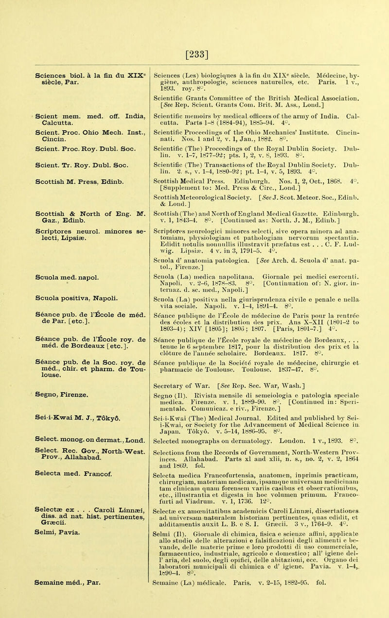 [233] Sciences biol. a la fin du XIX'^ si^cle, Par. Scient mem. med. off. India, Calcutta. Scient. Proc. Ohio Mech. Inst., Cincin. Scient. Proc. Roy. Dubl. Soc. Scient. Tr. Roy. Dubl. Soc. Scottish M. Press, Edinb. Scottish & North of Eng. M. Gaz., Edinb. Scriptores neurol. minores se- lecti, Iiipsiae. Scuola med. napol. Scuola positiva, Napoli. Stance pub. de I'Ecole de m6d. de Par. [etc.]. S6ance pub. de I'Ecole roy. de med. de Bordeaux [etc.]. S6ance pub. de la Soc. roy. de m6d., chir. et pharm. de Tou- louse. Segno, Firenze. Sei-i-Kwai M. J., T6ky6. Select, monog. on dermat., Lond. Select. Rec. Gov., North-West. Prov., Allahabad. Selecta med. Francof. Selectae ex . . . Caroli Linnaei, diss, ad nat. hist, pertinentes, Graecii. Selmi, Pavia. M6deciiie, by- Paris. 1 v., Gioruale pei medici eserceuti. [Coulimiation of: N. gior. iu- Sciences (Les) biologiques k la fin du XIX« sifecle. gifeiie, authropologie, sciences naturelles, etc. 1893. roy. 8. Scientific Grants Committee of the British Medical Association. [See Rep. Scient. Grants Com. Brit. M. Ass., Loud.] Scientific memoirs bv medical officers of the army of India. Cal- cutta. Parts 1-8 (1884-94), 1885-94. 4^. Scientific Proceedings of the Ohio Mechanics' Institute. Cincin- nati. Nos. 1 and 2, v. 1, Jan., 1882. 8°. Scientific (The) Proceedings of tlie Royal Dublin Society. Dub- lin. V. 1-7, 1877-92; pts. 1, 2, v. 8, 1893. 8>^. Scientific (The) Transactions of the Royal Dublin Society. Dub- lin. 2. ti., V. 1-4, l«80-92; pt. 1-4, v. 5, 1893. 4^^. Scottish Medical Press. Edinburgh. Nos. 1, 2, Oct., 1868. 4°. [Supplement to: Med. Press & Circ, Lond.] Scottish Meteorological Society. [See J. Scot. Meteor. Soc, Edinb. & Lond.] Scottish (The) and North of England Medical Gazette. Edinburgh. V. 1, 1843-4. 8°. [Continued as: North. J. M-, Edinb.] Scriptores nenrologici minores selecti, sive opera minora ad ana- tomiam, pliysiologiam et pathologiam nervorum spectantia. Edidit notulis noniiullis illustravit priefatus est . . . C. F. Lud- wig. Lipsia?. 4 v. in 3, 1791-5. 4°. Scuola d' auatoniia patologica. [/See Arch. d. Scuola d' anat. pa- tol., Fireuze.] Scuola (La) medica napolitana. Napoli. V. 2-6, 1878-83. 8°. ternaz. d. sc. med., Najjoli.] Scuola (La) positiva nella giurisprudenza civile e penale e nella vita sociale. Napoli. v. 1-4, 1891-4. 8°. Stance publiqne de I'Ecole de m^decine de Paris pour la rentr6e des 6coles et la distribution des prix. Ans X-XII (1801-2 to 1803-4); XIV [1805]; 1805; 1807. [Paris, 1801-7.] 4°. Stance publique de I'ficole royale de medecine de Bordeaux, . . . tenue le 6 septembre 1817, pour la distribution des jirix et la cloture de Fannie scholaire. Bordeaux. 1817. 8°. Stance publique de la Socidt^ royale de medecine, chirurgie et pharmacie de Toulouse. Toulouse, 1837-47, 8°. Secretary of War. [<See Rep. Sec. War, Wash.] Segno (II). Rivista mensile di semeiologia e patologia speciale medica. Firenze. v. 1, 1889-90. 8°. [Continued in: Speri- meutale. Comuuicaz. e riv., Firenze.] Sei-i-K«ai (The) Medical Journal. Edited and published by Sei- i-Kwai, or Society for the Advancement of Medical Science in Japan. Tokyo, v. 5-14, 1886-95. 8. Selected monographs on dermatology. Loudon. 1 v., 1893. 8°. Selections from the Records of Government, North-Western Prov- inces. Allahabad. Parts xl and xlii, n. s., no. 2, v. 2, 1864 and 1869. fol. Selecta medica Francofurtensia, anatomen, inprimis practicam, cliirurgiam, materiam medicam, ipsamqiie universam mediciiiam tam clmicam quam forensem variis casibus et observatiouibus, etc., illustrantia et digesta in hoc volumen primum. Frauco- fiirti ad Viadrum. v. 1, 1736. 12°. SelectfB ex amoeiiitatibus academicis Caroli Linnaei, dissertationes ad universam naturalem historiam pertinentes, quas edidit, et additamentis auxit L. B. e S. I. Grascii. 3 v., 1764-9. 4°. Selmi (II). Gioruale di chimica, fisica e scienze affini, applicate alio studio delle alterazioui e falsificazioni degli alinienti e be- vaude, delle materie prime e loro prodotti di uso commercifile, farmaceutico, industriale, agricolo e domestico; all' igieue del- 1' aria, del suolo, degli opifici, delle abitazioui, ecc. Orgauo dei laboratori municixiali di chimica e d' igieue. Pavia. v. 1-4, le90-4. 8°.