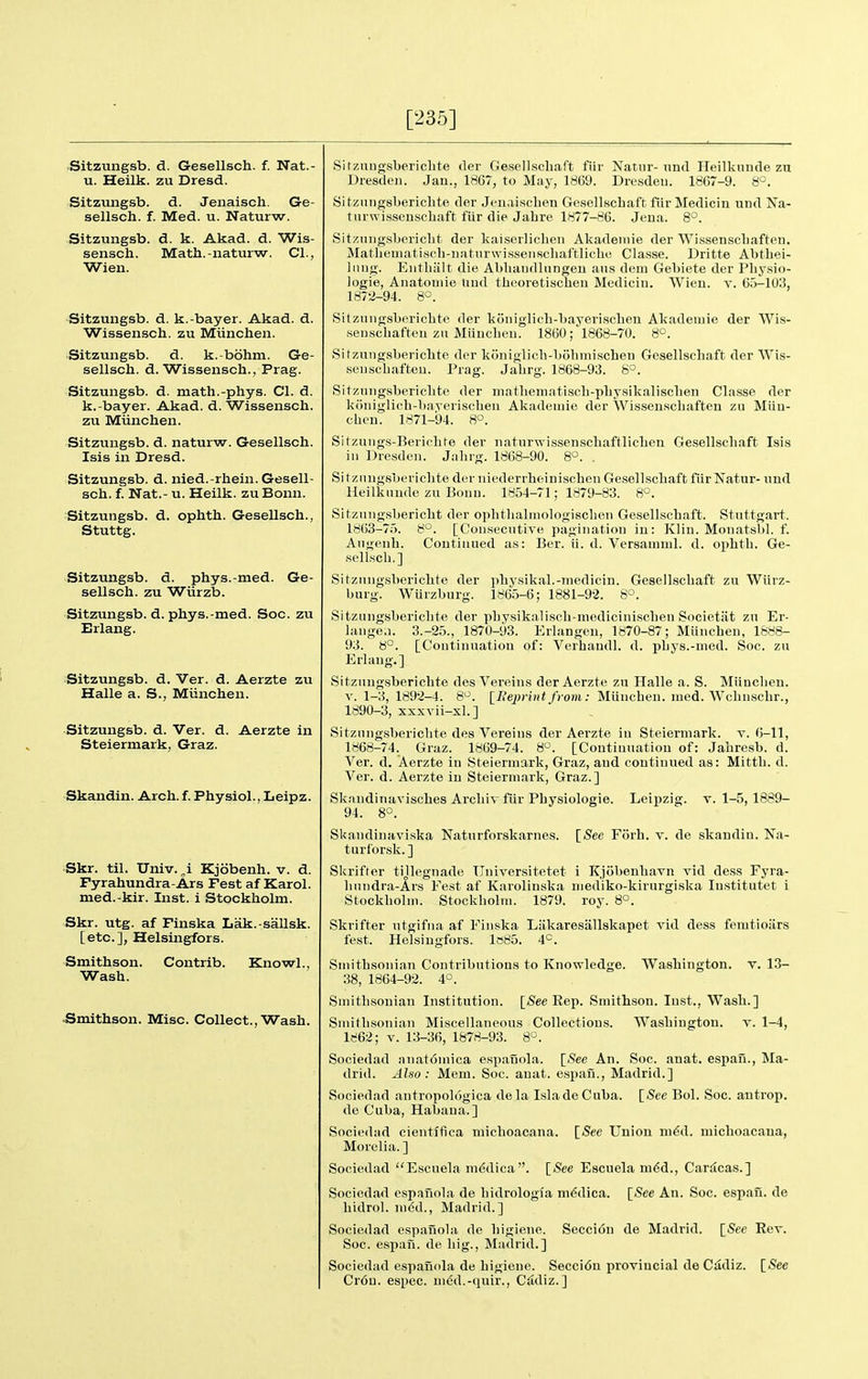 [235] Sitzungsb. d. Gesellsch. f. Nat.- u. Heilk. zu Dresd. Sitzungsb. d. Jenaisch. Ge- sellsch. f. Med. u. Naturw. Sitzungsb. d. k. Akad. d. Wis- sensch. Math.-naturw. CI., Wien. Sitzungsb. d. k.-bayer. Akad. d. Wissensch. zu Miinclien. Sitzungsb. d. k.-bohm. Ge- sellsch. d. Wissensch., Prag. Sitzungsb. d. math.-phys. CI. d. k.-bayer. Akad. d. Wissensch. zu Miinchen. Sitzungsb. d. naturw. Gesellsch. Isis in Dresd. Sitzungsb. d. nied.-rhein. Gesell- sch. f. Nat. - u. Heilk. zuBonn. Sitzungsb. d. ophth. Gesellsch., Stuttg. Sitzungsb. d. phys.-med. Ge- sellsch. zu Wiirzb. Sitzungsb. d. phys.-med. Soc. zu Erlang. Sitzungsb. d. Ver. d. Aerzte zu Halle a. S., Miinchen. Sitzungsb. d. Ver. d. Aerzte in Steiermark, Graz. Skandin. Arch. f. Physiol., Leipz. Skr. til. Univ. „i Kjobenh. v. d. Fyrahundra-Ars Fest af Karol. med.-kir. Inst, i Stockholm. Skr. utg. af Finska Lak.-sallsk. [etc.], Helsingfors. Smithson. Wash. Contrib. Knowl. .Smithson. Misc. Collect., Wash. Sitzungsberielite der Ge.sellschaft fiir Natur-und Heilkiiude zu Dresden. Jan., 1867, to May, 1869. Dresden. 1867-9. 8°. Sitznngsberichte der Jenaischen Gesellschaft fiir Medicin und Na- turwisseuscliaft fiir die Jabre 1877-86. Jena. 8°. Sitzung.sbericbt der kaiserlicben Akademie der Wissenscbaften, Matbematiscb-iiatiirwissensclial'tliclu; Classe. Dritte Abthei- Inng. Entbiilt die Abbaiidlnngeu ans dem Gebiete der Pby.sio- logie, Anatoniie tind tbeoretiscbeu Medicin. Wien. v. 65-10.3, 1872-94. 8°. Sitzuiigsboricbte der koniglicb-bayerischen Akademie der Wis- wenscbafteu zu Miiucbeii. 1860 1868-70. 8°. Sitzungsbericbte der koniglicb-bobiniscbeu Gesellschaft der Wis- seu,scbafteu. Prag. Jabrg. 1868-93. 8°. Sitzungsbericbte der matbeniatiscb-pbysikaliscben Classe der koniglieb-bayeriscbeu Akademie der Wissenscbaften zu Miin- cben. 1871-94. 8°. Sitzung,s-Berielite der naturwissenscbaftlicben Gesellschaft Isis iu Dresden. Jabrg. 1868-90. 8'^. . Si tzungsbericbte der niederrbeiniscben Gesellscbaft fiir Natur- und Heilkunde zu Bonn. 1854-71; 1879-83. 8°. Sitzungsbericbt der opbtbalinologiscben Gesellscbaft. Stuttgart. 1863-75. 8°. [Consecutive pagination in: Klin. Monatsbl. f. Augenb. Continued as: Ber. ii. d. Versamml. d. opbtb. Ge- sellscb.] Sitzungsbericbte der physikal.-medicin. Gesellscbaft zu Wiirz- burg. Wurzburg. 1865-6; 1881-9-2. 8°. Sitzungsbericbte der pbysikaliscb-medicini.scben Societiit zu Er- lange.i. 3.-25., 1870-93. Eriangen, 1870-87; Miinchen, 1888- 93. 8°. [Continuation of: Verhaudl. d. pbys.-nied. Soc. zu Erlang.] Sitzungsbericbte desVereins der Aerzte zu Halle a. S. Miinclien. V. 1-3, 1892-4. 8. [Beprint from: Miinchen. med. Wcbnscbr., 1890-3, xxxvii-xl.] Sitzungsbericbte des Vereins der Aerzte iu Steiermark. t. 6-11, 1868-74. Graz. 1869-74. 8°. [Continuation of: Jabresb. d. Ver. d. Aerzte in Steiermark, Graz, and continued as: Mittb. d. Ver. d. Aerzte in Steiermark, Graz.] Skandinaviscbes Arcbi\ fiir Pbysiologie. Leipzig, v. 1-5,1889- 94. 8°. Skandinaviska Naturforskarnes. \_See Forh. v. de skandin. Na- turforsk. ] Skrifter tijlegnade Ilniversitetet i Kjobenbavn vid dess Fyra- bnndra-Ars Fest af Karolinska niediko-kirurgiska lustitutet i Stockholm. Stockholm. 1879. roy. 8°. Skrifter utgifna af Finska Liikaresiillskapet vid dess femtioiirs fest. Helsingfors. lo85. 4^=. Smithsonian Contributions to Knowledge. Washington, v. 1.3- 38, 1864-92. 4°. Smithsonian Institution. [See Eep. Smithson. Inst., Wash.] Smitb-sonian Miscellaneous Collections. Washington, v. 1-4, 1862; V. 13-36, 1878-93. 8'-. Sociedad anat6mica espauola. [See An. Soc. anat. espaii., Ma- drid. Also: Mem. Soc. anat. espan., Madrid.] Sociedad antropologica dela IsladeCuba de Cuba, Habaua.] [See Bol. Soc. antrop. [See Union m^d. micboacaua. Sociediid cientffica micboacaua Morelia.] Sociedad Escuela m(5dica. [See Escuela m6d., Caracas.] Sociedad cspanola de bidrologia m^dica bidrol. med., Madrid.] Sociedad espauola de bigiene. Secci6n de Madrid Soc. espan. de big., Madrid.] Sociedad espanola de bigiene. Secci6n provincial de C^diz Cr6u. espec. nied.-quir., C£idiz.] [See An. Soc. espan. de [See Rev. [See