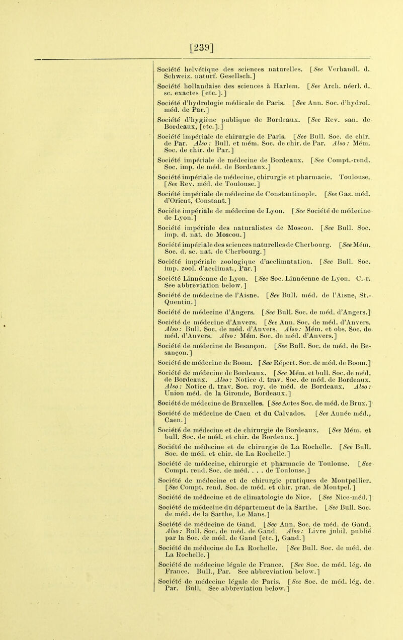 [239] Soci6t6 lielv^tique des sciences iiaturelles. [See Veiliaudl. d. Schweiz. uatiirf. GesellscL.] Soci6t6 liollaudaise des sciences h Harlem. [See Arch. n6erl. d. sc. exactes [etc.].] Soci6t6 d'bydrologie m6dicale de Paris. [See Anu. Soc. d'liydrol. m€d. de Par.] Soci6t6 d'hygifene publiqiie de Bordeaux. [iSee Eev. sau. de Bordeaux, [etc.].] Soci^l^ imperiale de cbirurgie de Paris. [See Bull. Soc. de chir. de Par. Also: Bull, et iii^ui. Soc. de chir. de Par. Also: M^m. Soc. de cbir. de Par.] Soci6t6 iuip^riale de iii^deciue de Bordeaux. [See Conipt.-rend. Soc. imp. de m6d. de Bordeaux.] Soci^t^ iaip^riale de iiiddeciue, cliirurgie et pLarmacie. Toulouse. [<See Rev. ni6d. de Toulouse.] Socidt^ inipdriale de niddecine de Constaiitiuople. [See Gaz. m6d. d'Orient, Constant.] Soci6t6 imp6riale de mddeciue de Lyon. [See Soci6t6 de m6deciue de Lyon.] Soci6t6 impdriale des naturalistes de Moscoti. [See Bull. Soc. imp. d. uat. de Moscou.] Soci6t6 imp6riale des sciences naturellesde Cherbourg. [See M6in. Soc. d. sc. uat. de Cherbourg.] Socidtd iinp6riale zoologique d'accliuiatatiou. [See Bull. Soc. imp. zool. d'acclimat., Par.] Soci6t6 Liuudenue de Lyon. [See Soc. Linn6eune de Lyon. C.-r. See abbreviation below.] Soci€t6 de m6decine de I'Aisne. [Spe Bull. mdd. de I'Aisne, St.- Quentiu. ] Soci(5t6 de ni6decine d'Angers. [See Bull. Soc. de m6d. d'Angers.] Soci6te de ni6decine d'Anvers. [See Ann. Soc. de m6d. d'Anvers. Also: Bull. Soc. de m6d. d'Anvers. Also: M6m. et obs. Soc. de ined. d'Anvers. Also: M6m. Soc. de ni6d. d'Anvers.] Socidtd de mddecine de Besaufon. [See Bull. Soc. de mdd. de Be- saufon.] Soci6t6 de mddecine de Boom. [See Expert. Soc. de m6d. de Boom.] Soci6t6 de mddecine de Bordeaux. [See M6m. etbull. Soc. de m6d. de Bordeaux. Also: Notice d. trav. Soc. de m6d. de Bordeaux. Also: Noticed, trav. Soc. roy. de ui6d. de Bordeaux. Also: Union m6d. de la Gironde, Bordeaux.] Soci6t6 de m6deciue de Bruxelles. [SeeAotes Soc. de ni6d. deBrux.] Socidtd de mddeciue de Caen et du Calvados. [See Auu6e m6d., Caen.] Soci6t6 de ni6decine et de cliirurgie de Bordeaux. [See M.6m. et bull. Soc. de m6A. et cbir. de Bordeaux. ] Soci6t6 de m€decine et de chirurgie de La Rochelle. [See Bull. Soc. de nied. et chir. de La Rochelle.] Soci6t6 de mddecine, chirurgie et pharniacie de Toulouse. [See Compt. rend. Soc. de ui6d. . . . de Toulouse.] Soci<5t6 de ni6decine et de chirurgie pratiques de Montpellier. [<See Cornjit. reud. Soc. de m6d. et chir. prat, de Moutpel.] Soci6t6 de ni6decine et de climatologie de Nice. [See Nice-nidd.] Soci6t6 de mddeciue du ddpartenieut de la Sarthe. [See Bull. Soc. de m6d. de la Sarthe, Le Mans.] Soci6t6 do mddecine de Gand. [See Ann. Soc. de m6d. de Gand. Also: Bull. Soc. de m6d. de Gand. Also: Livre jubil. publi6 par la Soc. de m6d. de Gand [etc.], Gand.] Socidtd de m6decine de La Rochelle. [See Bull. Soc. de m6d. de La Rochelle.] Soci6t6 de ni6decine 16gale de France. [See Soc. de m6d. l^g. de France. Bull., Par. See abbreviation below.] Soci6t6 de m(Sdeeine legale de Paris. [See Soc. de ni6d. I6g. de Par. Bull. See abbreviation below.]