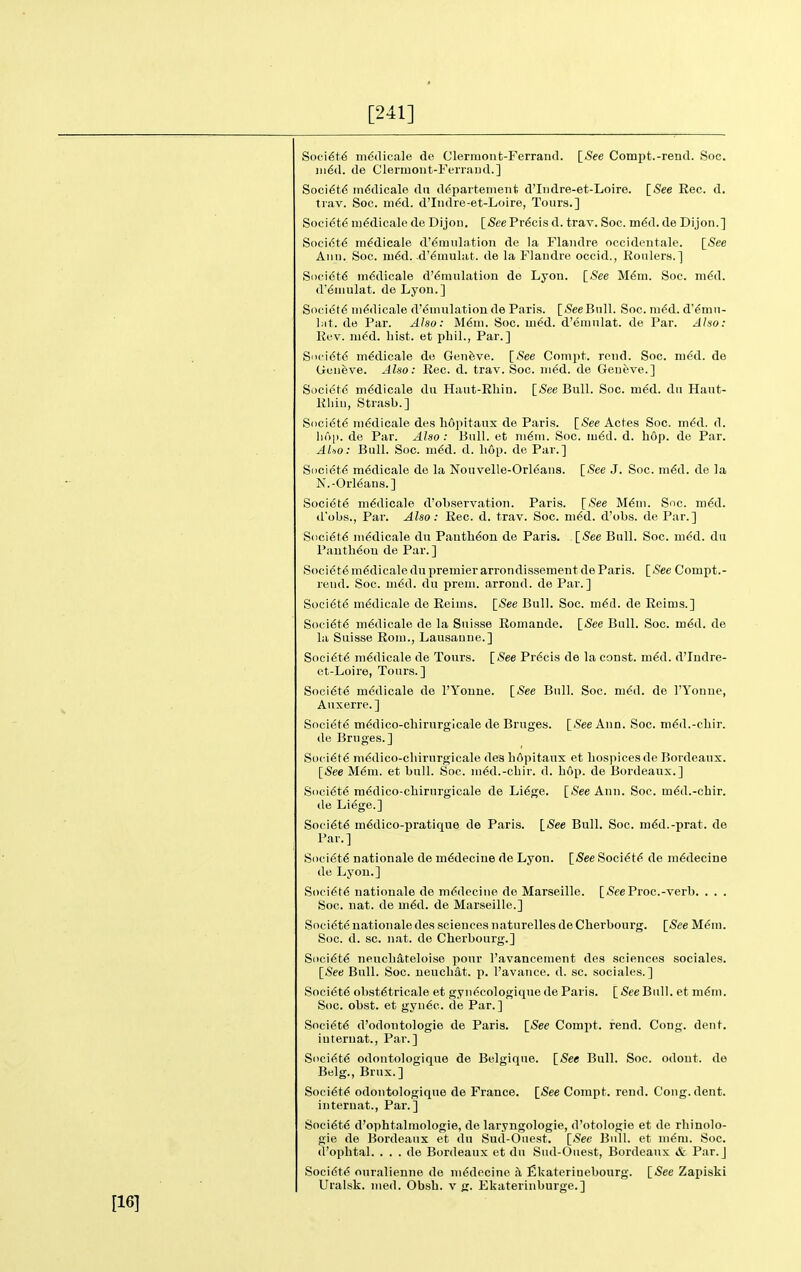 [241] Soci6t6 mddicale de Clermont-Ferrand. [See Compt.-rend. Soc. in^d. de Clermont-Ferrand.] Soci6t6 tnddicale da d^partement d'lndre-et-Loire. [See Eec. d. trav. Soc. ni6d. d'Indre-et-Loire, Tours.] Society m6dicale de Dijon, [See Precis d. trav. Soc. m<5d. de Dijon.] SociiStd m^dicale d'^mulation de la Flandre occidentale. \_See Ann. Soc. m6d. -d'^mulat. de la Flandre occid., Roiilers.] Society mddicale d'6mulation de Lyon. [See M6m. Soc. nidd. d'emulat. de Lyon.] Society m^dicale d'emulation de Paris. [iSeeBnll. Soc. m6d. d'^mn- l;it. de Par. Also: M6m. Soc. m^d. d'emulat. de Par. Also: Rev. m^d. hist, et pbil., Par.] Sn< i(St(S m^dicale de Geneve. [.See Conipt. rend. Soc. ni^d. de Geneve. Also: Rec. d. trav. Soc. m^d. de Geneve.] Societc mddicale du Hant-Rliin. [.See Bull. Soc. m^d. du Haut- Rliin, Strasb.] Snci6t6 ni^dicale des liopitaux de Paris, [^ee Actes Soc. m^d. d. hop. de Par. Also: Bnll. et n\6n\. Soc. m6d. d. hop. de Par. AUo: Bull. Soc. m^d. d. h6p. de Par.] Societ^i m6dicale de la Nouvelle-Orleans. [See J. Soc. m^d. de la N.-Orleans.] Societ6 m^dicale d'observation. Paris. [.See M6ui. Soc. m6d. d'obs., Par. Also: Eec. d. trav. Soc. m^d. d'obs. de Par.] S()ci6t6 ni^dicale du Pauth6on de Paris. [See Bull. Soc. m6d. du Piintb^ou de Par.] Socidte m^dicale du premier arrondissement de Paris. [.See Compt.- rend. Soc. ni6d. du preni. arroud. de Par.] Socidte mddicale de Reims. [See Bull. Soc. m6d. de Reims.] Soeidt6 mddicale de la Suisse Romande. [See Bull. Soc. m6d. de la Suisse Rom., Lausanne.] Soci6t6 mddicale de Tours. [See Pr6cis de la const. m6d. d'Indre- et-Loire, Tonrs. ] Soci6te medicale de I'Yonue. [See Bull. Soc. niSd. de I'Yonue, Auxerre. ] Societe mddico-chirurgicale de Bruges. [See Ann. Soc. mdd.-chir. de Bruges.] SiK'idtd m6dico-chirnrgicale des bftpitanx et hospices de Bordeaux. [See M6m. et bull. Soc. m6d.-chir. d. bop. de Bordeaux.] S()ci6t6 m6dico-chirurgicale de Li6ge. [See Ann. Soc. m6d.-chir. de Liege.] Soci6t6 medico-pratique de Paris. [See Bull. Soc. m6d.-prat. de Par.] Si)ci6t6 nationale de m^decine de Lyon. [See Soci<5t<> de m6decine de Lyon.] Society nationale de mddecine de Marseille. [SeeProc.-verb. . . . Soc. nat. de m6d. de Marseille.] Society nationale des sciences naturelles de Cherbourg. [See Mdra. Soc. d. sc. nat. de Cherbourg.] Siici6t6 neucb^teloise pour I'avancement des sciences sociales. [See Bull. Soc. neuchat. p. I'avance. d. sc. sociales.] Society obstetricale et gyndcologique de Paris. [5eeBull. et mdm. Soc. obst. et gyu6c. de Par.] Society d'odontologie de Paris. [See Compt. rend. Cong. dent, internat.. Par.] Soci(it6 odontologique de Belgique. [See Bull. Soc. odout. de Belg., Brnx.] Society odontologique de France. [See Compt. rend. Cong. dent, internat.. Par.] Soci6t6 d'ophtalmologie, de laryngologie, d'otologie et de rhinolo- gie de Bordeaux et du Sud-Ouest. [See Bull, et m6ni. Soc. d'ophtal. . . . de Bordeaux et du Sud-Ouest, Bordeaux & Par.] Society ouralienne de mddecine a fikateriuebourg. [.See Zapiski Uralsk, med. Obsh. v g. Ekaterinburge.]