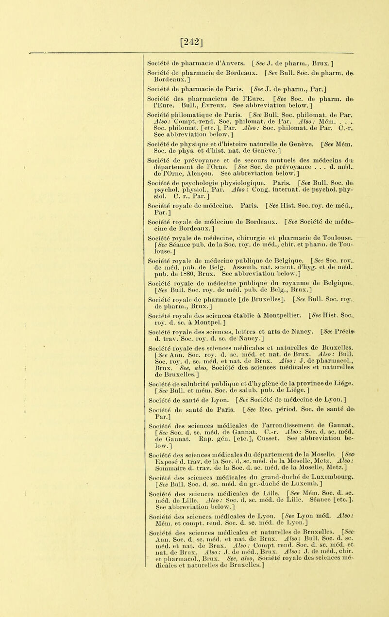 [242J Soci^te de pbarmacie d'Auvers. l_Seti J. de pliarm., Brux.] Soci6t6 de phariiiacie de Bordeaux. [.See Bull. Soc. de pliai-m. d©. Bordeaux.] Soci^t6 de pbarmacie de Paris. [See J. de pbarm., Par.] Soci6t6 des pliannaciens de I'Eure. [See Soc. de pliarm. de- I'Eure. Bull., Evreux. See abbreviatiou. below. ] Soci6t6 pbilomatLqne de Paris. [See Bull. Soc. pbiloniat. de Par. Aho: Couipt.-rend. Soc. pbiloniat. de Par. Also: M6111. . . . Soc. pbilomat. [etc.], Par. Also: Soc. pbiloniat. de Par. C.-r.. See abbreviatiou below.] Soci6t6 de pliysique et d'bistoire natnrelle de Geneve. [See M6m. Soc. de pbys. et d'liist. uat. de Geneve.] Society de pr6voyance et de secours mutuels des in6deoins du- d^partenient de FOrne. [See Soc. de pr6voyauce . . . d. ni6d.. de I'Orne, Aleiigou. See abbreviatiou below.] Soci6t6 de psycliologie pbysiologique. Paris. [See Bull. Soc. de paycbol. pbysiol.. Par. Also: Cong, iuteruat. de psycbol. pby- siol. C. r., Par.] Soci6t6 royale de ni^deciue. Paris. [See Hist. Soc. roy. de m^d.,. Par.] Soci^t^ royale de ni^deciue de Bordeaux. [See Soci6t6 de iu6de- cine de Bordeaux.] Soci6t6 royale de ni^decine, cbirurgie et pbarmacie de Toulouse.. [See Stance pub. de la Soc. roy. de Hi6d., cbir. et pbarm. de Tou- louse.] Soci^td royale de uK^decine publique de Belgique. \_SbA Soc. rov.. de mM. \mh. de Belg. Assenib. iiat. scicut. d'byg. et de in6d.. pub. de 1880, Brux. See abbreviation below.] Soci6t<S royale de ui6decine publique du royaunie do Belgique.. [See Bull. Soc. roy. de m6d. pub. de Belg., Brux.] Soci6t6 royale do pbarmacie [de Bruxelles]. [See Bull. Soc. roy.. de pbariu., Brux.] Soci^te royale des sciences 6tablie a Moutpellier. [See Hist. Soc roy. d. sc. a Montpel.] Soci6t6 royale des sciences, lettres et arts do Nancy. [See Prdcis' d. trav.'Soc. roy. d. sc. de Nancy.] Soci6t6 royale des sciences mddicales et naturelles do Bruxelles. [SteAnn. Soc. roy. d. sc. med. et uat. de Brux. Aho: Bull. Soc. roy. d. sc. mM. et nat. de Brux. Aho: J. de pbarmacol., Brux. See, also, Soci6t6 des sciences m6dicales et naturelles de Bruxelles.] Soci6t6 de salubrity publique et d'liygifeue de la province de Li^ge. [See Bull, et m(Sm. Soc. de salub. pub. de Li6ge.] Soci6t6 de sant6 de Lyon. [See Soci6t6 do iu6deciue de Lyon.] Soci(5t6 de saut€ de Paris. [See Eec. p6riod. Soc. de sant6 de-. Par.] Soci6t6 des sciences m^dicales de I'arroudissement de Gannat.. [See Soc. d. sc. m6d. de Gauuat. C.-r. Aho: Soc. d. sc. ni6d.. de Gauuat. Kap. g6u. [etc.], Cusset. See abbreviatiou be- low.] S(>ci6t6 des sciences ni6dicales du ddpartement de la Moselle. [Sec- Exi)0.s6 d. trav. de la Soc. d. sc. med. de la Moselle, Metz. Aho: Sommaire d. trav. de la Soc. d. sc. ui6d. de la Moselle, Metz.] Soci6t6 des sciences m6dieales du graud-ducli6 de Luxembourg. [S(e Bull. Soc. d. sc. mM. du gr.-ducbc do Luxemb.] Soci6t6 des sciences mMlcales de Lille. [See M(?ni. Soc. d. sc.. m6d. do Lille. Also: Soc. d. sc. m6d. do Lille. Sdauce [etc.]. See abbreviation below.] Soci6t6 des sciences mddicales de Lyon. [See Lyon m6d. Also: Mem. et compt. rend. Soc. d. sc. med. de Lyon.] Socii5t6 des sciences mddicales et naturelles do Bruxelles. [See: Ami. Soc. d. sc. ui6d. et nat. de Brux. Aho: Bull. Soc. d. sc. med. ft nat. de Brux. Aho: Compt. rend. Soc. d. sc. m<$d. et uat. de Brux. Also: J. de niM., Brux. Aho: J. de m(5d., cbir. et pbarmacol., Brux. See, aho, Soci6t6 royale des scioucos m6- dioaies et naturelles do Bruxelles.]