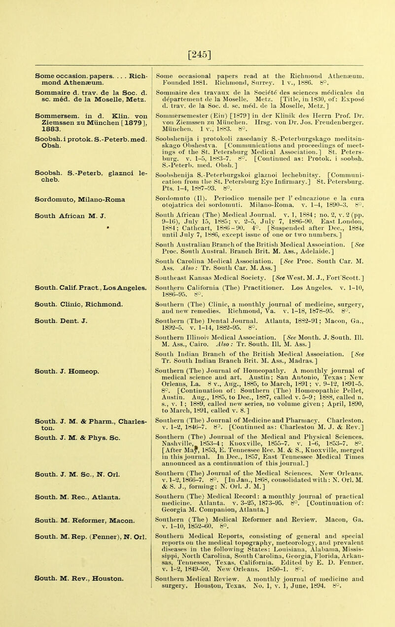 [245] Some occasion, papers. .. . Rich- mond Athenaeum. Sommaire d. trav. de la Soc. d. sc. m6d. de la Moselle, Metz. Sommersem. in d. Klin, von Ziemssen zu Miinchen [1879], 1883. Soobsh. i protok. S.-Peterb. med. Obsh. Soobsh. S.-Peterb. glaznoi le- cheb. Sordomuto, Milano-Roma South African M. J. South. Calif. Pract., Los Angeles. South. Clinic, Richmond. South. Dent. J. South. J. Homeop. South. J. M. & Pharm., Charles- ton. South. J. M. & Phys. Sc. South. J. M. Sc., N. Orl. South. M. Rec, Atlanta. South. M. Reformer, Macon. South. M. Rep. (Fenner), N. Orl. South. M. Rev., Houston. Some occasional papers read at the Eichnioud Athcuaeum. Founded 1881. Riclinioud, Surrey. 1 v., 1886. 8°. Sommaire des travanx de la Soci6t^ des sciences m6dicales du d^partenient de la Moselle. Metz. [Title, iu 1830, of: Expos6 d. trav. de la Soc. d. sc. in^d. de la Moselle, Metz.] Soniniersemester (Ein) [1879] iu der Klinik des Herrn Prof. Dr. von Ziemssen zu Miincben. Hrsg. von Dr. Jos. Freudeuberger. Miinchen. 1 v.; 1883. 8°. Soobslienija i protokoli zasedaniy S.-Peterburgskago meditsiu- skago Obsbestva. [Communications and proceedings of meet- ings of the St. Petersburg Medical Association.] St. Peters- burg. V. 1-5, 1883-7. 8°. [Continued as: Protok. i soobsh. S.-Peterb. med. Obsb.] Soobsbenija S.-Peterburgskoi glaznoi lecliebnitsy. [Communi- cation from tlie St. Petersburg Eye Infirmary.] St. Petersburg. Pts. 1-4, 1887-93. 8°. Sordomnto (II). Periodico mensile per 1' educazioue e la cura otojatrica dei sordomuti. Milano-Eoma. v. 1-4, 1890-3. 8°. South African (The) Medical Journal, v. 1, 1884 ; no. 2, v. 2 (pp. 9-16), July 15, 1885; v. 2-5, Julv 7, 1886-90. East London, 1884; Catbcart, 1886-90. 4°. [Suspended after Dec, 1884, until July 7, 1886, except issue of one or two numbers.] South Australian Branch of the British Medical Association. {^See Proc. South Austral. Branch Brit. M. Aas., Adelaide.] South Carolina Medical Association. [See Proc. South Car. M. Ass. Also: Tr. South Car. M. Ass.] Southeast Kansas Medical Society. [See West. M. .T., Fort Scott.] Southern California (The) Practitioner. Los Angeles, v. 1-10, 1886-95. 8°. Southern (The) Clinic, a monthly journal of medicine, surgery, aud new remedies. Eichmond, Va. v. 1-18, 1878-95. 8*^. Sontberu (The) Dental Journal. Atlanta, 1882-91; Macon, Ga., 1892-5. V. 1-14, 1882-95. 8°. Southern Illinoi? Medical Association. [See Month. J. South. 111. M. Ass., Cairo. Also: Tr. South. 111. M. Ass.] South Indian Branch of the British Medical Association. \_Ste Tr. South Indian Branch Brit. M. Ass., Madras.] Southern (Tbe) Journal of Homeopatby. A monthly journal of medical science aud art. Austin; San Aiitonio, Texas; New Orleans, La. 8 v., Aug., 1885, to March, 1891; v. 9-12, 1891-5. 8*^. [Continuation of: Soutbern (The) Homoeopathic Pellet, Austin. Aug., 1885, to Dec, 1887, called v. 5-9; 1888, called n. s., V. 1; 1889, called new series, no volume given; April, 1890, to Marcb, 1891, called v. 8.] Sontberu (The) Journal of Medicine and Pharmacy. Charleston. V. 1-2, 1846-7. 8^. [Continued as: Charleston M. J. & Eev.] Southern (The) Journal of the Medical and Physical Sciences. Nashville, 1853-4; Knoxville, 1855-7. v. 1-6, 1853-7. 8°. [After May, 1853, E. Tennessee Rec M. & S., Knoxville, merged iu this journal. In Dec, 1857, East Tennessee Medical Times announced as a continuation of this journal.] Southern (The) Journal of tbe Medical Sciences. New Orleans. V. 1-2,1866-7. 8°. [In Jan., 1868, consolidated with: N. Orl. M. &S. J., forming: N. Orl. J. M.] Southern (The) Medical Eecord: a monthly journal of practical medicine. Atlanta, v. 3-25, 1873-95. 8. [Continuation of: Georgia M. Companion, Atlanta.] Southern (The) Medical Eeformer and Review. Macon, Ga. V. 1-10, 1852-60. 8°. Southern Medical Eeports, consisting of general and special reports on the medical topography, meteorology, and prevalent diseases in tbe following States: Louisiana, Alabama, Missis- sippi, North Carolina, South Carolina, Georgia, Florida, Arkan- sas, Tennessee, Texas, California. Edited by E. D. Fenner. V. 1-2, 1849-50. New Orleans. 1850-1. 8°. Southern Medical Eeview. A monthly journal of medicine and