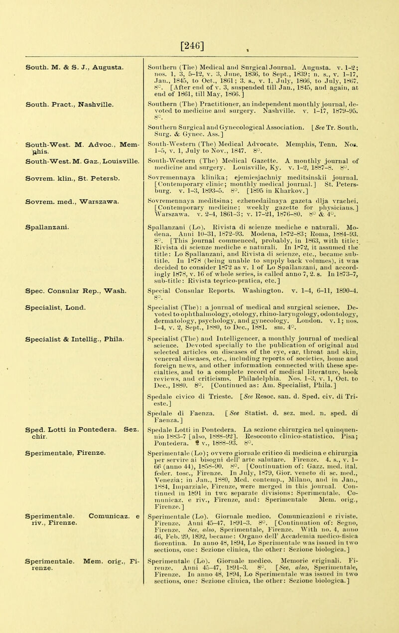 [246] South. M. & S. J., Augusta. South. Pract., Nashville. South-West. M. Advoc, Mem- lihis. South-West. M. Gaz., Louisville. Sovrem. klin., St. Petersb. Sovrem. med., Warszawa. Spallanzani. Spec. Consular Rep., Wash. Specialist, Lond. Specialist & Intellig., Phila. Sped. Lotti in Pontedera. Sez. chir. Sperimentale, Firenze. Sperimentale. Comunicaz. e riv., Firenze. Sperimentale. Mem. orig-., Fi- renze. Sonlbern (The) Medical and SurgicalJonrnal. Angnata. v. 1-2; nos. 1, 3, 5-12, V. :i, .June, 1836, to Sept., 1839; n. s., v. 1-17, .Jan., 1845, to Oct., 1861; 3. s., v. 1, July, 1866, to .July, 1867. [After end of v. 3, suspended till Jan., 1845, and again, at end of 1861, till May, 1866.] Southern (The) Practitioner, an independent monthly journal, de- voted to medicine and surgery. Nashville, v. l-i7, 1879-95. 8=. [See Tr. South. Memphis, Tenn. Nos. A monthly journal of V. 1-2, 1887-8. 8^. meditsiiiskii journal.  ' St. Peters- Southern Surgical and Gynecological Association Surg. & Gynec. Ass.] South-Western (The) Medical Advocate. 1-5, V. 1, July to Nov., 1847. 8°. South-Western (The) Medical Gazette, medicine and surgery. Louisville, Ky. Sovreniennaya klinika; ejemiesjachniy [Contemporary clinic; montlilv medical journal.] burg. V. 1-3, 1893-5. 8°. [1895 in Kharkov.] Sovremenuaya meditsina; ezhenedailnaya gazeta dlja vrachei. [Contemporary medicine; weekly gazette for pliysicians.] Warszawa. v. 2-4, 1861-3; v. 17-21, 1876-80. 8° & A^. Spallanzani (Lo). Rivista di scienze mediche e naturali. Mo- dena. Anni 10-31, 1872-93. Modena, 1872-83; Roma, 1884-93. 8°. [This journal commenced, probably, in 1863, with title: Rivista di scienze mediche e naturali. In 1H72, it assumed the title: Lo Spallanzani, and Rivista di scienze, etc., became sub- title. In 1H78 (being unable to supply back volumes), it was decided to consider 1872 as v. 1 of Lo Spallanzani, and accord- ingly 1878, V. 16 of whole series, is called anno 7, 2. s. In 1873-7, sub-title: Rivista teyrico-pratica, etc.] Special Consular Reports. Washington, v. 1-4, 6-11, 1890-4. 8°. Specialist (The): a journal of medical and surgical science. De- voted to ophthalmology, otology, rhino-laryngology, odontology, dermatology, psychology, and gynecology. London, v. 1; nos. 1-4, V. 2, Sept., 1880, to'Dec, 1881. sm. 4°. Specialist (The) and Intelligencer, a monthly journal of medical science. Devoted specially to the publication of original and selected articles on diseases of the eye, ear, throat and skin, venereal diseases, etc., including reports of societies, home and foreign news, and other information connected with these spe- cialties, and to a complete record of medical literature, book reviews, and criticisms. Philadeli)hia. Nos. 1-3, v. 1, Oct. to Dec, 1880. 8°. [Continued as: Am. Specialist, Phila.] Spedale civico di Trieste. [<See Resoc. sau. d. Sped. civ. di Tri- este.] Spedale di Faenza. I See Statist, d. sez. med. n. sped, di Faenza. ] Spedale Lotti in Pontedera. La sezione chirnrgica nel quinqnen- nio 1883-7 [also, 1888-92]. Eesoconto clinico-statistico. Pisa; Pontedera. « v., 1888-93. 8°. Sperimentahi (Lo); ovvero giornale critico di mediciiia e chirurgia per servin! ai bisogni dell' arte salutare. Firenze. 4. s., v. 1- (iP (anno 44), lH.58-90. 8°. [Continuation of: Gazz. med. ital. feder. tosc, Firenze. In July, 1879, Gior. veneto di sc. med., Venezia; in Jan., 1880, Med. coutemp., Milano, and in Jan., 1884, Imparziale, Firenze, were merged in this jouinal. Con- tinued in 1891 in twc separate divisions: Sperimentale. Co- municaz. e riv., Firenze, and: Si)erimentale Mem. orig., Firenze.] Sperimentale (Lo). Giornale medico. Comunicnzioni e riviste. Firenze. Anni 45-47, 1H91-3. 8. [Continuation of: Segno, Firenze. See, also. Sperimentale, Firenze. With no. 4, anno 46, Feb. 29, 1892, became: Organo dell' Accademia medico-fisica tiorentina. In anno 48, 1894, Lo Sperimentale was issued in 1 wo sections, one: Sezione cliuica, the other: Sezione biologica.] Sperimentale (Lo). Giornale medico. Memorie rriginali. Fi- renze. Anni 4.5-47, lfr'91-3. 8^. [<See, also, Sperimentale, Firenze. In anno 48, 1894, Lo Sperimentale was issued in two sections, one; Sezione clinica, the other; Sezione biologica.]