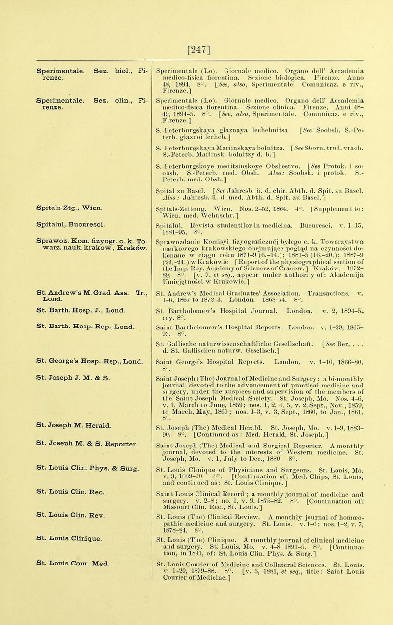 [247] Sperimentale. Sez. biol., Fi- renze. Sperimentale. Sez. clin., Fi- renxe. Spitals-Ztg., Wien. Spitalul, Bucuresci. Sprawoz. Kom. fizyogr. c. k. To- warz. nauk. krakow., Krakow. St. Andrew's M. Grad Ass. Tr., Lond. St. Barth. Hosp. J., Lond. St. Barth. Hosp. Rep., Lond. St. George's Hosp. Rep., Lond. St. Joseph J. M. & S. St. Joseph M. Herald. St. Joseph M. & S. Reporter. St. Louis Clin. Phys. & Surg. St. Louis Clin. Rec. St. Louis Clin. Rev. St. Louis Clinique. St. Louis Cour. Med. Sperimentale (Lo). Giornali' medico. Organo dell' Accademia medico-fisica liorentiiia. Sczioiie biologica. Firenze. Anno 48, 1894. 8'^. ISee, also, Sperimentale. Comnnicaz. e riv., Fireuze.] Sperimentale (Lo). Giornale medico. Organo dell' Accademia medico-fisica liorentina. Sezioue clinica. Firenze. Anni 48- 49, 1894-5. 8°. [See, also, Sperimentale. Firenze.] S.-Peterltnrgskaya glaznaya lecliebnitsa. terb. glaznoi lecheb.] S.-Peterburgskaya Mariinskayabolnitza. [^See Sborn. trnd. viacli. S.-Feterb. Mariiusk. boluitzy d. b.] S.-Peterbiirgskoye meditsinskoye Obsliestvo. [.S'ee Protok. i so- obsh. S.-Peterb. med. Obsb. Also: Soobsb. i protok. S.- Peterb. med. Obsb.] Spital zu Basel. \_See Jabrcsb. ii. d. cbir. Abtb. d. Spit, zu Basel. Also: Jabresb. ii. d. med. Abtb. d. Spit, zu Basel.] Comnnicaz. e riv., [*e Soobsb. S.-Pe- 40 [Supplement to: Bucnresci. v. 1-1.5, Spitals-Zeitnng. Wien. Nos. 2-52, 1864. Wien. med. Wcbnscbr.] Spitalnl. Eevisla studentilor in mediciiia. 1881-95. Sprawozdanie Komisyi fizyograficznej bylego c. k. Towarzystwa naiikowego krakowskiego obejmnjqjCe pogli^d na ezynuossci do- konane w ciiigu roku 1871-9 (6.-14.); 1881-5 (16.-20.); 1887-9 (22.-24.) w Krakowie [Report of tbe pbysiograpbical .section of the Imp. Roy. Academy of Sciences of Cracow.] Krakow. 1872- 89. [v. 7, et seq., appear under authority of: Akademija Uiruej^tnosci w Krakowie.] St. Andrew's Medical Graduates' Association. Transactions, v. 1-6, 1867 to 1872-3. London. 1868-74. St. Bartholomew's Hospital Journal. London. v. 2, 1894-5,, roy. Saint Bartholomew's Hospital Reports. London, v. 1-29, 186.5- 93. 8°. St. Galliscbe uatnrwissenschaftliche Gesellschaft. \_See Ber. . . . d. St. Galliscbeu naturw. Gesellsch.] Saint George's Hospital Reports. London. v. 1-10, 1866-80. 8^. Saint Joseph (Tlie) .Journal of Medicine and Surgery; a bi-monthly journal, devoted to the advancement of practical medicine and surgery, under the auspices and supervision of tlie members of the Saint Joseph Medical Society. St. Josepb, Mo. Nos. 4-6, V. 1, March to June, 1859; nos. 1, 2, 4, 5, v. 2, Sept., Nov., 1859, to March, May, 1860; nos. 1-3, v. 3, Sept., 1860, to Jan., 1861. St. Joseph (The) Medical Herald. St. Joseph, Mo. v. 1-9, 1883- 90. 8^. [Continued as : Med. Herald, St. Joseph.] Saint Joseph (The) Medical and Surgical Reporter. A monthly journal, devoted to tbe interests of Western medicine. St. Joseph, Mo. V. 1, July to Dec, 1880. S^. St. Louis Clinique of Physicians and Surgeons. St. Louis, Mo. V. 3, 1889-90. 8°. [Continuation of: Med. Chips, St. Louis, and continued as: St. Louis Clinique.] Saint Louis Clinical Record; a monthly journal of medicine and surgery, v. 2-8; no. 1, v. 9, 1875-82. 8°. [Continuation of: Missouri Clin. Rec, St. Louis.] St. Louis (The) Clinical Review. A monthly journal of homoeo- l)athic medicine and surgery. St. Louis, v. 1-6; nos. 1-2, v. 7, 1878-84. 8^'. St. Louis (Tbe) Clinique. A monthly journal of clinical medicine and surgery. St. Louis, Mo. v. 4-8, 1891-5. 8°. [Continua- tion, in 1891, of: St. Louis Clin. Phys. »fc Surg.] St. Louis Courier of Medicine and Collateral Sciences. St. Louis, y. 1-20, 1879-88. 8°. [v. 5, 1881, et seq., title: Saint Louis Courier of Medicine.]