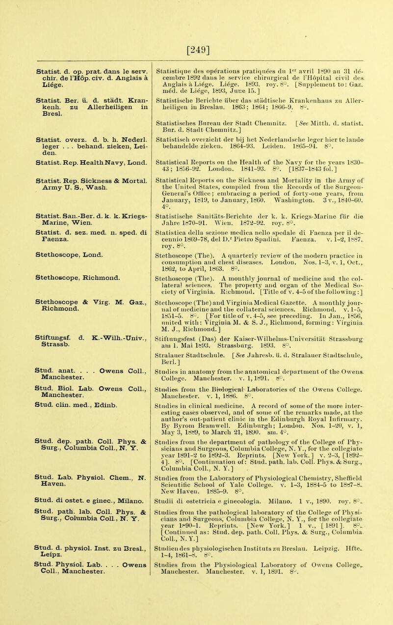 [249] Statist, d. op. prat, dans le serv. chir. de I'Hop. civ. d. Anglais a Liege. Statist. Ber. ii. d. stadt. Kran- kenli. zu Allerheiligen in Bresl. Statist, overz. d. b. li. Nederl. leger . . . behand. zieken, Lei- den. Statist. Rep. Health Navy, Lond. Statist. Rep. Sickness & Mortal. Army U. S., Wash. Statist. San.-Ber. d. k. k. Kriegs- Marine, Wien. Statist, d. sez. med. n. sped, di Faenza. Stethoscope, Lond. Stethoscope, Richmond. Stethoscope & Virg. M. Gaz. Richmond. Stiftungsf. d. K.-Wilh.-Univ., Strassb. Stud. anat. . . . Owens Coll., Manchester. Stud. Biol. Lab. Owens Coll., Manchester. Stud. clin. med., Edinb. Stud. dep. path. Coll. Phys. & Surg., Columbia Coll., N. Y. Stud. Lab. Physiol. Chem., N. Haven. Stud, di ostet. e ginec, Milano. Stud. path. lab. Coll. Phys. & Surg., Columbia Coll., N. Y. Stud. d. physiol. Inst, zu Bresl., Leipz. Stud. Physiol. Lab. . . . Owens Statistiqne des operations pratiqiides dn 1 avril 1890 an 31 de- ceuibre 1892 dans le service cliirnrgical de TPIOpital civil des. Anglaifs a Li6ge. Li^ge. 1893. roy. S^. [Snppleuieut to: Gaz. m6d. de Lidge, 1893, Juue 15.] Statistiscbe Bericlite iiber das stiidtisclie Krankenhaiis zu Aller- lieiligeu iu Breslaii. 1863; 1864; 186G-9. 8^. [See Mitth. d. stati.st. Statistisclies Bureau der Stadt Chenmitz. Bur. d. Stadt Cliemnitz.] Statisti.scli overzicht der bij liet Nederlandsclie leger bier te laude behaudelde ziekeu. 18C4-93. Leideu. 1865-94. 8=. Statistical Eeports on the Health of the Navy for the years 1830- 43; 1856-92. London. 1841-93. 8°. [1837-1843 fol.] Statistical Ee))orts on the Sickness and Mortality in the Army of the United States, compiled from the Records of the Surgeon- Geueval's Office; embracing a period of forty-one years, from January, 1819, to January, 1860. Washington. 3 v.,1840-60. 4°. Statisti.sche Sauitiits-Bericbte der k. k. Kriegs-Mariue fiir die Jahre 1870-91. Wien. 1872-92. roy. 8°. Statistica della sezione medica nello spedale di Faenza per il de- cennio 1869-78, del D.'' Pietro Spadini. Faenza. v. 1-2, 1887. roy. 8°. Stetbo.scope (The). A quarterly review of the modern practice in consumption and chest diseases. Loudon, Nos. 1-3, v. 1, Oct.,. 1862, to April, 1863. 8°. Stethoscope (Tlie). A monthly journal of medicine and the col- lateral sciences. The property and organ of the Medical So- ciety of Virginia. Ricbmoud. [Title of v. 4-5 of the following:] Stethoscope (The) and Virginia Medical Gazette. A monthly jour- nal of medicine and the collateral sciences. Richmond, v. 1-5, 1851-5. 8'^. [For title of v. 4-5, see ])receding. In Jan., 1856, united with: Virginia M. & S. J., Richmond, forming: Virginia M. J., Richmond.] Stiftuugsfest (Das) der Kaiser-WMlhelms-Universitiit Strassburg am 1. Mai lb93. Strassburg. 1893. 8°. [&e Jahresb. ii. d. Stralauer Stadtscluilc^ Stralaner Stadtschule. Berl.] Studies in anatomy from the anatomical department of the Owens. College. Manchester, v. 1,1891. a*-. Stiwlies from the Bi-ologi-cal Larboratories of the Owens College. Manchester, v. 1, 1886. 8^^. Studies in clinical medicine. A record of some of the more inter- esting cases observed, and of some of the remarks made, at the author's out-patient clinic in the Edinburgh Royal Infirmary. By Byrom Bramwell. Edinburgh; London. Nos. 1-20, v. 1, May 3, 1889, to March 21, 1890. sm. 4*^. Studies from the department of pathology of the College of Phy- sicians and Surgeons, Columbia College, N. Y., for the collegiate year 1891-2 to 1892-3. Reprints. [New York.] v. 2-3, [1892- 4]. 8°. [Continuation of: Stud, jiath. lab. Coll. Phys. &Surg., Columbia Coll., N. Y.] Studies from the Laboratory of Physiological Chemistry, Sheffield Scientitic School of Yale College, v. 1-3, 1884-5 to 1887-8. New Haven. 1885-9. 8^. Studii di ostetricia e ginecologia. Milano. 1 v., 1890. roy. 8°., Studies from the pathological laboratory of the College of Physi- cians and Surgeons, Columbia College, N. Y., for the collegiate year 1^90-l. Reprints. [New York.] 1 v., [1891]. 8°.. [Continued as: Stud. dep. path. Coll. Phys. & Surg., Columbia Coll., N.Y.] Studiendes physiologischen Instituts zu Breslau. Leipzig. Hftc.. 1-4, 1861-8. 8'-\ Studies from the Physiological Laboratory of Owens College,,