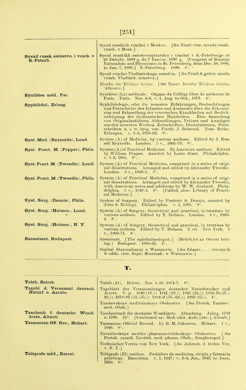 [251] Syezd russk. estestvo. i vrach. v S.-Peterb. Synthese med., Par. Syphilidol., Erlang. Syst. Med. (Reynolds), Lond. Syst. Pract. M. (Pepper), Phila. Syst.Pract. M. (Tweedie), Lond. Syst. Pract. M. (Tweedie), Phila. Syst. Surg. (Dennis), Phila. Syst. Surg. (Holmes), Lond. Syst. Surg. (Holmes), N. Y. Szemeszet, Budapest. Syezd riisskich vracliei v Moskve. [See Triidi vtor. s.yezda rn.s.sk. vr.icli. V Mosk.] Syezd riisskikli estestvoispitateley 1 vracliei v S.-Peterbnrge ot iri Dekabr. 1889 g. do 7 Yaiivar. 1890 g. [Congress of Riisisiaii Naturalist.s and PliVMiciaiis in St. Petersburg, from Dec. 26, 1889, to Jan. 7, IB'JO.] S.-Peterbnrg. 1890. 8^. • Syezd vracliei VJadimirskago zemstva. [SfeTrndi G.gnber. siezda vracli. Vladimir, zemstva.] HvvoSo^ TO)v 'EMJ/voji' larpuv. [<S'ee TlpaKT. Zvvuf^ov E'A'Ai/vuv larpCiv, 'Adifvr/atv. ] Synthese (La) ni^dicale. Orgaue du College libre de ni^decine de Paris. Paris. Nos. 4-6, v. 1, Aug. to Oct., 1879. 4°. Sypliilidologie, oder die nenesten Erfalirungen, Beobachtungen liiid Fortscbritte des Inlandes nnd Atislandes iiber die Erkeunt- iiiss nnd Bebandlnng der venerischeti Krankbeiten iiiit Beriick- sicbtiguug der dyskrasischon Haiitleideii. Eiiie Samniliuig von Originalanfsiitzen, Abbandlniigen, Notizen und Ansziigen ansdeu nenesten Werkeu, Zeitschrifteii, Dis.sertationeu, Preis- scbriften u. s. w. lir.sg. von Friedr. J. Bebreud. Neue Reibe. Erlangen. v. 1-3, 1858-62. 8^. System (A) of Medicine, by varions authors. Edited by J. Ens- sell Reynolds. London. 5 v., 1866-79. 8. System (A) of Practical Medicine. By American authors. Edited by William Pepper. Assisted by Louis Starr. Philadelphia, v. 1-2, 1885. 8°. System (A) of Practical Medicine, comprised in a series of origi- nal dissertations. Arranged and edited by Alexander Tweedie. London. 8 v., 1840-1. System (A) of Practical Medicine, comprised in a .series of origi- nal dissertations. Arranged and edited by Alexander Tweedie, Avith American notes and additions by W. W. Gerhard. Phila- delphia. 5 v., 1840-1. 8°. [Called, also: Library of Practi- cal Medicine.] System of Snrgery. E<lited by Frederic S. Dennis, assisted by ■jolm S. Billings. Philadclplaia. v. 1, lf95. 8°. System (A) of Surgery, theoretical and practical, in treatises by varions authors. Edited by T. Holmes. Loudon. 4 v., 1860- 4. 8-\ System (A) of Surgery, theoretical and practical, in treatises by varions authors. Edited by T. Holmes. 2. ed. New York. 5 v., 1869-71. 8~. Szemeszet. [The ophthalmologist.] (Melleklet az Orvosi heti- lap.) Budapest. 1876-95. 4^=. Szpital Starozakonny w Warszawie. ISee Zdanie . . . roczuycli w oddz. chir. Szpit. Starozak. w Warszawie.] T. Tabib, Beirut. Tagebl. d. Versamml. deutsch. Naturf. u. Aerzte, Taschenb. f. deutsche Wund- arzte, Altenb. Tasmanian OfT. Rec, Hobart. Telegrafo med., Barcel. Tabib (Al). Beirut. Nos. 1-36, 1874-7. 8°. Tageblatt der VersaminluDgcn dentscher Natnrforscher und Aerzte. V. p. 1840 (18.); ll-41(19.); 1845 (23.); 1850-76(27.- 49.); 1878-82 (51.-55.); 1884-9 (57.-62.); 1893 (65.). 4^^. Tambovskoye meditsiuskoye Obshestvo. \_See Protok. Tambov, med. Obsh.] Taschenbucli fiir deutsche Wnndiirzte. Altenburg. Jahrg. 1789 u. 1790. 12°. [Continued as: Med.-chir. Aufs. [etc.], Altenb.] Tasmanian Official Record. By R. M. Johnston. Hobart. 1 v., 1890. 8^. Tavricheskoye mediko-pharniazevticheskoye Obshcstvo. [-See Protok. zasaid. Tavrich. med.-pharm. Obsh., Simpheropol.] Technischer Verein vou New York. {_Sce Jahresb. d. techu. Ver. V. N. Y.] Telegrafo (El) medico. Periodico de medicina, cirnjia y farmacia practicas. Barceloua. v. 1, 1847; v. 3-4, Jan., 1849, to June, 1850. 8'^.