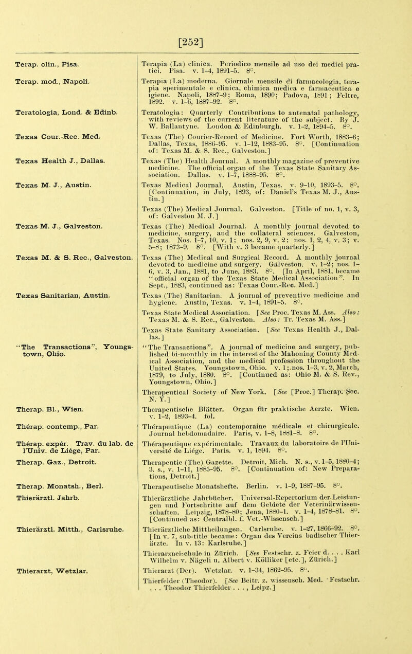 [252] Terap. clin., Pisa. Terap. mod., Napoli. Teratologia, Lond. & Edinb. Texas Cour.-Rec. Med. Texas Health J., Dallas. Texas M. J., Austin. Texas M. J., Galveston. Texas M. & S. Rec, Galveston. Texas Sanitarian, Austin. 'The Transactions, Youngs- town, Ohio. Therap. Bl., Wien. Th6rap. contemp., Par. Th6rap. exp6r. Trav. du lab. de rUniv. de Li6ge, Par. Therap. Gaz., Detroit. Therap. Monatsh., Berl. Thierarztl. Jahrb. Thierarztl. Mitth., Carlsruhe. Thierarzt, Wetzlar. Teiapia (La) clinica. Poriodico mensile ad uso dei raedici pra- tici. Pisa. v. 1-4, 1891-5. 8°. Terapia (La) moderna. Giornalo meusile di farinacologin, tera- pia speriuieutale e clinica, chimica niedica e faniiaceiitica e igiene. Napoli, 18H7-9; Roma, 1890; Padova, 1891; Feltre, 1892. V. 1-6, 1887-92. 8°. Teratologia: Quarterly Coiitribntions to antenatal pathology, ■with reviews of the cnrreut literature of the siibject. By J. W. Ballantyue. Loudon & Edinburgh, v. 1-2, 1894-5. 8°. Texas (The) Courier-Record of Medicine. Fort Worth, 1883-6; Dallas, Texas, 1880-95. v. 1-12, 1883-95. 8. [Continuation of: Texas M. & S. Rec, Galveston.] Texas (The) Health .Journal. A monthly magazine of preventive medicine. The ofHcial organ of the Texas State Sanitary As- sociation. Dallas. V. 1-7, 1888-95. 8°. Texas Medical Journal. Austin, Texas, v. 9-10, 1893-5. 8°. [Continuation, in July, 1893, of: Daniel's Texas M. J., Aus- tin.] Texas (The) Medical Journal. Galveston. [Title of no. 1, v. 3, of: Galveston M. J.] Texas (The) Medical Journal. A monthly journal devoted to medicine, surgery, and the collateral sciences. Galveston, Texas. Nos. 1-7, 10, v. 1; nos. 2, 9, v. 2; nos. 1, 2, 4. v. 3; v. 5-8; 1873-9. 8^^. [With v. 3 became quarterly.] Texas (The) Medical and Surgical Record. A monthly journal devoted to medicine and surgery. Galveston, v. 1-2; nos. 1- (5, V. 3, Jan., 1881, to June, 1883. 8°. [In April, 1881, became  ofScial organ of the Texas State Medical Association . In Sept., 1883, coutinned as: Texas Cour.-Rec. Med.] Texas (The) Sanitarian. A journal of preventive medicine and hygiene. Austin, Texas, 'v. 1-4, 1891-5. 8°. Texas State Medical Association. {See Proc. Texas M. Ass. Also: Texas M. & S. Rec, Galveston. Also: Tr. Texas M. Ass.] Texas State Sanitary Association. \_See Texas Health J., Dal- las.] The Tran.sactions. A journal of medicine and surgery, pub- lished bi-monthly in the interest of the Mahoning County Med- ical Association, and the medical profession throughout the United States. Youugstown, Ohio. v. 1 ;.uos. 1-3, v. 2, March, 1879, to July, 1880. 8°. [Continued as: Ohio M. & S. Rev. Youugstown, Ohio.] Therapeutical Society N. Y.] Therapeutische Blatter V. 1-2, 1893-4. fol. of New York. [See [Proc] Therap. Soc. Organ fiir praktische Aerzte. Wien. Th^rapeutique (La) contemporaine m^dicale et chirurgicale. Journal hebdomadaire. Paris, v. 1-8, 1881-8. 8°. Th^rapeutique exi)6riineutale. Travaux du laboratoire de I'Uni- versit6 de Lidge. Paris, v. 1, 1894. 8°. Therapeutic (The) Gazette. Detroit, Mich. N. s., v. 1-5,1880-4; 3. s., v. 1-11, 1885-95. 8°. [Continuation of: New Prepara- tions, Detroit.] Therapeutische Monatshefte. Berlin, v. 1-9, 1887-95. 8°. Thieriirztliche Jahrbiicher. Universal-Repertorium der.Leistun- gen und Portschritte auf dem Gebiete der Veteriniirwissen- schaften. Leipzig, 1878-80; Jena, 1880-1. v. 1-4, 1878-81. 8. [Continued as: Centralbl. f. Vet.-Wissensch.] Thieriirztliche Mittheilungen. Carlsruhe. v. 1-27,1866-92. 8°. [In V. 7, sub-title became: Organ des Vereins badischer Thier- iirzte. In v. 13: Karlsruhe.] Thierarzueifchnle in Ziirich. [See Festsclir. z. Feier d. . . . Karl Wilhelm v. Niigeli u. Albert v. KoUiker [etc.], Ziirich.] Thierarzt (Der). Wetzlar. v, 1-34, 1862-95. 8^. Thierfelder (Tlieodor). [-See Beitr. z. wisseusch. Med. Festschr. . . . Theodor Thierfelder . . . , Leipz.]