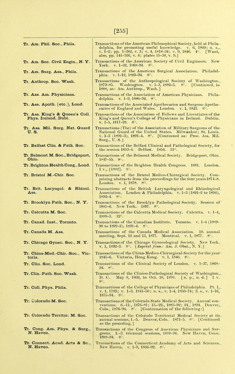 [255] Tr. Am. Phil. Soc, Phila. Tr. Am. Soc. Civil Engin., N. Y. Tr. Am. Surg. Ass., Phila. Tr. Anthrop. Soc. Wash. Tr. Ass. Am. Physicians. Tr. Ass. Apoth. [etc.], Lond. Tr. Ass. King's & Queen's Coll. Phys. Ireland, Dubl. Tr. Ass. Mil. Surg. Nat. Guard U. S. Tr. Belfast Clin. & Path. Soc. Tr. Belmont M. Soc, Bridgeport, Ohio. Tr. Brighton Health Cong., Lond. Tr. Bristol M.-Chir. Soc. Tr. Brit. Laryngol. & Rhinol. Ass. Tr. Brooklyn Path. Soc, N. Y. Tr. Calcutta M. Soc. Tr. Canad. Inst., Toronto. Tr. Canada M. Ass. Tr. Chicago Gynec. Soc, N. Y. Tr. China-Med.-Chir.-Soc, Vic- toria. Tr. Clin. Soc. Lond. Tr. Clin.-Path. Soc. Wash. Tr. Coll. Phys. Phila. Tr. Colorado M. Soc. Tr. Colorado Territor. M. Soc. Tr. Cong. Am. Phys. & Surg., N. Haven. Tr. Connect. Acad. Arts & Sc., N. Haven. Transaction.s of the American Philosophical Society, held at Phila-- delphia, for promoting useful knowledge, v. 6, 1809; n. s.,, V. 1-2; pp. 1-382, v. 3; v. 4, 1818-34; v. 9, 1846. 4^. [Want, also, pp. 141-316, V. 4; plates 15-38, v. 9.] Trausactious of the American Society of Civil Engineers. New York. V. 1-32, 1868-94. 8°. Transactions of the American Surgical Association. Philadel- phia. V. 1-12, 1883-94. 8°. Transactions of the Anthropological Society of Washington. 1879-85. Washington. v. 1-3, 1882-5. 8*^. [Continued, iu 1888, as: Am. Anthrop., Wash.] Transactions of the Association of American Physicians. Phila- delphia. V. 1-9, 1886-94. 8°. Transactions of the Associated Apothecaries and Surgeon-Apothe- caries of England and Wales. Loudon, v. 1, 1823. 8'^. Transactions of the Association of Fellows and Licentiates of the King's and Qneen's College of Physicians iu Ireland. Dublin. V. 1-5, 1817-28. 8. Transactions (The) of the Association of Military Surgeons of the- National Guard of the United States. Milwaukee; St. Louis. V. 1-3 (1891-3), 1891-4. 8°. [Coutinued as: Proc. Ass. Mil. Surg., U. S.J Transactions of the Belfast Clinical and Pathological Society, for ■ the session 1853-4. Belfast. 1854. 12°. Bridgeport, Ohio. Transactions of the Belmont Medical Society. 1847-55. 8-. Transactions of the Brighton Health Congress. 1881. Loudon. 1 v., [1882]. S'^. Transactions of the Bristol Medico-Chirurgical Society. Com-. prising abstracts from the j)roceedings for the four years 1874-8.. London, v. 1, 1878. 8°. Transactions of the Briti.sh Laryngological and RhinologicaL. As.sociation. London & Philadelphia, v. 1-3 (1891-2 to 1894), 1892-4. 8; Transactions of the Brooklyn Pathological Society. Session of 188.5-6. New York. 1887. 8°. Transactions of the Calcutta Medical Society. Calcutta, v. 1-4,. 1880-3. 12°. Transactions of the Canadian Institute. Toronto, v. 1-4 (18H9-- 90 to 1892-3), 1891-4. 8^. Transactions of the Canada Medical Association. 10. annual, meeting, Sept. 12 and 13, 1877. Montreal, v. 1, 1877. 8°. Transactions of the Chicago Gynecological Society. Ne\v York. V. 1, 1892-3. 8°. llieprint from: Am. J. Obst., N. Y.] Transactions of the China-Medico-Chirurgical-Society for the year- 1845-6. Victoria, Hong Kong. v. 1, 1846. 8°. Trausactious of the Clinical Society of Loudon. 94. 8°. V. 1-37, 1868- Transaclions of the Clinico-Pathological Society of Washington,.. D. C. May 8, 1869, to Oct. 10, 1870. [n. p., n. d.] 1 v. 8°. Transactions of the College of Physicians of Philadelphia. Pt. 1,, V. 1, 1793; V. 1-3. 1841-50; u. s'., v. 1-4, 1850-74; 3. s., v. 1-16, 1875-94. 8°. Transactions of the Colorado State Medical Society. Annual con- ventions. 6.-11., 1876-81; 13.-22., 1883-92; 24., 1894. Denver,, Colo., 1876-94. 8'^. [Continuation of the following:] Transactions of the Colorado Territorial Medical Society at its. annual sessions, 1.-5. Denver, Colo. 1871-5. S*^. [Continued as the preceding.] Transactions of the Congress of American Physicians and Sur- geons. 1.-3. triennial sessions, 1888-94. New Haven, Conn. 1888-94. 8°. Transactions of the Connecticut Academy of Arts and Scieuces., New Haven, v. 1-9, 1866-92. 8°.