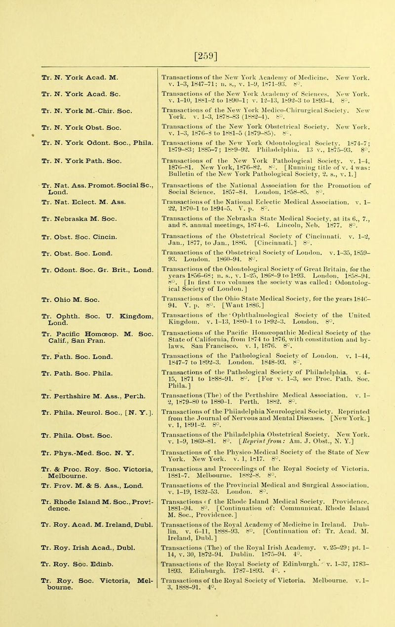 [259] Tr. N. York Acad. M. Tr. N. York Acad. Sc. Tr. N. York M.-Chir. Soc. Tr. N. York Obst. Soc. Tr. N. York Odont. Soc, Phila. Tr. N. York Path. Soc. Tr. Nat. Ass. Promot. Social Sc., Loud. Tr. Nat. Eclect. M. Ass. Tr. Nebraska M. Soc. Tr. Obst. Soc. Cincin. Tr. Obst. Soc. Lond. Tr. Odont. Soc. Gr. Brit., Lond. Tr. Ohio M. Soc. Tr. Ophth. Soc. U. Kingdom, Lond. Tr. Pacific Homceop. M. Soc. Calif., San Fran. Tr. Path. Soc. Lond. Tr. Path. Soc. Phila. Tr. Perthshire M. Ass., Fei'ch. Tr. Phila. Neurol. Soc, [N. Y.]. Tr. Phila. Obst. Soc. Tr. Phys.-Med. Soc. N. Y. Tr. & Proc. Roy. Soc. Victoria, Melbourne. Tr. Prov. M. & S. Ass., Lond. Tr. Rhode Island M. Soc, Provi- dence. Tr. Roy. Acad. M. Ireland, Dubl. Tr. Roy. Irish Acad., Dubl. Tr. Roy. Soo. Edinb. Tr. Roy. Soc. Victoria, Mel- Transactions of the New York Aca<leiny of Medicine. New York. V. 1-3, 1847-71; n. s., v. l-U, 1871-9:5. 8'-\ Transactions of the New Yoik Acailcniy of Sciences. New Yorlc. V. 1-10, 1881-2 to 1890-1; v. U-i:), l?-92-3 to 1893-4. 8-. Transactions of tlie New York Medico-Cliirurgical Society. New York. V. 1-3, 1878-83 (1882-4). 8°. Transactions of the New York Obstetrical Society. New Yor!<. V. 1-3, 1876-3 to 1881-5 (1879-85). 8'-. Transactions of the New York Odontologieal Society. 1874-7: 1879-83; 1885-7; 1889-92. Fliiliidelpliia. 13 v., 187.5-93. 8°. Transactions of the New York Patliological Society, v. 1-4, 187()-81. New York, 1876-82. 8-. [Running title of v. 4 was: Bulletin of the New York Pathological Society, 2. s., v. 1.] Transactions of the National Association for the Promotion of Social Science. 1857-84. London, 1858-85. 8^^. Transactions of the National Eclectic Medical Association, v. 1- 22, 1870-1 to 1894-5. V. p. 8'=. Transactions of the Nebraska State Medical Society, at its 6., 7., and 8. annual meetings, 1874-6. Lincoln, Neb. 1877. 8°. Transactions of the Obstetrical Society of Cincinnati, v. 1-2, Jan., 1877, to Jan., 1886. [Cincinnati.] 8-^. Transactions of the Obstetrical Society of London, v. 1-35,1859- 93. London. 1860-94. 8. Transactions of the Odontologieal Society of Great Britain, for the years 1856-68; n. s., v. 1-25, 1868-9 to 1893. London. 18,58-94. 8*^. [In first two volumes the society Avas called: ical Society of London.] Odontolosr- V. 4- Soc. 1- Trausactions of the Ohio State Medical Society, for the years 1846— 94. V. p. 8°. [Want 1886.] Transactions of the • Oplitlialuiological Society of the United Kingdom, v. 1-13, 1880-1 to 1892-3. Loudon. 8°. Transactions of the Pacific Iloiuwopatliic Medical Society of the State of California, from 1874 to 1876, with constitution and by- laws. San Francisco, v. 1, 1876. 8*^. Transactions of the Pathological Society of London, v. 1-44, 1847-7 to 1892-3. London. 1848-93. 8-. Transactions of the Pathological Society of Pliiladelphia. 15, 1871 to 1888-91. 8. [For v. 1-3, sec Proc. Path. Pbila.] Transactions (The) of the Perthshire Medical Association. 2, 1879-80 to 1880-1. Perth. 1882. 8°. Transactions of the Philadelphia Neurological Society. Reprinted from the Journal of Nervous and Mental Diseases. [New York. ] V. 1, 1891-2. 8°. Transactions of the Philadelphia Obstetrical Society. New York. V. 1-9, 1869-81. 8^. iEeprintfrom: Am. J. Obst., N. Y.] Transactions of the Physico-Medical Society of tlie State of New York. New York. v. 1, lcl7. 8^^. Transactions and Proceedings of the Royal Society of Victoria. 1881-7. Melbourne. 1882-8. 8°. Transactions of the Provincial Medical and Surgical Association. V. 1-19, 1832-53. London. 8-^. Transactions I f the Rliodi^ Islnnd Medical Society. Providence. 1881-94. 8°. [Continuatit)n of: Comnuiuicat. Rhode Island M. Soc, Providence.] Transactions of the Royal Academy of Medicine in Ireland. Dub- lin, v. 6-11, 1888-93. 8°. [Continuation of: Tr. Acad. M. Ireland, Dubl.] Transactions (The) of the Royal Ii isli Academy, v. 25-29; pt. 1- 14, V. 30, 1872-94. Dublin. 187,5-94. 4°. Transactions of the Royal Society of Edinburgh. ' v. 1-37, 1783- 1893. Edinburgh. 1787-1893. 4^. . Transactions of the Royal Society of Victoria. Melbourne, v. 1-