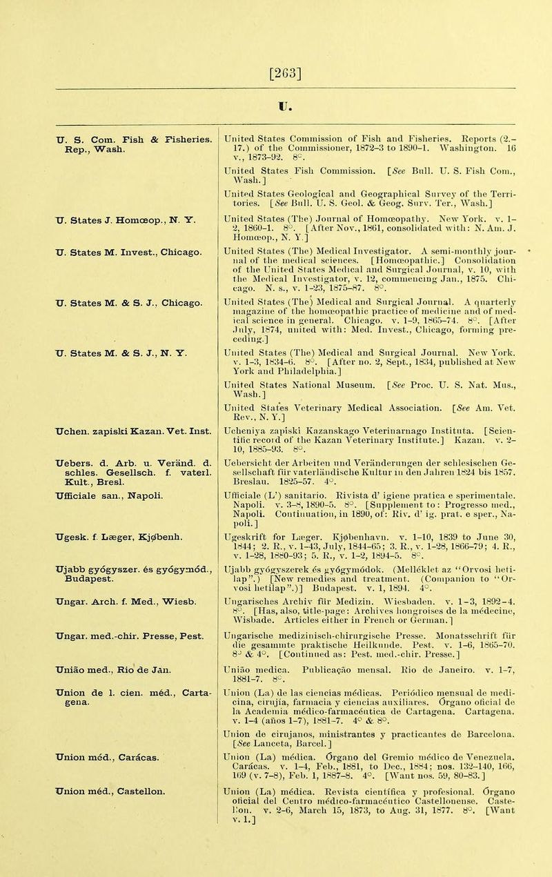 [263] IJ. U. S. Com. Fish & Fisheries. Rep., Wash. U. States J. Homoeop., N. Y. JJ. States M. Invest., Chicago. XJ. States M. & S. J., Chicago. TJ. States M. & S. J., N. Y. Uchen. zapiski Kazan. Vet. Inst. XTebers. d. Arb. u. Verand. d. schles. Gesellsch. f. vaterl. Kult., Bresl. UfEciale san., Napoli. ITgesk. f. Iiaeger, Kj9$benh. Ujabb gydgyszer. 6s gyogymod., Budapest. TJngar. Arch. f. Med., Wiesb. TJngar. med.-chir. Presse, Pest. TJniao med., Rio de Jan. Union de 1. cien. m6d., Carta- gena. Union med., Caracas. Union m6d., Castellon. [See Bull. U. S. Fish Com. United States Commission of Fish aud Fislieries. Reports (2.- 17.) of the Commissioner, 1872-3 to 1890-1. Washington. 16 v., 1873-9-2. 8^\ United States Fish Commission. Wash.] United States Geological and Geographical Survey of the Terri- tories. iSee Bull. U. S. Geol. & Geog. Surv. Ter.', Wash.] United States (Tl;e) .Journal of Homoeopathy. New York. v. 1- 2,1860-1. 8°. [After Nov., 1861, consolidated with: N. Am. J. Homoeop., N. Y.] United States (The) Medical Investigator. A semi-monthly jour- nal of the medical sciences. [Homoeopathic] Consolidation of the United States Medical and Surgical Journal, v. 10, with tlie Medical Investigator, v. 12, commeucing Jan., 187.'3. Chi- cago. N. s., V. 1-23, 1875-87. 8°. United States (The) Medical and Surgical Journal. A fpiarterly magazine of the homceopathic practice of medicine and of med- ical science in general. Cliicago. v. 1-9, 186.5-74. 8°. [After July, 1874, united with: Med. Invest., Chicago, forming pre- ceding.] United States (The) Medical and Surgical .Journal. New York. V. 1-3, 1834-6. 8'^. [After uo. 2, Sept., 1834, published at New York and Philadelphia.] United States National Museum. [See Proc. U. S. Nat. Mus., Wash.] United States Veterinary Medical Association. [See Am. Vet. Rev.,N. Y.] Ucheniya zapiski Kazanskago Veteriuarnago Instituta. [Scien- tific record of the Kazan Veterinary Institute.] Kazan, v. 2- 10, 1885-93. 8°. Uebersicht der Arbeiten und Veriinderungen der schlesischen Ge- .sellschaft fiir vaterliindische Kultur lu den Jahren 1824 bis 1857. Breslau. 1825-57. 4^. Ufficiale (L') sanitario. Rivista d' igiene pratica e sperimentale. V. 3-8,1890-5. 8°. [Supplement to : Progresso med.. Continuation, in 1890, of: Kiv. d' ig. prat, e sper., Na- Napoli. Napoli. Xioli.] Ugeskrift 1844; 2. for Lii'ger. Kj0benhavu. v. 1-10, 1839 to .June 30, R., V. 1-43, July, 1844-65; 3. R., v. 1-28, 1866-79; 4. R., V. 1-28, 1880-93; 5. R., v. 1-2, 1894-5. 8=. Ujabb gy6gyszerek 6.s gy6gym6dok. (Melleklet az Orvosi heti- lap.) [New remedies and treatment. (Companion to Or- vosi hetilap.)] Budapest, v. 1, 1894. 4°. Ungarisches Archiv fiir Medizin. Wiesbaden, v. 1-3, 1892-4. 8. [Has, also, title-page: Archives hongroises de la m^decine, Wisbade. Articles either in French or German.] Ungarische medizinisch-chirurgische Presse. Monatsschrift fiir die gesammte praktische Heilknnde. Pest. v. 1-6, 1865-70. gj ^ 4o_ [Continued as: Pest, med.-chir. Presse.] Uniao niedica. 1881-7. 8^^. PublicaQao mensal. Rio de Janeiro, v. 1-7, Union (La) de las ciencias m^dicas. Peri(}dico mensual de medi- ciua, cirujia, farmacia y ciencias auxiliafes. Organo oticial de la Academia mddico-farmac(5utica de Cartagena. Cartagena, v. 1-4 (alios 1-7), 1881-7. 4<^ & 8°. Union de cirujanos, ministrantes y practicantes de Barcelona. [See Lauceta, Barcel.] Union (La) m^dica. Organo del Gremio medico de Venezuela. Caracas, v. 1-4, Feb., 1881, to Dec, 1884; nos. 132-140, 166, 169 (V. 7-8), Feb. 1, 1887-8. 4°. [Want uo.s. 59, 80-83.] Union (La) m^dica. Revista cientifica y profesional. Organo oticial del Ceiitro ni6dico-farmac6utico Castellonense. Caste- llon. v. 2-6, March 15, 1873, to Aug. 31, 1877. 8°. [Want v. L]