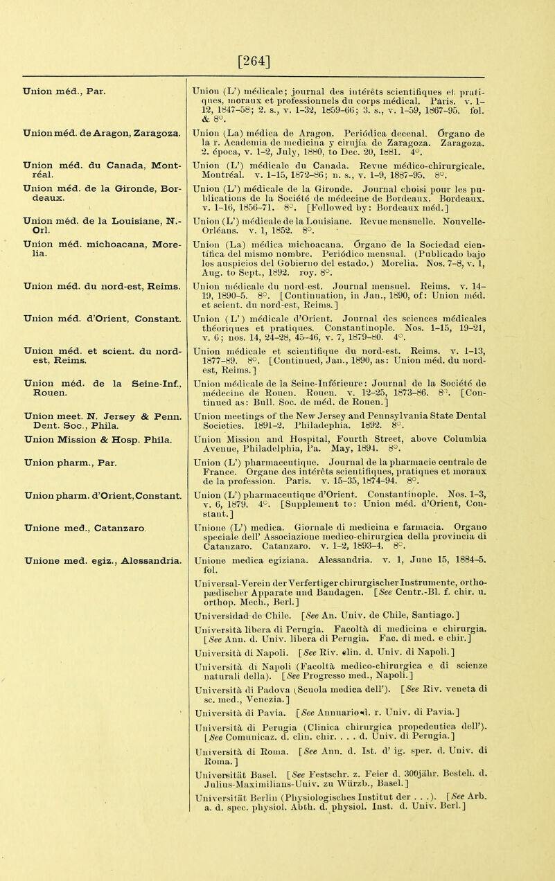 [264] Union ni6d., Par. Unionmed. de Aragon, Zaragoza. Union med. du Canada, Mont- real. Union med. de la Gironde, Bor- deaux. Union m6d. de la Louisiana, N.- Orl. Union m6d. michoacana, More- lia. Union med. du nord-est, Reims. Union med. d'Orient, Constant. Union med. et sclent, du nord- est, Reims. Union m6d. de la Seine-Inf, Rouen. Union meet. N. Jersey & Penn. Dent. Soc, Phila. Union Mission & Hosp. Phila. Union pharm., Par. Union pharm. d'Orient, Constant. Unione med., Catanzaro, Unione med. egiz., Alessandria. Ui)iou (L') iri^dicale; jourual des iiit6rets scientifiqnes o.t prati- ques, inoraux et professiounels dii corps ni6dical. Paris, v. 1- 12, 1847-58; 2. s., v. 1-32, 1859-66; 3. s., v. 1-59, 1867-95. fol. & 8°. Union (La) niMica de Aragon. Periodica decenal. Organo de la r. Acadeniia de niedicina y cirnjia de Zaragoza. Zaragoza. 2. 6poca, V. 1-2, July, 1880, to Dec. 20, le81. 4^. Union (L') m6dicale du Canada. Kevue m^dlco-chirurgicale. Montreal, v. 1-15, 1872-86; ii. s., v. 1-9, 1887-95. 8°. Union (L') m6dicale de la Gironde. Jourual cboisi pour les pu- blications de la Soci6t6 de niddecine de Bordeaux. Bordeaux, v. 1-16, 1856-71. 8=. [Followed by: Bordeaux :u6d.] Union (L') m6dicale de la Louisiane. Revue mensuelle. Nouvelle- Orl^aus. V. 1, 1852. 8°. Union (La) ni6dica michoacana. Organo de la Sociedad cien- titica del uiisnio uonibre. Peri6dico niensnal. (Publicado bajo los auspicios del Gobierno del estado.) Morelia. Nos. 7-8, v. 1, Aug. to Sept., 1892. roy. 8°. Union ni6(licale du nord-est. .Journal mensuel. Reims, v. 14- 19, 1890-5. 8°. [Continuation, in Jan., 1890, of: Union ni6d. et scient. du nord-est, Reims.] Union (L') m6dicale d'Orient. Journal des sciences m^dicales th6oriques et pratiques. Constantinople. Nos. 1-15, 19-21, V. 6; nos. 14, 24-28, 45-46, v. 7, 1879-80. 4°. Union m^dicale et scieutifique du nord-est. Reims, v. 1-13, 1877-89. 8°. [Continued, Jan., 1890, as: Union m6d. du nord- est, Reims.] Union m6dicale de la Seine-Inf6rieure: Journal de la Soci6t6 de m6decine de Rouen. Rouen, v. 12-25, 1873-86. 8'-. [Con- tinued as: Bull. Soc. de m6d. de Rouen.] Union meetings of the New Jersey and Pennsylvania State Dental Societies. 1891-2. Philadephia. 1892. 8-^. Union Mission and Hospital, Fourth Street, above Columbia Avenue, Philadelphia, Pa. May, 1894. 8°. Union (L') pharmaceutique. Journal de lapharmacie centrale de France. Organe des int6rets scientifiqnes, pratiques et moraux de la profession. Paris, v. 15-35, 1874-94. 8°. Union (L') pharmaceutique d'Orient. Constantinojile. Nos. 1-3, V. 6, 1879. 4°. [Supplement to: Union m6d. d'Orient, Con- stant.] Unione (L') medica. Giornale di medicina e farniacia. Organo speciale dell' Associazione medico-chirurgica della provincia di Catanzaro. Catanzaro. v. 1-2, 1893-4. 8^^. Unione medica egiziana. Alessandria, v. 1, June 15, 1884-5. fol. Universal-Verein derVerfertigerchirurgischerlnstrumente, ortho- pajdischer Apparate und Baudagen. [_See Ceutr.-Bl. f. chir. u. orthop. Mech., Berl.] Universidad de Chile. [-See An. UniT. de Chile, Santiago.] University, libera di Perugia. Facolta, di medicina e chirurgia. [See Ann. d. Univ. libera di Perugia. Fac. di med. e chir.] Universita di Napoli. [See Riv. elin. d. Univ. di Napoli.] University, di Napoli (Facolta medico-chirurgica e di scienze natural! della). [See Progresso med., Napoli.] University di Padova (,Scuola medica dell'). [<See Riv. veueta di sc. med., Venezia.] Universita di Pavia. [-See Annuariotl. r. Univ. di Pavia.] University di Perugia (Clinica chirurgica propedeutica dell'). [See Comunicaz. d. cliu. chir. . . . d. Univ. di Perugia.] University di Roma. [-See Ann. d. 1st. d' ig. sper. d. Univ. di Roma. ] Univereitiit Basel. [See Festschr. z. Feier d. 300jahr. Besteh. d. Julius-Maximiliaus-Univ. zu Wiirzb., Basel.] Universitiit Berlin (Physiologisches lustitut der . . .). [.See Arb. a. d. spec, physiol. Abth. d. physiol. Inst. d. Univ. Berl.]