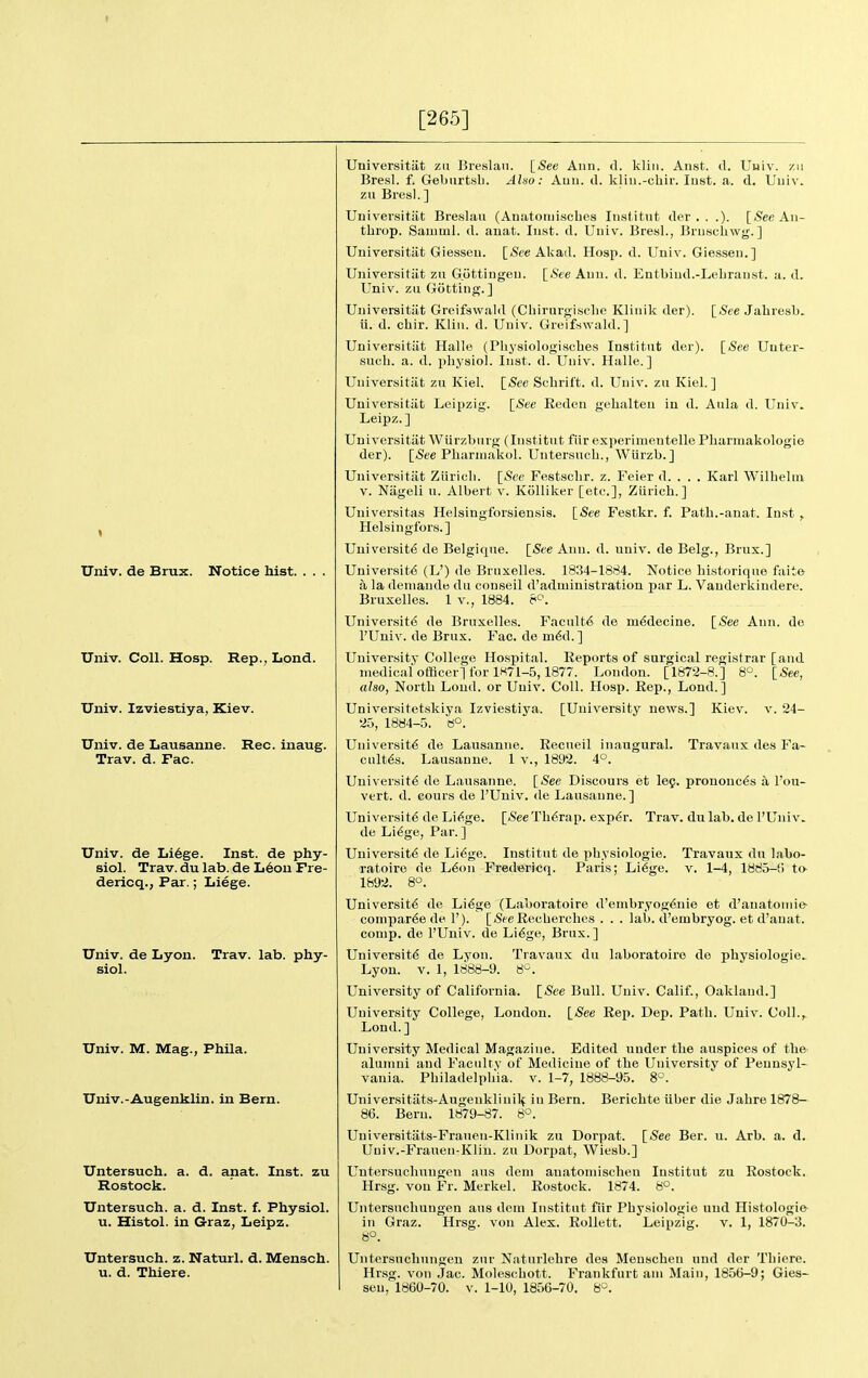 [265] Univ. de Brux. Notice hist. . . Univ. Coll. Hosp. Rep., Lond. Univ. Izviestiya, Kiev. Univ. de Lausanne. Rec. inaug. Trav. d. Fac. Univ. de Li6ge. Inst, de phy- siol. Trav. du lab. de L6on Pre- dericq., Par.; Liege. Univ. de Lyon. Trav. lab. phy- siol. Univ. M. Mag., Phila. Univ.-Augenklin. in Bern. Untersuch. a. d. anat. Inst, zu Rostock. Untersuch. a. d. Inst. f. Physiol, u. Histol. in G-raz, Leipz. Untersuch. z. Naturl, d. Mensch. u. d. Thiere. Universitiit zu Breslau. [See Ann. d. klin. Anst. d. Uuiv. /.ii Bresl. f. Geburtsb. Also: Ann. il. klin.-chir. lust. a. d. Uuiv. zu Bresl. ] Universitiit Breslau (Auatoniiscbes lustitut der , . .). [See An- tbrop. Sauiml. d. auat. Inst. d. Uuiv. Bresl., Jiruscbwg.] Universitiit Giesseu. [See Alcad. Hosp. d. Univ. Giesseu.] Universitiit zn Gottingeu. [See Ann. d. Entbiud.-Lebraust. a. d. Univ. zu Gijtting. ] Universitiit Greifswald (Cbirurgisclie Klinik der). [See Jabresb. ii. d. cbir. Klin. d. Univ. Greifswald.] Universitiit Halle (Pliysiologiscbes Institut der). [See Uuter- sucb. a. d. pbysiol. Inst. d. Univ. Halle.] Universitiit zu Kiel. [See Scbritt. d. Univ. zn Kiel.] Universitiit Leipzig. [See Reden gehalteu in d. Aula d. Univ. Leipz.] Universitiit Wiirzbnrg (Institut fiir experimeutelle Pharmakologie der). [iSee Pliarniakol. Untersuch., Wlirzb.] Universitiit Ziiricli. [See Festselir. z. Feier d. . . . Karl Wilbeluv V. Niigeli u. Albert v. Kolliker [etc.], Zilrich. ] Universitas Helsingforsiensis. [See Festkr. f. Path.-anat. Inst , Helsingfors.] University de Belgique. [See Ann. d. uuiv. de Belg., Brux.] University (L') de Brnxelles. 1834-1884. Notice bistorique faite a la deuiande du conseil d'administration par L. Vauderkindere. Bruxelles. 1 v., 1884. 8^. University de Bruxelles. Faculty de mydecine. [See Ann. de rUuiv. de Brux. Fac. de myd.] University College Hospital. Reports of surgical registrar [and medical officer] for 1K71-5,1877. London. [1872-8.] 8^. [See, also, North Loud, or Uuiv. Coll. Hosp. Rep., Lond.] Universitetskiya Izviestiya. [University news.] Kiev. v. 24- 25, 1884-5. tf°. University de Lausanne. Recueil inaugural. Travaux des Fa- cultys. Lausanne. 1 v., 1892. 4°. University de Lausanne. [»See Discours et le9. prononcys a I'ou- vert. d. cours de I'Univ. de Lausanne.] University de Liyge. [-See Tbyrap. expyr. Trav. du lab. de I'Univ. de Liyge, Par. ] University de Liyge. Institut de pbysiologie. Travaux du labo- ratoiro de Lyon Fredericq. Paris; Liyge. v. 1-4, 1885-f) to- 1892. 8°. University de Liyge (Laboratoire d'enibryogynie et d'anatouiie- comparye de 1'). [iSeeRecberches . . . lab. d'embryog. et d'auat. conip. de I'Univ. de Liyge, Brux.] University de Lyon. Travaux du laboratoire de physiologic.. Lyon. V. 1, 1888-9. ti^^. University of California. [See Bull. Uuiv. Calif., Oakland.] University College, London. [See Rep. Dep. Path. Univ. Coll., Lond. ] University Medical Magazine. Edited under the auspices of the alumni and Facultv of Medicine of the Universitv of Pennsyl- vania. Philadelphia, v. 1-7, 1888-95. 8°. Uuiversitiits-Augenklinil^ in Bern. Berichte iiber die Jahre 1878- 86. Bern. 1879-87. 8*^. Universitats-Franen-Kliuik zu Dorpat. [See Ber. u. Arb. a. d. Univ.-Frauen-Kliu. zu Dorpat, Wiesb.] Untersuchuugen ans deni anatomischeu lustitut zu Rostock. Hrsg. von Fr. Merkel. Rostock. 1874. 8°. Untersnchungen ans dem Institut fiir Pbysiologie uud Histologie in Graz. Hrsg. von Alex. RoUett. Leipzig. v. 1, 1870-3. 8°. Untersnchungen zur Natnrlehre des Menschen und der Thiere. Hrsg. von Jac. Molescbott. Frankfurt am Main, 1856-9; Gies- seu, 1860-70. V. 1-10, 1856-70. 8>2.