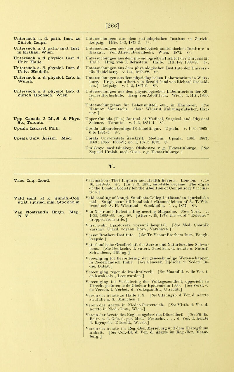 [266] Untersuch a. d. path. Inst, zu Zurich, Leipz. Untersuch. a. d. path.-anat. Inst, in Krakau, Wien. Untersuch. a. d. physiol. Inst. d. Univ. Halle. Untersuch. a. d. physiol. Inst, d- Univ. Heidelb. Untersuch. a. d. physiol. Lab. in Wiirzb. Untersuch. a. d. physiol. Lab. d. Ziirich. Hochsch., Wien. Upp. Canada J. M., S. & Phys. Sc., Toronto. Upsala Lakaref. Forh. Upsala Univ. Arsskr. Med. Untersiicliungen ans deiu patliologisclieu Institut zn Ziiricli. Leipzig. Hfte. 1-3, 1873-5. 4'-^. UiitersuchnnKeii ans deni patliologiscli anatoinischen Institute in Krakau. Von Alfred Biesiadecki. Wien. 187'i. 8°. Uutersuchnngen ansdeni pliysiologisclien Institut der Uiii versitiit Halle. Hrsg. von J. Bernstein. Halle. Hft. 1-2, 1888-90. 4^^. Untersnchnngen ans dera physiologischen Institute der Universi- tat Heidelberg, v. 1-4, 1877-82. b°. Untersnchnngen ans deni physiologischen Laboratorinm in Wiirz- bnrg. Hr.sg. vou Albert von Bezold [und von Richard Gscheid- len.] Leipzig, v. 1-2, 1867-9. 8°. Untersuclinngen ans dem physiologischen Laboratorinm der ZH- richer Hochschule. Hrsg. vou Adolf Fick. Wien, 1. Hft., 1869. 8°. Untersnchuugsanit fiir Lebensmittel, etc., in Hannover. ISee Hannov. Monatsohr. Also: Wider d. Nahruugsfalscher, Han- nov.] Ui)per Canada (The) Journal of Medical, Surgical and Phvsical Science. Toronto, v. 1-3, 1851-4. 8°. Upsala Liikareforenings Forhandlingar. 6 to 1894-5. 8. Upsala. V. 1-30, 1865- Upsala Upsala Universitets Arsskrift. Medicin. Upsala. 18()1; 1862; 1863; 1866; 1868-9; no. 1, 1870; 1873. 8° Uralskoye nieditsinskoye Obshestvo v g. Ekaterinburge. [See Zapiski Uralsk, lued. Obsii. v g. Ekaterinburge.] V. Vacc. Inq., Lond. Vald saml. af k. Sundh.-Coll. utlat. i jurisd. mdl, Stockholm. Van Nostrand's Engin. Mag., N. Y. Vaccination (The) Inquirer and Health Review. Londou. v. 1- 16, i(-79-95. 4*=. [In v. 3, 1881, sub-tit]e became: The organ of the London Society for the Abolition of Compulsory Vaccina- tion.] Vald sanding of kongl. Sundhets-Collegii utlatanden i jurisdiska mill. Supplement till'liandbok i riittsmedicinen af A. T. Wis- trand och A. H. Wistrand. Stockholm. 1 v., 18.57. 8°. Van Nostrand's Eclectic Engineering Magazine. New York. v. 1-35, 18(59-86. roy. 8°. [After v. 19, 1878, the word Eclectic dropped from title.] Varsliavski Ujazdovski voyenni hospital. [See Med. Sbornik varshav. Ujazd. voyenn. hosp., Varshava.] Vassar Brothers Institute. [/SeeTr.Vassar Brothers Inst., Pough- keepsie.] Vaterliindisclie Gesellschaft derAerzte und Natnrforscher Sohwa- bens. [See Denksclir. d. vaterl. Gesellsch. d. Aerzte u. Natiirf. Schwabens, Tiibing.] Vereeuiging tot Bevordering der geneeskundige Weteuschappeu in Nederlandsch Indie. [See Geneesk. Tijdschr. y. Nederl. In- die, Batav. ] Vereeuiging tegen de kwakzalverij. [<See Maandbl. v. de Ver. t. de kwakzalv., Leeuwarden.] V(^reeuiging tot Verbetering der Volksgezondheit, opgericht te Utreciit gedurende de Cholera-Epidemie in 1866. [*'ee Versl. v. de Vereen. t. Verbet. d. Volksgzndht., Utrecht.] Vereiu d(^r Aerzte zn Halle a. S. [<See Sitzangsb. d. Ver. d. Aerzte zu Halle a. S., Miinclien.] Verein der Aerzte in Nieder-Oesterreich. [See Mitth. d. Ver. d. Aerzte in Nied.-Oest., Wien.] Vereiu derAerzte des Regierungsbezirks Diisseldorf. [.See Fiinfz. Beitr. a. d. Geb. d. ges. Med. Festscbr. . . . d. Ver. d. Aerzte d. Rgrngsbz. Diisseld., Wiesb.] Verein der Aerzte ini Reg.-Bez. Mersebnrgund dem llerzogthum Anhalt. [.See Cor.-Bl. d. Ver. d. Aerzte im Eeg.-Bez. Merse- burg.]