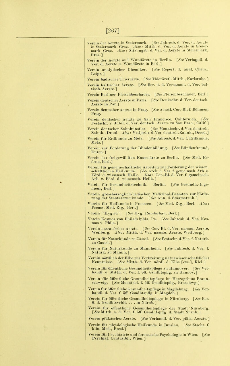 [267] Verein der Aeizte in Stciormark. [See Jaliresl>. d. Ver. d. Afizte in Steiennark, Graz. JJso: Mittb. d. Ver. d. Aerztc in Sioi<-r- mark, Graz. Also: Sitznugsb. d. Ver. d. Aerzte in Steierniiirk, Graz.] Verein der Aerzte nnd Wundiirzte in Berlin. [See Verb^dl. d. Ver. d. Aerzte n. AVnndiirzte in Berl.] Verein analytischer Cbeniiker. [See Repert. d. anal. Cbeni., Leipz. ] Verein badisclier Tbieriirzte. [.S'ee Tliieriirztl. Mittb., Karlsrubo. ] Verein baltiscber Aerzte. \_See Ber. ii. d. Versamnil. d. Ver. bal- tiscb. Aerzte.] Verein Berliiier Fleiscbbescbauer. [See Fleiscbbeschauer, Berl.] Verein deutscber Aerzte in Paris. [See Denkscbr. d. Ver. deutscli. Aerzte in Par. J Verein dentscber Aerzte la Prag. [See Aerztl. Cor.-lil. f. Bobnien, Prag. Verein dentscber Aerzte zn San Francisco. Californien. [See Festscbr. z. .Tnbil. d. Ver. deutscb. Aerzte zn San Fran., Calif. ] Verein dentscber Zalinklinstler. [See Monatsclir. d.Ver. dentscb. Zabnk., Dresd. Also: Vrtljscbr. d.Ver. dentscb. Zabnk., Dresd.] Verein fiir Erdknnde zu Metz. [See Jabresb. d.Ver. f. Erdkunde, Metz.] Verein znr Ftirderung der Blindenbildnng. [See Blindeufrennd, Diiren.] Verein der freigewiiblten Kassenarzte zu Berlin. [See Med. Re- form, Berl.] Verein fiir genieinscbaftlicbe Arbeiten znrFordernng der wissen scliaftliclien Heilknnde. [See Arcli. d. Ver. f. genieiuscb. Arl). z. Ford. d. wisseiiscb. Heilk. Also : Cor.-Bl. d. Ver. f. gemeiiiscb. Arb. z. Ford. d. wissenscb. Heilk.] Verein fiir Gesnudlieitsteclmik. Berlin. [See Gesundb.-Inge- nienr, Berl. ] Verein gi-o,ssberzoglicli-badisclier Medizinal-Beaniten zur Forde- rung der Staatsarzneikunde. [See Ann. d. Staatsarznk.] Verein fiir Heilknnde in Preusseu. [Sec Med. Ztg., Berl Also: Preuss. Med.-Ztg., Berl.] Verein Hygiea'. [See Hyg. Rundscbau, Berl.] Verein Kosnios von Pbiladelpbia, Pa. [See Jabresb. d. Ver. Kos- mos V. Pbila.] Verein nassau'scber Aerzte. [Sec Cor.-Bl. d. Ver. nassan. Aerzte, Weilburg. Also: Mittb. d. Ver. nassan. Aerzte, Weilbnrg.] Verein fiir Natnrkiinde zu Cassel. [See Festscbr. d.Ver. f. Naturk. zu Cassel.] Verein fiirjNatnrknnde zu Mannbeini. [See Jabresb. d. Ver. f. Naturk. zu Manub.] Verein niirdlicb der Elbe zur Verbreitnng natnrwissenschaftlicber Kenntuisse. [See Mittb. d. Ver. nordl. d. Elbe [etc.], Kiel.] Verein fur ofientliclie Gesundheitspflege zu Hannover. [See Ver- baudl. u. i\Iittb. d. Ver. f. olf. Gsndbtsptig. zu Hannov.] Verein fiir offentlicbe Gesundbeitspflege iui Herzogtbuni Brann- scbweig. [See Mouatsbl. f. off. Gsndhtspflg., Bruscbwg.] Verein fiir ofientlicbe Gesundbeitspflege in Magdeburg. [ See Ver- baudl. d. Ver. f. off. Gsndlitspflg. in Magdeb.] Verein fiir otientliebe Gesundbeitspflege in Niirnberg. [See Ber. ii. d. Gsndbtsvrlilt. ... in Niirnb. J Verein fiir otfentlicbe Gesundbeitspflege der Stadt Niirnberg. [See Mittb. a. d. Ver. f. off. Gsudbtspflg. d. Stadt Niirnb.] Verein pfiilziscber Aerzte. [See Verhaudl. d. Ver. pfiilz. Aerzte.] Verein fiir pliysiologiscbe Heilkunde in Breslau. [See Ztscbr. f. klin. Med., Brest.] Verein fiir Psycbiatrie uud forensiscbe Psycliologie in Wien. [See Psycbiat. Ceutralbl., Wien.]