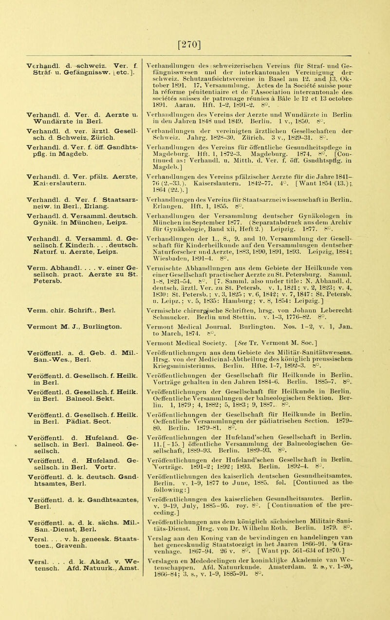 [270] Verhandl. d. «chweiz. Ver. f. Stiaf- u. G-efangnissw. [etc.]. Verhandl. d. Ver. d. Aerzte u. Wuiidarzte in Berl. Verhandl. d. ver. arztl. Gesell- sch. d. Schweiz, Zurich. Verhandl. d. Ver. f. off. Gsndhts- pflg. in Magdeb. Verhandl. d. Ver. pfalz. Aerzte, Kai=- erslautern. Verhandl. d. Ver. f. Staatsarz- neiw. in Berl., Erlang. Verhandl. d. Versamml. deutsch. Gynak. in Miinchen, Leipz. Verhandl. d. Versamml. d. Ge- sellsch. f. Kinderli. . . . deutsch. Naturf. u. Aerzte, Leipz. Verm. Abhandl. ... v. einer Ge- sellsch. pract. Aerzte zu St. Petersb. Verm. chir. Schrift., Berl. Vermont M. J., Burlington. Veroffentl. a. d. Geb. d. Mil.- San.-Wes., Berl. Veroffentl. d. Gesellsch. f. Heilk. in Berl. Veroffentl. d. Gesellsch. f. Heilk. in Berl. Balneol. Sekt. Veroffentl. d. Gesellsch. f. Heilk. in Berl. Padiat. Sect. Veroffentl. d. Hufeland. Ge- sellsch. in Berl. Balneol. Ge- sellsch. Veroffentl. d. Hufeland. Ge- sellsch. in Berl. Vortr. Veroffentl. d. k. deutsch. Gsnd- htsamtes, Berl. Veroffentl. d. k. Gsndhtsamtes, Berl. Veroffentl. a. d. k. sachs. Mil.- San.-Dienst, Berl. Versl. ... V. h. geneesk. Staats- toez., Gravenh. Versl. . . . d. k. Akad. v. We- tensch. Afd. Natuurk., Amst. Verliaiidlnngeu de.s selnveizevischeii Vereiiis fiir Straf- uiul Ge- faugiiisswesen uii<l der iiiterkaiitoualeii Vereinigiing der- scliweiz. SchutzaufsichtHvereiiie in Basel aiu 12. and 13. Ok- tober 18S)1. 17. Ver.saiiiiiiliiiig. Actes de la Society Suisse pour la r^forme p6uitentiaire et de I'Association intercantoiiale des. S()( i6t6s snisses de patronage r6uuies a Bale le 12 et 13 oetobre^ 1891. Aarau. Hft. 1-2, 1691-2. 8°. Verhnndlnngen des Vereins der Aerzte uud Wundiirzte in Berlin- in den Jabren 1848 uud 1849. Berlin. 1 v., 1850. 8^. Verbandlungen der vereinigteu iirztlicben Gesellscbafteu der- Scbweiz. Jahrg. W28-30. Zurich. 3 v., 1829-31. 8^\ Verliandinngen des Vereins I'iir ofFentlicbo Gesuudlieitspflege iu Magdeburg. Hft. 1, 1872-3. Magdeburg. 1874. 8°. [Con- tinued as: Verhandl. u. Mittli. d. Ver. f. off. Gsudhtspflg. iu Magdeb.] Verliandinngen des Vereins pfalziscLer Aerzte fur die Jahre 1841— 7() (2.-33.). Kaiserslauteru. 1842-77. 4°. [Want 1854 (13.);. 18G4 (22.).] Verliandinngen des Vereins fiirStaatsarzneiwissenscbaft iu Berlin.. Eilangeu. Hft. 1, 1855. 8°. Verliandinngen der Versaninilung deut.scber Gyniikologeu iit Miinchen ini September 1877. (Separatabdrnck ausdein Arcbiv fiir Gyniikologie, Band xii, Heft 2.) Leipzig. 1877. 8^. Verliandlungpu der 1., 8., 9. and 10. Versaninilung der Gesell- schaft fiir Kiiiderlieilkunde auf den Versamniluugen dentsclier- Natuifor.sclier iindAerzte, 1883,1890, 1891, 1893. Leipzig, 1884;. Wiesbaden, 1891-4. 8°. Verniisclite Abbandlnugen aus dem Gebiete der Heilkunde von-, einer Gesellschaft practisclier Aerzte zu St. Petersburg. Saiiinil. 1-8, 1821-54. 8°. [7. Saininl. al.so under title: N. Abhandl. d. deutsch. arztl. Ver. zu St. Petersb. v. 1. 1821; v. 2, 1823; v. 4,. 1830: St. Petersb.; v. 3, 1825 ; v. 6, 1842; v. 7, 1847: St. Petersb. n. Leipz.; v. 5, 1835: Hamburg: v. 8, 1854: Leipzig.] Verniischte cliirurgjisclie Sclirifren, lirsg. von Johaun Leberecht Sclimucker. Berlin und Stettin, v. 1-3, 1776-82. 8°. Vermont Medical Journal. Burlington. Nos. 1-2, v. 1, Jan., to March, 1874. fP. Vermont Medical Society. [See Tr. Vermont M. Soc] Veroffentlichungeu aus dem Gebiete des Militiir-Sanitiitswesens.. Hrsg. von der Medicinal-Abtheilung des kiiniglich preussischeui Ivriegsniinisteriums. Berlin. Hfte. 1-7, 1892-3. 8°. Veroffentlichungeu der Gesellschaft fiir Heilkunde in Berlin.. Vortriige gehalteu in den Jaliren 1884-6. Berlin. 1885-7. 8°. Veroffeutliebungen der Gesellschaft liir Heilkunde in Berlin. Oeffeiitliche Versammlungeu der balneologischeu Sektion. Ber- lin. 1, 1879 ; 4, 1882; 5, 1883; 9, 1887., 8°. Veroffentlichungeu der Gesellschaft fiir Heilkunde iu Berlin. Oeffentliche Versammlungeu der piidiatrischeu Section. 1879— 80. Berlin. 1879-81. 8°. Veroffeutliebungen der Hufeland'schen Gesellschaft in Berlin. ll.[-15. ] offentliche Versammlung der Balucologischeu Ge- sellschaft, 1889-93. Berlin. 1889-93. 8°. Veroffentlichungeu der Hufeland'schen Gesellschaft iu Berlin.. Yortriige. 1891-2; 1892: 1893. Berlin. 1892-4. 8-. Veroffentlichungeu des kaiserlich deutscheu Gesundlieitsaintes. Berlin, v. 1-9, 1877 to June, 1885. fol. [Continued as the- following:] Veroffentlichungeu des kaiserlicben Gesundheitsanites. Berlin. V. 9-19, July, 1885-95. roy. 8'^. [Continuation of the pre- ceding.] Veroffentlicliuugen aus dem kiiniglich siiclisisclien Militair-Sani- tiits-Dieiist. Hrsg. von Dr. Willieliu Kotli. Berlin. 1879. 8°. Verslag aan den Koning van de beviiidingen en liandelingen van. bet genecskundig Staatstoezigt in liet .laaren 1866-91. 's Gra- venlinge. 1867-94. 26 v. 8°. [ Want pp. 561-634 of 1870.] Verslageu en Mededoelingen der koninklijke Akademie van We- tenscliappeii. Afd. Natuurkuude. Amsterdam. 2. v. 1-20^