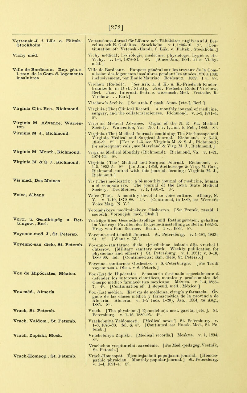 [272] Vettensk.-J. f. Lak. o. Faltsk. Stockholm. Vichy med. Ville de Bordeaux. Rep. g6n. s. 1. trav. de la Com. d. logements iiisalubres Virginia Clin. Rec, Richmond. Virginia M. Advance, Warren- ton. Virginia M. J., Richmond. Virginia M. Month., Richmond. Virginia M. & S. J., Richmond. Vis med., Des Moines. Voice, Albany. Vortr. ii. Gsndhtspflg. u. Ret- tungsw., Berl. Voyenno-med. J., St. Petersb. Voyenno-san. dielo, St. Petersb. Voz de Hipocrates, M6xico. Voz med., Almeria. Vrach, St. Petersb. Vrach. Vaidom., St. Petersb. Vrach. Zapiski, Mosk. Vrach-Homeop., St. Petersb. Vetteuskaps-Jornal for Liik.ire och Fiiltskiirer, ntj^ifven af J. Ber- zeliiis och E. Gadelins. Stockholm, v. 1,1K)6-10. 8°. [Coii- tiuiiation of: Veteusk.-HaucU. f. Liik. o. Fiiltsk., StockLolui.] Vicliy ni6clical; liydrologie, ni^deciiie, physiologie, hygieno, etc. Vichy. V. 1-4, 1878-81. 8°. [Since Jau., 1881, title: Vicliy- uied. J Ville de Bordeaux. Rapport g6ii6ral snr les travanx de la Com-' mission des logements iiisalubres pendant les amines 187G k 1881 incltisivenient, par Emile Manriac. Bordeaux. 1882. 1 v. 8°, Virchow (Rudolf). [See Arb. a. d. K.- n. K.-Friediicli-Kinder- kraiikenb. in B rl., Stnttg. Also: Festsclir. Rudolf Virebow, Berl. Also: liiteriiat. Beitr. z. wissenscli. Med. Festscbr. R. Vircbow . . . Berl.] Vircbow's Arcbiv. [See Arcli. f. path. Auat. [etc.], Berl.] Virginia (The) Clinical Record. A monthly journal of medicine, surgery, and the collateral sciences. Richmond, v. 1-3,1871-4. 8. Virgiiiin Medical Advance. Organ of the N. E. Va. Medical Society. Warrenton, Va. No. 1, v. 1, Jan. to Feb., 1889. 8. Virginia (The) Medical Journal: combining The Stethoscope and Virginia Medical and Surgical Journal. Richmond, v. 6-13, 1856-9. 8^. [For v. 1-5. see Virginia M. & S. J., Richmond; for subsequent vols., see Maryland »fe Virg. M. J., Richmond.] Virginia Medical Monthly (Richmond). Richmond, Va. v. 1-21, 1874-95. 8°. Virginia (The) Medical and Surgical Journal. Richmond, v. 1-5, 1853-5. 8^^. [In Jan., 1856, Stethoscope & Virg. M. Gnz., Richmond, united with this journal, forming: Virginia M. J., Richmond.] Vis (The) medicatrix ; a bi-monthly joninal of medicine, human and comparaiivo. The journal of the Iowa State Medical Society. Des Moines, v. 1, 1891-2. S°. Voice (The). A monthly devoted to voice culture. Albany, N. Y. V. 1-10, 1879-88. 4°. [Continued, in 1889, as: Werner's Voice Mag., N. Y.] Vorouejskoye nieditsinskoye Obshestvo. [See Protok. zasaid. i soobsch. Voronejsk. med. Obsh.] Vortriige iiber Gesniidheitspflege nud Rettungswesen, gehalten ini Vortrags-Pavillon der Hygieue-Ausstellung zu Berlin 1882-3. Hrsg. von Paul Boerner. Berlin. 1 v., 1883. 8°. Voyenno-nieditsinskii Journal. St. Petersburg, v. 1-181. 1823- 94. 8°. [Want V. 73.] Voyenno-sanitaruoe dielo, ejenedielnoe izdanie dlja vrachei i otitserov. [Military sanitary Avork. Weekly publication for physicians and officers.] St. Petersburg, v. 1, 1881; v. 3-10, 1880-90. fol. [Continued as: San. dielo, St. Petersb.] Voyenno - sanitaruoe Obshestvo v S.-Peterburgie. [See Trndi voyenno-san. Obsh. v S.-Peterb.] Voz (La) de Hipocrates. Senianario destinado especialmente d defender los intere.ses cienffticos, morales y profesionales del Ciierpo medico farmac6utico mexicano. M6sico. v. 1-4,188;J- 7. 4°. [Continuation of: Independ. ni6d., M6xico.] Voz (La) m^dica. Revista de mediciiia, cirugia yfarmacia. Or- gano de las clases niddica y farmacndtica de la proviiicia de Almeria. Almeria. v. 1-2' (nos. 1-20), Jan., 1884, to Aug., 1885. 8°. Vrach. [The pliysici.an.] Ejenedelnaja med. gazeta, [etc.]. St. Petersburg, v.' 1-16, 1880-95. 4. Vrachebniya Vaidomosti. [Medical news.] St. Petersburg, v. 1-8, 1876-83. fol. &. [Continued as: Russk. Med., St. Pe- tersb.] Vrachebniya Zapiski. [Medical records.] Moskva, v. 1, 1894. 8°. Vrachebno-vospitalelnii zavedenie. [-See Med.-pedagog. Vestnik, St. Petersb.] Vrach-Honieopat. Ejemiesjachnii popnljarnii journal. [Homeo- pathic physician. Monthly popular journal.] St. Petersburg.