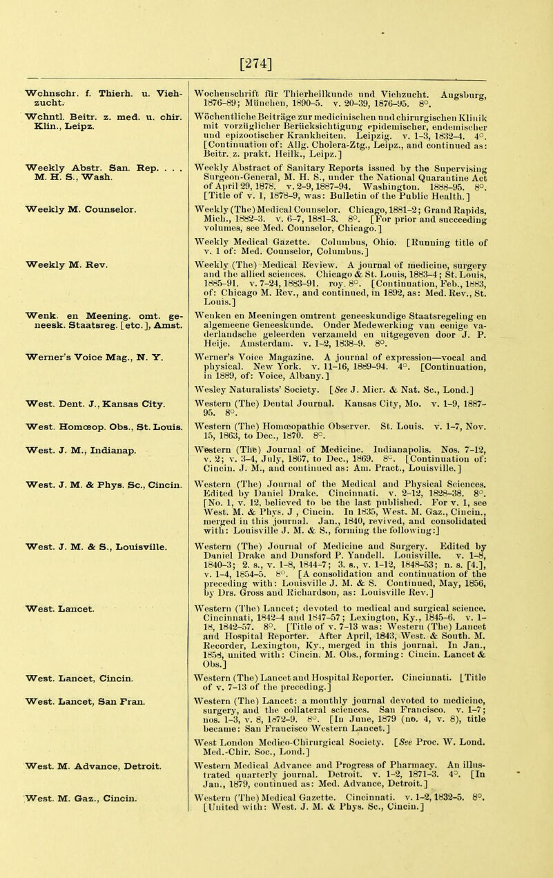 [274] Wchnschr. f. Thierh. u. Vieh- zucht. Wchntl. Beitr. z. med. u. chir. Klin., Iieipz. Weekly Abstr. San. Rep. M. H. S., Wash. Weekly M. Counselor. Weekly M. Rev. Wenk. en Meenlng. omt. ge- neesk. Staatsreg. [etc.], Amst. Werner's Voice Mag., N. Y. West. Dent. J., Kansas City. West. Homceop. Obs., St. Louis. West. J. M., Indianap. West. J. M. 8c Phys. Sc., Cincin. West. J. M. & S., Louisville. West. Lancet. West. Lancet, Cincin. West. Lancet, San Fran. West. M. Advance, Detroit. 'West. M. Gaz., Cincin. Wocbenscbiift fiir Tbierheilknnde nnd Viebzucht. Augsburcr, 1876-89; Muiicbeu, 1890-5. v. 20-39, 1876-95. 8°. Wocbentlicbe Beitrajje zur niediciuisclieu uud cbirurgiscbeii Klinik iiiit voiziiglicber Beriicksicbtignug epidemiscber, endeiiiiscbcr iiiid epizooliscber Krankbeiteu. Leipzig, v. 1-3, 1832-4. 4'^. [Coutinuatiou of: Allg. Cholera-Ztg., Leipz., and continued as: Beitr. z. prakt. lleilk., Leipz.] Weekly Abstract of Sanitary Reports issued by the Supervising Surgeon-General, M. H. S., under the National Quarantine Act of April 29, 1878. v. 2-9,1887-94. Washington. 1888-95. 8°. [Title of V. 1, 1878-9, was: Bulletin of the Public Health.] Weekly (The) Medical Counselor. Chicago, 1881-2; Grand Rapids, Mich., 1882-3. v. 6-7, 1881-3. 8°. [For prior and succeeding volumes, see Med. Counselor, Chicago.] Weekly Medical Gazette. Columbus, Ohio. [Running title of V. 1 of: Med. Counselor, Columbus.] Weekly (The) Medical Review. A journal of medicine, surgery and the allied sciences. Chicago & St. Louis, 1883-4 ; St. Louis, 1885-91. V. 7-24, 1883-91. roy. 8°. [Continuation, Feb., 1883, of: Chicago M. Rev., and continued, iu 1892, as: Med. Rev., St. Louis.] Wenken en Meeningen omtrent geneeskundige Staatsregeling en algemeeue Geneeskunde. Onder Medewerking van eenige va- derlaudscbe geleerden verzanield en uitgegeven door J. P. Heije. Amsterdam, v. 1-2, 1838-9. 8°. Werner's Voice Magazine. A journal of expression—vocal and pbysical. New York. v. 11-16, 1889-94. 4°. [Continuation, iu 1889, of: Voice, Albany.] Wesley Naturalists' Society. [iSee J. Micr. & Nat. Sc., Lend.] Western (The) Dental Journal. Kansas City, Mo. v. 1-9, 1887- 95. 8. Western (The) Homoeopathic Observer. 15, 1863, to Dec, 1870. 8°. St. Louis. V. 1-7, Nov. Western (The) Journal of Medicine. Indianapolis. Nos. 7-12, V. 2; V. 3-4, July, 1867, to Dec, 1869. 8<^. [Continuation of: Cincin. J. M., and continued as: Am. Pract., Louisville.] Western (The) Journal of the Medical and Pbysical Sciences. Edited by Daniel Drake. Cincinnati, v. 2-12, 1828-38. 8'^. [No. 1, V. 12, believed to be tbe last published. For v. 1, see West. M. & Pbys. J , Cincin. In 1835, West. M. Gaz., Cincin., njerged iu this jouruiil. Jan., 1840, revis'ed, and consolidated with: Louisville J. M. & S., forming tbe following:] Western (The) Journal of Medicine and Surgery. Edited by Daniel Drake and Dunsford P. Yandell. Louisville. v. 1-8, 1840-3; 2. s., v. 1-8, 1844-7; 3. s., v. 1-12, 1848-53; n. s. [4.], v. 1-4, 1854-5. 8°. [A consolidation and continuation of tbe preceding with: Louisville J. M. & S. Continued, May, 1856, by Drs. Gross and Richardson, as: Louisville Rev.] Western (Tbe) Lancet; devoted to medical and surgical science. Cincinnati, 1842-4 and 1847-57; Lexington, Ky., 1845-6. v. 1- 18, 1842-57. 8°. [Title of v. 7-13 was: Western (Tbe) Lancet and Hospital Reporter. After April, 1843, West. & South. M. Recorder, Lexington, Ky., merged in this journal. In Jan., 1858, united with: Cincin. M. Obs., forming: Cincin. Lancet i& Obs.] Western (Tbe) Lancet and Hospital Reporter. Cincinnati. [Title of V. 7-13 of tbe preceding.] Western (The) Lancet: a montbly journal devoted to medicine, surgery, and the collateral sciences. San Francisco, v. 1-7; nos. 1-3, V. 8, 1872-9. 8^. [In June, 1879 (no. 4, v. 8), title became: San Francisco Western Lancet.] West London Mcdico-Cbirurgical Society. \_See Proc. W. Loud. Med.-Chir. Soc, Lond.] Western Medical Advance and Progress of Pharmacy. An illus- trated quarrerly journal. Detroit, v. 1-2, 1871-3. 4^. [In Jan., 1879, continued as: Med. Advance, Detroit.] Western (The) Medical Gazette. Cincinnati, v. 1-2,1832-5. 8°.