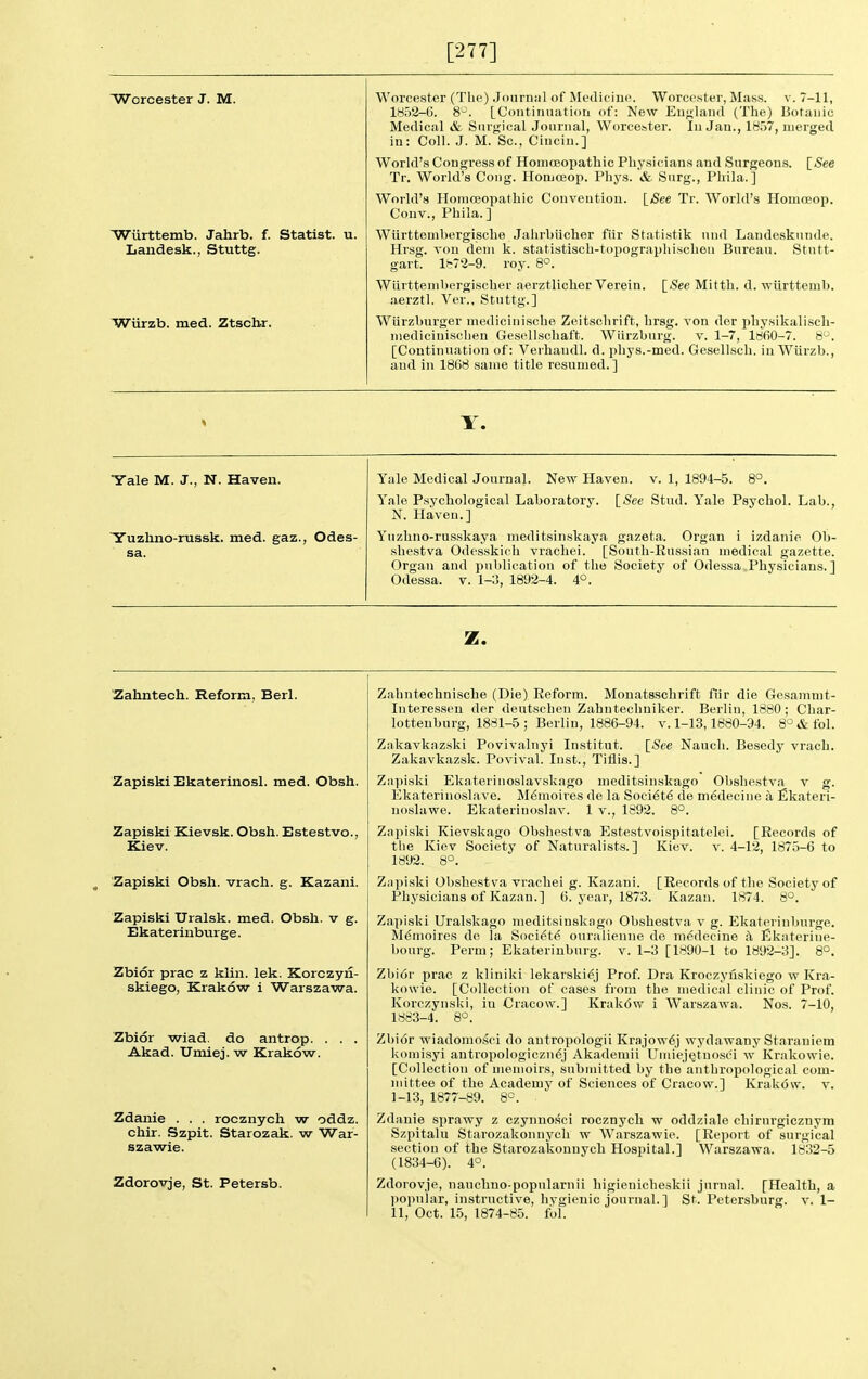 [277] Worcester J. M. Wiirttemb. Jahrb. f. Statist, u. Laiidesk., Stuttg. Wiirzb. med. Ztscbr. Worcester (The) Journnl of Medieiue. Worcester, Mass. v. 7-11, 1852-6. 8°. [Continuation of: New England (The) Botanic Medical & Surgical Journal, Worcester. In Jan., 1857, merged in: Coll. J. M. Sc., Cincin.] World's Congress of Homoeopathic Physicians and Surgeons. ISee Tr. World's Cong. Homoeop. Phys. & Surg., Phila.] World's Homoeopathic Convention. [(See Tr. World's HomoBop. Couv., Phila.] Wiirttembergische Jahrhiicher fiir Statistik und Landesknnde. Hrsg. von dem k. statistisch-topographischen Bureau. Stutt- gart. 1872-9. roy. 8°. Wiirttemhergischer aerztlicher Verein. [<See Mitth. d. vriirttemb. .lerztl. Ver., Stuttg.] Wiirzburger medicinische Zeitsclirift, hrsg. von der physikali.sch- medicinischen Gesellschaft. Wiirzburg. v. 1-7, l8fi0-7. 8. [Continuation of: Verhandl. d. phys.-med. Gesellscb. in Wurzb., and in 1868 same title resumed.] Y. Yale M. J., N. Haven. Yuzhno-russk. med. gaz., Odes- sa. Yale Medical Journal. New Haven, v. 1, 1894-5. 8°. ISee Stud. Yale Psychol. Lab., Yale Psychological Laboratory. N. Haven.] Yuzhno-russkaya meditsinskaya gazeta. Organ i izdanie Ob- shestva Odesskich vrachei. [South-Russian medical gazette. Organ and publication of the Societj' of Odessa Physicians.] Odessa, v. 1-3, 1892-4. 4°. z. Zahntech. Reform, Berl. Zapiski Ekaterinosl. med. Obsh. Zapiski Kievsk. Obsh. Bstestvo., Kiev. Zapiski Obsh. vrach. g. Kazani. Zapiski Uralsk, med. Obsh. v g. Ekateriabur ge. Zbior prac z kiin. lek. Korczyn- skiego, Krakow i Warszawa. Zbior wiad. do antrop. , Akad. Umiej. w Krakow. Zdanie . . . rocznych w oddz. chir. Szpit. Starozak. w War- szawie. Zdorovje, St. Petersb. Zahntechnische (Die) Reform. Monatsschrift fiir die Gesammt- Interesseu der deutschen Zahntechniker. Berlin, 1880; Char- lotteuburg, 1881-5 ; Berlin, 1886-94. v. 1-13,1880-94. 8'^&fol. Zakavkazski Poviv.alnyi Institut. [See Naucli. Besedy vrach. Zakavkazsk. Povival. Inst., Tiflis.] Ziipiski Ekaterinoslavskago meditsinskago Obshestv.a v g. Ekaterinoslave. M<5moires de la Soci6t6 de mddecine a flkateri- noslawe. Ekateriuoslav. 1 v., 1892. 8°. Zapiski Kievskago Obshestva Estestvoispitatelei. [Records of tlie Kiev Society of Naturalists.] Kiev. v. 4-12, 1875-6 to 1892. 8°. Znpiski Obshestva vrachei g. Kazani. [Records of the Society of Physicians of Kazan.] 6. year, 1873. Kazan. 1874. 8°. Zapiski Uralskago meditsinskngo Obshestva v g. Ekaterinburge. Memoires de la Soci^te ouralieniie de m<^deeine a Ekaterine- bourg. Perm; Ekaterinburg, v. 1-3 [1890-1 to 1892-3]. 8°. Zbi6r prac z kliniki lekarski^j Prof. Dra Kroczyuskiego w Kra- kowie. [Collection of cases from the medical clinic of Prof. Korozynski, in Cracow.] Krak6w i Warszawa. Nos. 7-10, 1883-4. 8°. Zbior wiadomosci do antropologii Krajow6j wydawany Staraniem komisyi antropologiczn6j Akademii UmiejQtno.sci w Krakowie. [Collection of memoirs, submitted by the anthropological com- mittee of the Academy of Sciences of Cracow.] Krakow, v. 1-13, 1877-89. 8°. Zdanie sprawy z czynuosci rocznych w oddziale chirurgicznym Szpitalu Starozakonnych w Warszawie. [Report of surgical section of the Starozakonnych Hospital.] Warszawa. 1832-5 (1834-6). 4°. Zdorovje, nauchno-popnlarnii higienicheskii jurnal. [Health, a ])opular, instructive, hygienic journal.] St. Petersburg, v. 1-