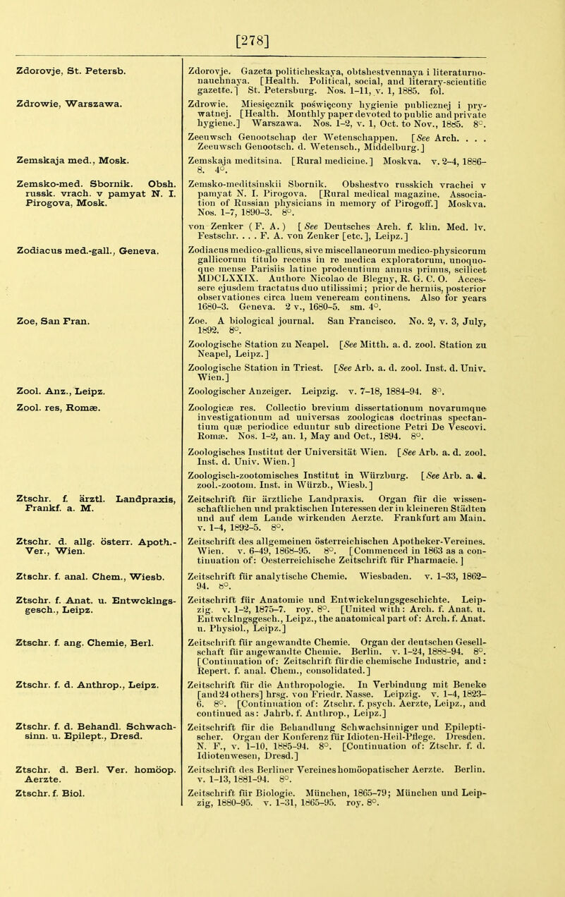 [278] Zdorovje, St. Petersb. Zdrowie, Warszawa. Zemskaja med., Mosk. Zemsko-med. Sbornik. Obsh. russk. vrach. v pamyat N. I. Pirogova, Mosk. Zodiacus med.-gall., Geneva. Zoe, San Fran. Zool. Anz., Leipz. Zool. res, Romce. Ztschr. f. arztl. Landprazis, Fraiikf. a. M. Ztschr. d. allg. osterr. Apoth.- Ver., Wien. Ztschr. f. Anat. u. Entwcklngs- gesch., Leipz. Ztschr. f. ang. Chemie, Berl. Ztschr. f. d. Anthrop., Leipz. Ztschr. f. d. Behandl. Schwach- sinn. u. Epilept., Dresd. Ztschr. d. Berl. Ver. homoop. Aerzte. Ztschr. f. Biol. Zdorovje. Gazeta politicheskaya, obtsbestvennaya i literaturno- uauchnaya. [Health. Political, social, aud literary-scieutitic gazette.] St. Petersburg. Nos. 1-11, v. 1, 1885. fol. Zdrowie. Miesi§cznik poswi^oony bygienie publiczuej i pry- watnej. [Health. Monthly paper devoted to public and private hygiene.] Warszawa. Nos. 1-2, v. 1, Oct. to Nov., 1885. 8°. Zeeuwsch Genootschap der Wetenschappen. [See Arch. . . . Zeeuwsch Geuootsch. d. Wetensch., Middelburg.] Zemskaja meditsina. [Rural medicine.] Moskva, v. 2-4, 1886- 8. 4°. Zemsko-meditsinskii Sbornik. Obshestvo russkich vrachei v pamyat N. I. Pirogova. [Rural medical magazine. Associa- tion of Russian physicians in memory of Pirogolf.] Moskva. Nos. 1-7, 1890-3. 8. von Zenker (F. A.) [See Deutsches Arch. f. klin. Med. Iv. Festschr. . . . F. A. von Zenker [etc.], Leipz.] Zodiacus medico-gallicus, sive miscellaneorum medico-physicorum gallicorum titulo recens in re medica exploratorum,' unoquo- que meuse Parisiis latiue prodeuntinm annus primus, scilicet MDCLXXIX. Autbore Nicolao de Blegny, R. G. C. O. Acces- sere ejusdem tractatus duo utilissimi; prior de beruiis, posterior observatioues circa luem veueream continens. Also for years 1680-3. Geneva. 2 v., 1680-5. sm. 4°. San Francisco. No. 2, v. 3, July, [_See Arb. a. d. zool. Zoe. A biological journal. 1892. 8°. Zoologische Station zu Neapel. [See Mitth. a. d. zool. Station zvl Neapel, Leipz.] Zoologische Station in Triest. [(See Arb. a. d. zool. Inst. d. Univ. Wien.] Zoologischer Anzeiger. Leipzig, v. 7-18, 1884-94. 8^. Zoologicse res. Collectio brevium dissertationum novarumque investigationum ad uuiversas zoologicas doctrinas spectan- tium quae periodice eduntur sub directione Petri De Vescovi. Romse. Nos. 1-2, an. 1, May and Oct., 1894. 8. Zoologisches Institut der Universitat Wien. Inst. d. Univ. Wien.] Zoologiscb-zootomiscbes Institut in Wiirzburg. [See Arb. a. d. zool.-zootom. Inst, iu Wiirzb., Wiesb.] Zeitscbrift fiir arztlicbe Landpraxis. Organ fiir die wissen- schaftlicben und praktischen Interessen der in kleiueren Stiidten und auf dem Lande Avirkenden Aerzte. Frankfurt am Main. V. 1-4, 1892-5. 8°. Zeitscbrift des allgemeinen osterreichischen Apotbeker-Vereiues. Wien. V. 6-49, 1868-95. 8°. [Commenced iu 1863 as a con- tinuation of: Oesterreichische Zeitscbrift fiir Pharmacie. ] 94. 6°. Zeitscbrift fiir Anatomie und Entwickelungsgescbichte. Leip- zig. V. 1-2, 1875-7. roy. 8°. [United with: Arch. f. Anat. u. Eutwcklngsgescb., Leipz., the anatomical part of: Arch. f. Anat. u. Physiol., Leipz.] Zeitscbrift fiir angewandte Chemie. Organ der deutscben Gesell- schaft fiir angewandte Chemie. Berlin, v. 1-24, 1888-94. 8°. [Contiuuatiou of: Zeitscbrift fiirdie cbemische Industrie, and: Repert. f. anal. Chem., consolidated.] Zeitscbrift fiir die Anthropologic. In Verbindnng mit Beneke [and24 others] brsg. von Friedr. Nasse. Leipzig, v. 1-4, 1823- 6. 8°. [Continuation of: Ztschr. f. psych. Aerzte, Leipz., and continued as: Jabrb. f. Anthrop., Leijiz.] Zeitscbrift fiir die Bebandlung Schwacbsinniger und Epilepti- scber. Organ der Konferenz fiir Idioten-Heil-Pflege. Dresden. N. F., V. 1-10, 1885-94. 8°. [Continuation of: Ztschr. f. d. Idiotenwesen, Dresd.] Zeitscbrift des Berliner Vereiueshomoopatischer Aerzte. Berlin. V. 1-13, 1881-94. 8°. Zeitscbrift fiir Biologic. Miincben, 1865-79; Miincben und Leip- zig, 1880-95. V. 1-31, 1865-95. roy. 8°.