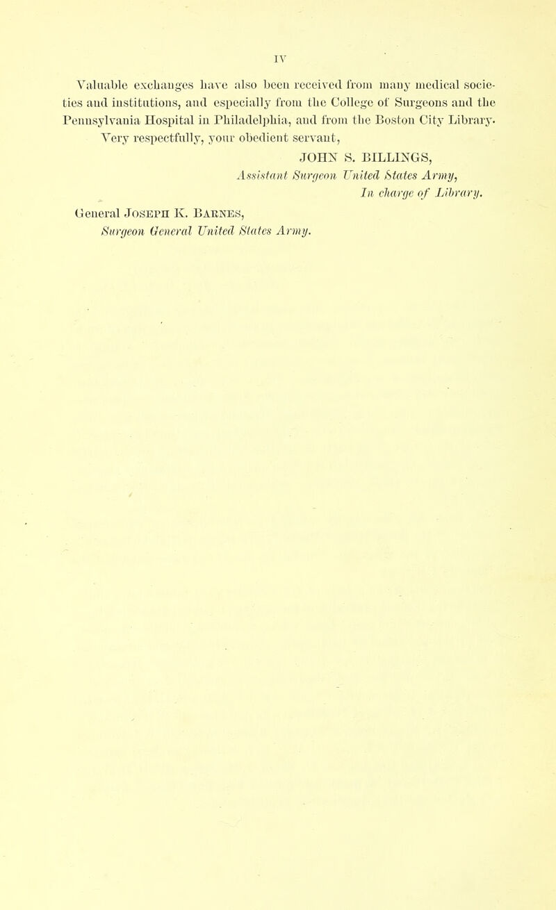 Valuable exchanges have also been received from many medical socie- ties aud institutions, and especially from the College of Surgeons and the Pennsylvania Hospital in Philadelphia, aud from the Boston City Library. Very respectfully, your obedient servant, JOHN S. BILLINGS, Assistant Surgeon United States Army, In charge of Library. General Joseph K. Barnes, Surgeon General United States Army.