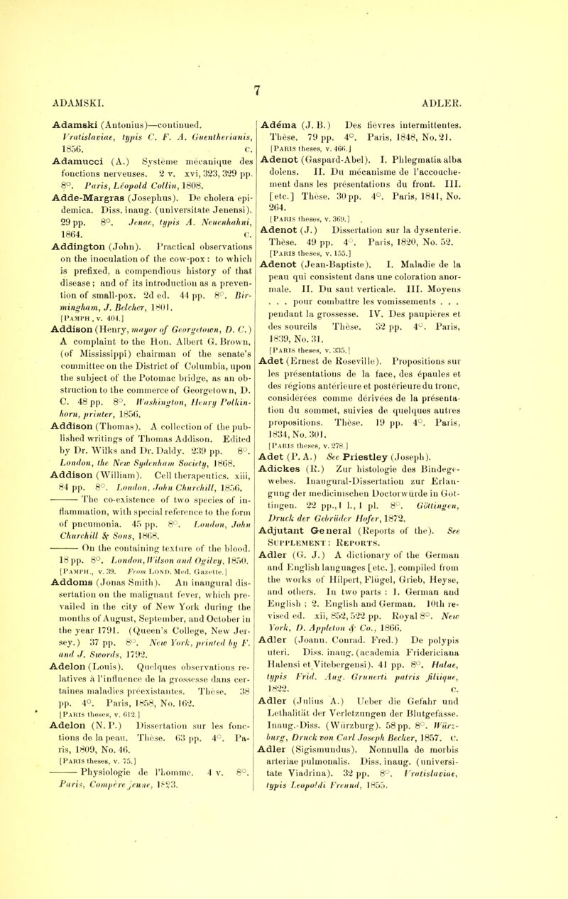 Adamski (Antonius)—continued. Vratislaviae, typis C. F. A. Guentherianis, 1856. c. Adamucci (A.) Systeme mecanique des fonctions nerveuses. 2 v. xvi, 323, 329 pp. 8°. Paris, Leopold Collin, 1808. Adde-Margras (Josephus). De cholera epi- demica. Diss, inaug. (universitate Jeuensi). 29pp. 8°. Jenae, typis A. Neuenhahni, 1864. c. Addington (John). Practical observations on the inoculation of the cow-pox : to which is prefixed, a compendious history of that disease; and of its introduction as a preven- tion of small-pox. 2d ed. 44 pp. 8°. Bir- mingham, J. Bdchcr, 1801. [Pamph , v. 40-1.] Addison (Henry, mayor of Georgetown, D. C.) A complaint to the Hon. Albert G.Brown, (of Mississippi) chairman of the senate's committee on the District of Columbia, upon the subject of the Potomac bridge, as an ob- struction to the commerce of Georgetown, D. C. 48 pp. 8°. Washington, Henry Polkin- horn, printer, 1856. Addison (Thomas). A collection of the pub- lished writings of Thomas Addison. Edited by Dr. Wilks and Dr. Daldy. 239 pp. 8°. London, the New Sydenham Society, 1868. Addison (William). Cell therapeutics, xiii, 84 pp. 8°. London, John Churchill, 1.856. The co-existence of two species of in- flammation, with special reference to the form of pneumonia. 45 pp. 8°. London, John Churchill $f Sons, 1868. On the containing texture of the blood. 18 pp. 8°. London, IVilson and Ogilvy, 1850. [Pamph., v. 39. From LOND. Med. Gazette.] Addoms (Jonas Smith). An inaugural dis- sertation on the malignant fever, which pre- vailed in the city of New York during the months of August, September, and October in the year 1791. (Queen's College, New Jer- sey.) 37 pp. 8°. New York, printed hy F. and J. Swords, 1792. Adelon (Louis). Quelques observations re- latives a l'influence de la grossesse dans cer- taines maladies pieexistantes. These. 38 pp. 4°. Paris, 1858, No. 162. [Paris theses, v. 612.] Adelon (N. P.) Dissertation sur les fonc- tions de la peau. These. 63 pp. 4°. Pa- ris, 1809, No. 46. [Paris theseB, v. 75.] Physiologie de l'Lomme. 4 v. 8°. Paris, Compere jeune, 1?23. Adema (J. B.) Des fievres intermittentes. These. 79 pp. 4°. Paris, 1848, No. 21. [Paris theses, v. 466. J Adenot (Gaspard-Abel). I. Phlegmatia alba dolens. II. Du mecanisme de l'accouche- ment dans les presentations du front. III. [etc.] These. 30pp. 4°. Paris, 1841, No. 264. [Paris theses, v. 369.] . Adenot (J.) Dissertation sur la dysenterie. These. 49 pp. 4°. Paris, 1820, No. 52. [Paris theses, v. 155.] Adenot (Jean-Baptiste). I. Maladie de la peau qui consistent dans une coloration anor- male. II. Du saut verticale. III. Moyens . . . pour combattre les vomissements . . . pendant la grossesse. IV. Des paupieres et des sourcils These. 32 pp. 4°. Paris, 1839, No. 31. [Paris theses, v. 335.] Adet (Ernest de Roseville), Propositions sur les presentations de la face, des 6paules et des regions anterieure et posterieuredu tronc, consider6es comme derivees de la presenta- tion du sommet, suivies de quelques autres propositions. These. 19 pp. 4°. Paris. 1834, No. 301. [Paris theses, v. 278.] Adet (P. A.) See Priestley (Joseph). Adickes (R.) Zur histologic des Bindegf- webes. Inaugural-Dissertation zur Erlan- gung der medieinischen Doctorwiirde in Got- tingen. 22 pp., 1 1., I pi. 8°. Gb'ttingen, Druch der Gebriider Hofer, 1872. Adjutant General (Reports of the). See Supplement: Reports. Adler (G. J.) A dictionary of the German and English languages [etc.], compiled from the works of Hilpert, Fliigel, Grieb, Heyse, and others. In two parts : 1. German and English; 2. English and German. 10th re- vised ed. xii, 852,522 pp. Royal 8°. New York, D. Appleton Co., 1866. Adler (Joaun. Conrad. Fred.) De poly pis uteri. Diss, inaug. (academia Fridericiana Halensi et Virebergensi). 41 pp. 8°. Halae, typis Frid. Aug. Grunerti patris filiique, 1822. c. Adler (Julius A.) Ueber die Gefahr und Lethalitiit der Verletzungen der Blutgefasse. Inaug.-Diss. (Wiirzburg). 58 pp. 8°. Wiirz- burg, Druck von Carl. Joseph Becker, 1857. C. Adler (Sigismundus). Nonnulla de morbis arteriae pultnonalis. Diss, inaug. (universi- tate Viadrina). 32 pp. 8°. Vratislaciae, typis Leopofdi Freund, 1855.