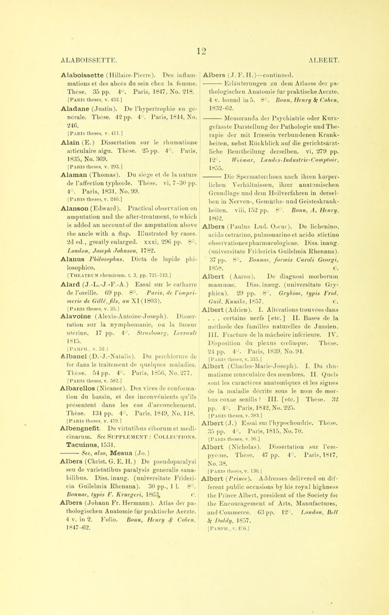 ALABOISSETTE. ALBEKT. Alaboissette (Hillaire-Pierre). Des inflam- mations et des abces du sein chez la femme. These. 35 pp. 4°. Paris, 1847, No. 218. [Paris theses, v. 452.] Aladane (Justin). De l'hypertrophie en ge- nerale. These. 42 pp. 4°. Paris, 1844, No. 246. [Paris theses, v. 411.] Alain (E.) Dissertation sur le rlmmatisme articulaire aigu. These. 25 pp. 4°. Paris, 1835, No. 369. [PAIUS theses, v. 293.] Alaman (Thomas). Du siege et de la nature de l'affection typhoide. These, vi, 7-30 pp. 4°. Paris, 1831, No. 99. [Paris theses, v. 240.] Alanson (Edward). Practical observation on amputation and the after-treatment, to which is added an account of the amputation above the ancle with a flap. Illustrated by cases. 2d ed., greatly enlarged, xxxi, 29C pp. 8°. London, Joseph Johnson, 1782. Alanus Philosophies. Dicta de lapide plri- losophico. [THEATRL'M chemicum, t. 3, pp. 721-743.] Alard (J.-L.-J -F.-A.) Essai sur le catharre de 1'oreille. 69 pp. 8°. Paris, de Vimpri- mcrie de Gille,fils, an XI (1803). [Paris theses, v. 25.] Alavoine (Alexis-Antoine-Joseph). Disser- tation sur la nymphornanie, ou la fureur uterine. 17 pp. 4°. Strasbourg, Levrault 1815. [Pamph., v. 52.1 Albanel (D.-J.-Natalis). Du perchlorure de fer dans le traitenient de quelques maladies. These. 54 pp. 4°. Paris, 1856, No. 277. [Paris theses, v. 582.] Albarellos (Nicanor). Des vices de conforma- tion du bassin, et des inconvenients qu'ils presentent dans les cas d'accouehement. These. 134 pp. 4°. Paris, 1849, No. 118. [Paris theses, v. 479.1 Albengnefit. De virtutibus ciborum et medi- cinarum. See Supplement : Collections. Tacuinus, 1531. Sec, also, Mesua (Jo.) Albers (Christ. G. E. H.) De pseudoparalysi seu de varietatibus paralysis generalis sana- bilibus. Diss, inaug. (universitate Frideri- cia Guilelmia Rhenana). 30 pp., 1 1. 8°. Bonnae, typis F. Kruegeri, 1863,, c. Albers (Johann Fr. Hermann). Atlas der pa- thologischen Auatomie fiir praktische Aerzte. 4 v. in 2. Folio. Bonn, Henry 4' Cohen, 1847-62. Albers (J. F. H.)—continued. Eiiauterungen zu dem Atlasse der pa- thologischen Anatomic fur praktische Aerzte. 4 v. bound in 5. 8°. Bonn, Henry if Cohen, 1832-62. Memoranda der Psychiatrie oder Kurz- gefasste Darstellung der Pathologie uud The- rapie der mit Irresein %*erbundenen Krank- heiten, nebst Riickblick auf die gerichtsjirzt- liche Beurtheilung derselben. vi, 279 pp. 12°. Weimar, Landes? Industrie-Comptoir, 1855.. Die Spermatorrhoea nach ihren korper- lichen Verhiiltuissen, ihrer anatomischen Grundlage und dein Heilverfahren in dersel- ben in Nerven-, Gemiiths- und Geisteskrauk- heiten. viii, 152 pp. 8°. Bonn, A. Henry, 1862. Albers (Paulas Lud. O^car). De lichenino, acido cetrarino, pulmouarino et acido stictino observationespharmacologicae. Diss, inaug. (universitate Fridericia Guilelmia Rhenana). 37 pp. 8°. Bonnae, formis Caroli Georgi, 1858. c. Albert (Aaron). De diagnosi morborum mammae. Diss, inaug. (universitate Gry- phica). 29 pp. 8°. Gryhiae, typis Frid. Guil. Kunile, 1857. c. Albert (Adrien). I. Alterations trouvees dans . . . certains nerfs [etc.] II. Bases de la methode des families naturelles de Jussien. III. Fracture de la machoire inferieure. IV. Disposition du plexus coeliaque. These. 24 pp. 4°. Paris, 1839, No. 94. [Paris theses, v. 335.] Albert (Charles-Marie-Joseph). I. Du rhu- matisme musculaire des membres. II. Quels sont les caracteres anatomiques et les signes de la maladie decrite sous le nom de mor- bus coxae senilis? III. [etc.] These. 32 pp. 4°. Paris, 1842, No. 225. [Paris theses, v. 383.] Albert (J.) Essai sur l'liypochoudrie. These. 35 pp. 4°. Paris, 1815, No. 70. [Paris theses, v. 96.] Albert (Nicholas). Dissertation sur l'em- pyeme. These. 47 pp. 4°. Paris, 1817, No. 38. [Paris theses, v. 130.J Albert (Prince). Addresses delivered on dif- ferent public occasions by his royal highness t he Prince Albert, president of the Society for the Encouragement of Arts, Manufactures, and Commerce. 63 pp. 12°. London, Bill S( Daldy, 1857. [Pamph., v.4C6.]