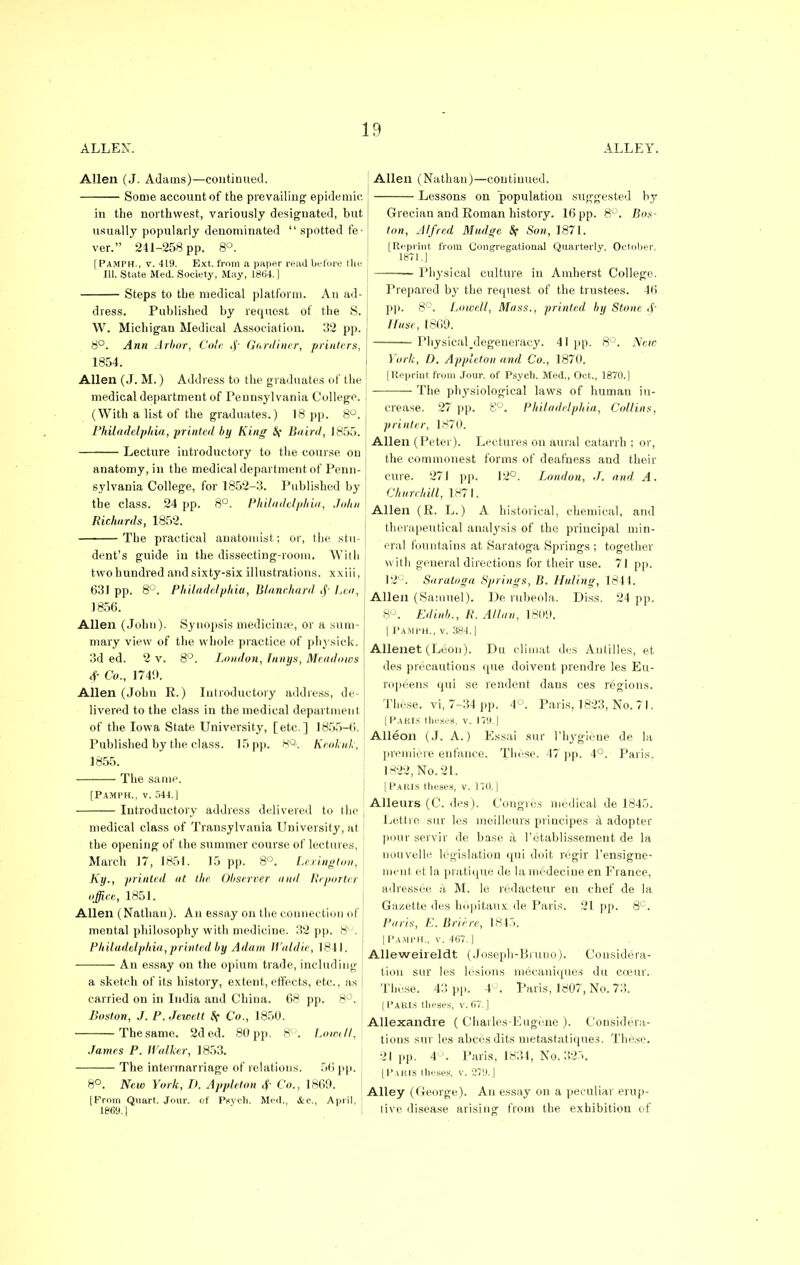 ALLEN. Allen (J. Adams)—continued. Some account of the prevailing epidemic. in the northwest, variously designated, but usually popularly denominated  spotted fe- ver. 241-258 pp. 8°. [ Pamph., v. 419. Ext, from a paper read before the 111. State Med. Society, May, 1864.] Steps to the medical platform. An ad- dress. Published by request of the S. W. Michigan Medical Association. 32 pp. 8°. Ann Arbor, Cole ,y Gardiner, printers, 1854. Allen (J. M.) Address to the graduates of the medical department of Pennsylvania College. (With a list of the graduates.) 18 pp. 8°. Philadelphia, printed by King S{ Baird, 1855. Lecture introductory to the course on anatomy, in the medical department of Penn- sylvania College, for 1852-3. Published by the class. 24 pp. 8°. Philadelphia, John Richards, 1852. The practical anatomist; or, the stu- ALLEY. dent's guide in the dissecting-room. With two hundred and sixty-six illustrations, xxiii, 631 pp. 8°. Philadelphia, Blanehard .f- Lea, 1856. Allen (John). Synopsis medicinse, or a sum- mary view of the whole practice of physick. 3d ed. 2 v. 8°. London, Innys, Meadows <f- Co., 1749. Allen (John R.) Introductory address, de- livered to the class in the medical department of the Iowa State University, [etc.] 1855—f!. Published by the class. 15 pp. s°. Keokuk, 1855. The same. [Pamph., v. 544.] Introductory address delivered to the medical class of Transylvania University, at the opening of the summer course of lectures, March 17, 1851. 15 pp. 8°. Lexington, Ky., printed, at the Observer and Reporter offiee, 1851. Allen (Nathan). An essay on the connection of mental philosophy with medicine. 32 pp. 8°. Philadelphia,printed by Adaai Waldie, 1841. An essay on the opium trade, including a sketch of its history, extent, effects, etc., as carried on in India and China. 08 pp. 8°. Boston, J. P.Jewett ft Co., 1850. The same. 2ded. 80 pp. 8°. Lowdl, James P. Walker, 1853. The intermarriage of relations. 56 pp. 8°. New York, D. Appleton <f- Co., 1869. (From Quart. Jour, of Psych. Med., &c, April, 1869.1 Allen (Nathan)—continued. Lessons on population suggested by Grecian and Roman history. 16 pp. 8°. Bos- ton, Alfred Mudge Sf Son, 1871. [Reprint from Congregational Quarterly. October, 1871.] Physical culture in Amherst College. Prepared by the request of the trustees. 46 pp. 8°. Lowell, Mass., printed, by Stone <f- Huse, 1869. PhysicaKlegeneracy. 41 pp. 8°. Are<e York, D. Appleton and Co., 1870. [Reprint from Jour, of Psych. Med., Oct,, 1870.] The physiological laws of human in- crease. 27 pp. 8°. Philadelphia, Collins, printer, 1870. Allen (Peter). Lectures on aural catarrh ; or, the commonest forms of deafness and their cure. 271 pp. 12°. London, J. and A. Churchill, 1871. Allen (R. L.) A historical, chemical, and therapeutical analysis of the principal min- eral fountains at Saratoga Springs ; together with general directions for their use. 71 pp. 12°. Saratoga Springs, B. Haling, 1841. Allen (Samuel). De rubeola. Diss. 24 pp. 8°. Edinb., R. Allan, 1809. [Pamph., v. 384.] Allenet (Leon). Dti climat des Antilles, et des precautions que doivent prendre les Eu- ropeans qui se rendent dans ces rejgions. These, vi, 7-34 pp. 4°. Paris, 1823, No. 7 I. [Paris theses, v. 179.] Alleon (J. A.) Essai sur I'hygiene de la premiere enfance. These. 47 pp. 4°. Paris. 1822, No. 21. [Paris theses, v. 170.] Alleurs (C. des). Congres medical de 1845. Lettre sur les meilleurs principes a adopter pour servir de base it Fetablissement de la nouvelle legislation qui doit reigir l'ensigne- ment et la pratique de lamedeciue en France, adressee a, M. le redacteur en chef de la Gazette des hOpitaux. de Paris. 21 pp. 8C. Paris, E. Briere, 1845. [ Pamph., v. 467.] Alleweireldt (Joseph-Bmno). Considera- tion sur les lesions mecanique.s du cceur. These. 43 pp. 4 . Paris, 1807, No. 73. | Pakis theses, v. 67.] Allexandre ( Charles-Eugene ). Considera- tious sur les abcesdits metastatiques. These. 21 pp. 4 . Paris, 1834, No. 32.. [Paris theses, v. 279.] Alley (George). An essay on a peculiar erup- tive disease arising from the exhibition of