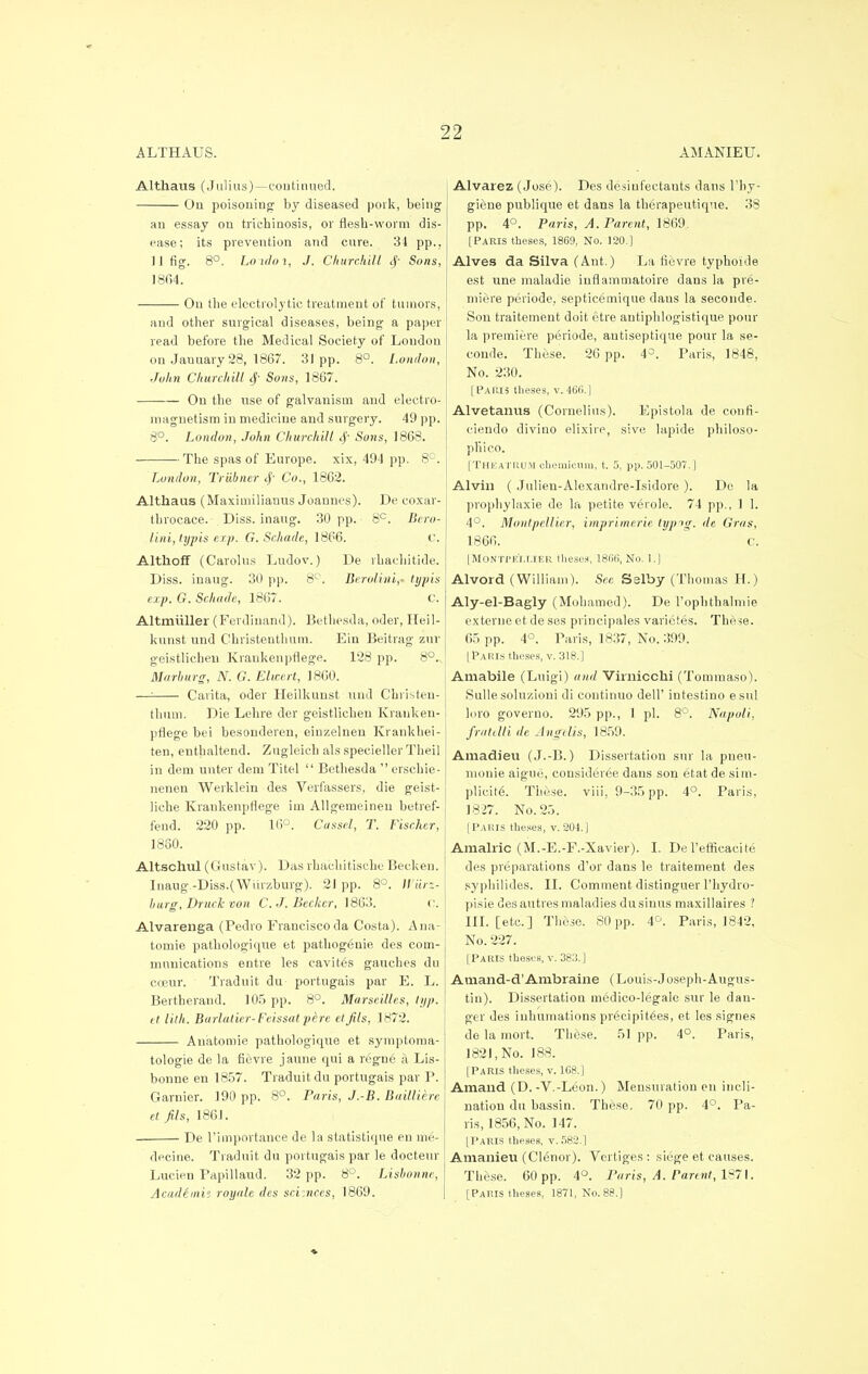 ALTHAUS. AMANIEU. Althaus (Julius)—continued. On poisoning by diseased pork, being an essay on trichinosis, or flesh-worm dis- ease; its prevention and cure. 34 pp., II fig. 8°. Loidoi, J. Chun-kill $ Sons, 1804. On the electrolytic treatment of tumors, and other surgical diseases, being a paper read before the Medical Society of Loudon on Jauuary 28, 1867. 31pp. 8°. London, John Churchill tj- Sons, 1867. On the use of galvanism and electro- magnetism in medicine and surgery. 49 pp. 8°. London, John Churchill cf Sons, 1868. The spas of Europe, xix, 494 pp. 8°. London, Triibner <|- Co., 1862. Althaus (Maximilianus Joannes). De coxar- throcace. Diss, inaug. 30 pp. 8C. Bero- lini,typis exp. G. Schade, I860. C. Althoff (Carolus Ludov.) De rhachitide. Diss, inaug. 30 pp. 8°. Berolini,- typis exp. G. Schade, 1867. c. Altmuller (Ferdinand). Bethesda, oder, Heil- kunst und Christenthum. Ein Beitrag zur geistlicheu Kraukenpriege. 128 pp. 8°.., Marburg, N. G. Ehccrt, I860. —: Carita, oder Heilkunst und Christen- thum. Die Lehre der geistlicheu Krauken- pflege bei besonderen, einzelnen Krankhei- ten, enthaltend. Zugleich als specieller Theil in dem unter dem Titel  Bethesda  erschie- uenen Werklein des Verfassers, die geist- liche Krankenpflege im Allgemeinen betref- fend. 220 pp. 16°; Cassel, T. Fischer, 1860. Altschul (Gustav). Das rhaeliitische Becken. Inaug -Diss.(Wiirzburg). 21 pp. 8°. Wiirz- burg, Druck von C. J. Becker, 1863. o. Alvarenga (Pedro Francisco da Costa). Ana- tomie pathologique et pathogeuie des com- munications entre les cavites gauches du coeur. Traduit du portugais par E. L. Bertherand. 105 pp. 8°. Marseilles, lyp. et lilh. Burlaticr- Feissat pere el Jils, 1872. Anatomie pathologique et symptoma- tologie de la fievre jaune qui a regne a Lis- bonne en 1857. Traduit du portugais par P. Garnier. 190 pp. 8°. Paris, J.-B. Bailliere et Jils, 1861. De l'importance de la statistique en me- decine. Traduit du portugais par le docteur Lucien Papillaud. 32 pp. 8°. TAsbonne, Academii royale des scimces, 1869. Alvarez (Jose). Des desinfectauts dans l'by- giene publiqne et dans la therapeutique. 38 pp. 4°. Paris, A. Parent, 1869. [Paris theses, 1869, No. 120.] Alves da Silva (Ant.) La fievre typhoide est une maladie iufiammatoire dans la pre- miere periode, septicemique dans la seconde. Son traitement doit etre antiphlogistique pour la premiere periode, autiseptique pour la se- conde. These. 26 pp. 4°. Paris, 1848, No. 230. [Paris theses, v.466.] Alvetanus (Cornelius). Epistola de coufi- ciendo divino elixire, sive lapide philoso- pliico. [TheatRUM chemicum, t. 5, pp. 501-507.] Alvin ( Julien-Alexandre-Isidore ). De la prophylaxie de la petite verole. 74 pp., 1 1. 4°. Montpellicr, imprirnerie typtg. de Gras, 1866. C. [MONTPEIXIER theses, 1866, No. l.J Alvord (William). See Sslby (Thomas H.) Aly-el-Bagly (Mohamed). De rophthalmie externe et de ses principales varietes. These. 65 pp. 4°. Paris, 1837, No. 399. [Paris theses, v. 318.] Amabile (Luigi) and Virnicchi (Tommaso). Sulle solu/.ioni di coutinuo dell' intestino esul loro governo. 295 pp., I pi. 8°. Napoli, fratdli de Angelis, 1859. Amadieu (J.-B.) Dissertation sur la pneu- monie aigue, consideree dans son etat de sim- plicity. These, viii, 9-35 pp. 4°. Paris, 1827. No. 25. [Paris theses, v. 204.] Amalric (M.-E.-F.-Xavier). I. De l'efficacite des preparations d'or dans le traitement des syphilides. II. Comment distinguer l'hydro- pisie des autres maladies du sinus maxillaires ? III. [etc.] These. 80pp. 4°. Paris, 1842, No. 227. [Paris theses, v. 383.] Amand-d'Ambraine (Louis-Joseph-Augus- tin). Dissertation medico-legalc sur le dan- ger des inhumations precipices, et les signes de la mort. These. 51 pp. 4°. Paris, 1821, No. 188. [Paris theses, v. 168.] Amand (D. -V.-Leon.) Mensuration en incli- nation du bassin. These. 70 pp. 4°. Pa- ris, 1856, No. 147. [Paris theses, v. 582.] Amanieu (Clenor). Vertiges: siege et causes. These. 60 pp. 4°. Paris, A. Parent, 1871. [Paris theses, 1871, No. 88.]