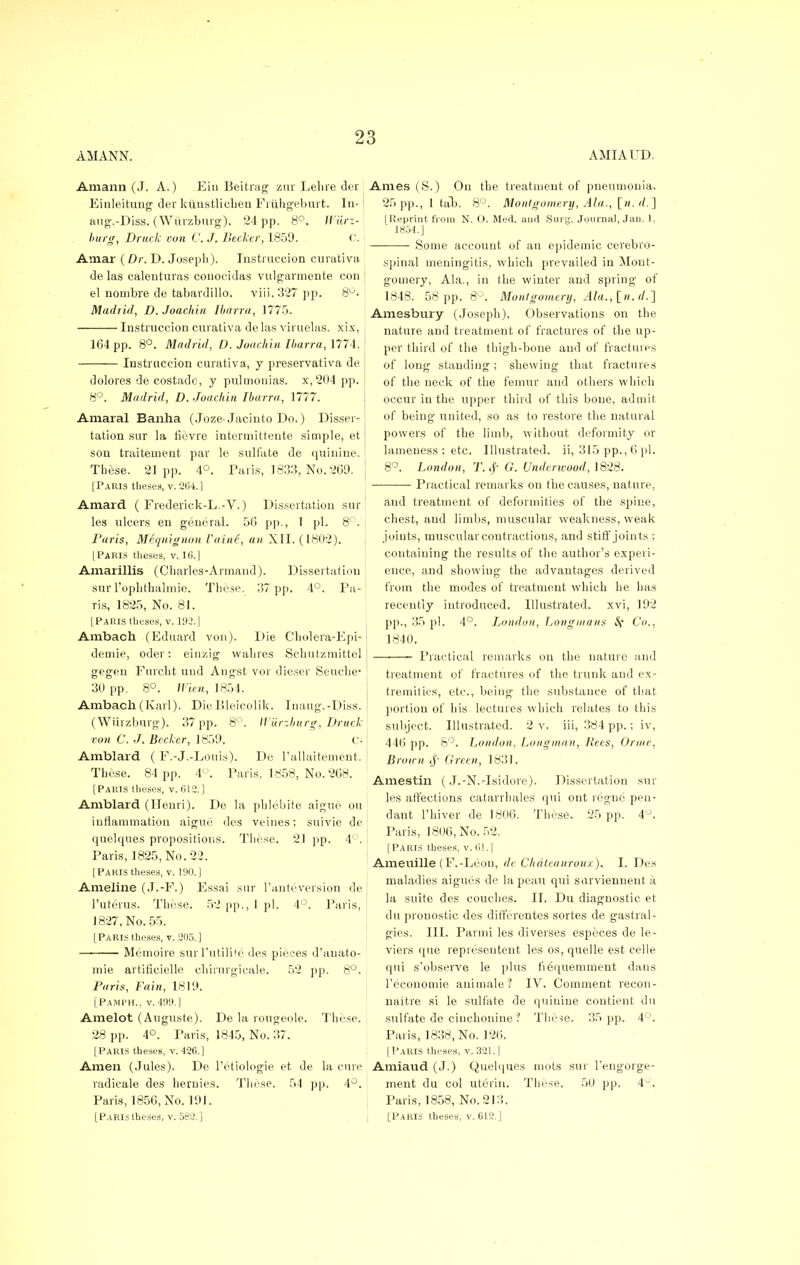 AMANN. AMIAUD. Amann (J. A.) Eiu Beitrag zur Lelire der j Einleitung der ktlnstlicben Friihgeburt. In- aug.-Diss. (Witrzburg). 24 pp. 8°. Wiirz- burg, Drtick oon C. J. Becker, 1859. C. Amar (Dr. D. Joseph). Instruccion curativa de las calenturas conocidas vulgarmente con el nombre de tabardillo. viii,327pp. 8°. Madrid, D. Joachin Ibarra, 1775. Instruccion curativa delas viruelas. xix, 164 pp. 8°. Madrid, D. Joachin Ibarra, 1774. Instruccion curativa, y preservativa dolores de costadc, y pulmonias. x, 204 pp. 8°. Madrid, D. Joachin Ibarra, 1777. Amaral Banha (Joze-Jacinto Do.) Disser- tation sur la fievre intermittente simple, et son traitement par le sulfate de quinine. These. 21pp. 4°. Paris, 1833, No. 269. [Paris theses, v. 264.] Amard ( Frederick-L.-V.) Dissertation sur les ulcers en general. 56 pp., 1 pi. 8°. Paris, MSquignon Vaini, an XII. (1802). [Paris theses, v.,16.] Amarillis (Charles-Arrnand). Dissertation sur l'ophthalmie. These. 137 pp. 4°. Pa- ris, 1825, No. 81. [Paris theses, v. 192.] Ambach (Eduard von). Die Cholera-Epi- demie, oder: einzig wahres Schutzmittel gegen Furcht und Angst vor dieser Seuche- 30 pp. 8°. Wu.it, 1854. Ambach (Karl). DieBleicolik. Inaug.-Diss. (Wiirzburg). 37 pp. 8°. IViirzburg, Druclc con C. J. Becker, 1859. (_'• Amblard ( F.-J.-Louis). De l'allaitement. These. 84 pp. 4°. Paris. 1858, No. 268. [Paris theses, v. 612.] Amblard (Henri). De la pblebite aigue ou inflammation aigue des veines; suivie de quelques propositions. These. 21 pp. 4°. Paris, 1825, No. 22. [Paris theses, v. 190.] Ameline (J.-F.) Essai sur l'anteversion de l'uteius. These. 52 pp., I pi. 4°. Paris, J 827, No. 55. [Paris theses, v. 205.] Memoire surl'utilite des pieces d'auato- mic artificielle chirurgicale. 52 pp. 8°. Paris, Fain, 1819. [PamI'H., v. 499.] Amelot (Auguste). De la rougeole. These. 28 pp. 4°. Paris, 1845, No. 37. [Paris theses, v. 426.] Amen (Jules). De l'etiologie et de la cure radicale des henries. These. 54 pp. 4°. Paris, 1856, No. 191. [Paris theses, v. 582.] Ames (S.) Ou the treatment of pneumonia. 25 pp., 1 tab. 8°. Montgomery, Ala., [n. rf.] [Reprint from N. O. Med. aurt Surg. Journal, Jan. 1, 1854.] Some account of an epidemic cerebro- spinal meningitis, which prevailed in Mont- gomery, Ala., in the winter and spring of 1848. 58 pp. 8°. Montgomery, Ala., In. rf.] Amesbury (Joseph). Observations on the nature and treatment of fractures of the up- per third of the thigh-bone and of fractures of long standing; shewing that fractures of the neck of the femur and others which occur in the upper third of this bone, admit of being united, so as to restore the natural powers of the limb, without deformity or lameness : etc. Illustrated, ii, 315 pp., 6 pi. 8°. London, T.# G. Underwood, 1828. Practical remarks on the causes, nature, and treatment of deformities of the spine, chest, and limbs, muscular weakness, weak joints, muscular contractions, and stiff joints ; containing the results of the author's experi- ence, and showing the advantages derived from the modes of treatment which he has recently introduced. Illustrated, xvi, 192 pp., 35 pi. 4°. Ijondon, Longmans Sf Co., 1840. Practical remarks on the nature and treatment of fractures of the trunk and ex- tremities, etc., being the substance of that portion of his lectures which relates to this subject. Illustrated. 2 v. iii, 384 pp.; iv, 446 pp. 8°. London. Longman, Rets, Orme, Brou n J' Green, 1831. Amestin (J.-N.-Isidore). Dissertation sta- les affections catarrhales qui ont regne pen- dant l'hiver de 1806. These. 25 pp. 4U. Paris, 1806, No. 52. [Paris theses, v. 01.] Ameuille (F.-Leon, de Chateauroux). I. Des maladies aigues de la peau qui surviennent a la suite des couches. II. Du diagnostic et du prouostic des differentes sortes de gastral- gies. HI. Panni les diverses especes de le- viers que representent les os, quelle est celle qui s'observe le plus fiequemment dans Tccoiiomie animale? IV. Comment recon- naitre si le sulfate de quinine contient du sulfate de cinchonine ? These. 35 pp. 4°. Paris, 1838, No. 126. [Paris theses, v. 321.] Amiaud (J.) Quelques mots sur l'engorge- ment du col uterin. These. 50 pp. 4°. Paris, 1858, No. 213. [Paris theses, v. 6L2.]