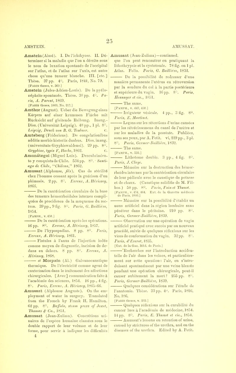 AM STEIN. AMUSSAT. Amstem(Aim6). I. De l'ichthyose. II. De- terminer si la maladie que Ton a de>rite sous le nom de luxation spontanea de l'occipital sur l'atlas, et de l'atlas sur l'axis, est autre chose qu'une tumeur blanche. III. [etc.] These. 37 pp. 4°. Paris, 1841, No. 79. [Paris theses, v. 369.] Amstein (Jules-Adrien-Louis). De la pyeio- c6phrite spontan6e. These. 33 pp. 4°. Pa- ris, A. Parent, 1869. [PARIS theses, 1869, No. 217.] Amthor (August). Ueber die Bewegung eines Korpers auf enter krummen Fliiehe mit Eiicksicht auf gleiteude Eeibung. Inaug.- Diss. (Universitat Leipzig). 48 pp., 1 pi. 8°. Leipzig, Druck von B. G. Teuhner. C. Amtsberg (Fridericus). De congelationibus additis morbis historiis duabus. Diss, inaug. (uuiversitate Gryphiswaldensi). 29 pp. 8°. Gryphiae, typis F. Hache, 1862. C. Amunategui (Miguel Luis). Descubrimien- to y conquistade Chile. 534 pp. 8°. ■ Santi- ago de Chile, Chilena, 1862. AmiiBsat (Alphonse, fits'). Cas de st6rilit6 chez l'homme cessant apr6s la gn6rison d'un phimosis. 2 pp. 8°. Evreux, A. Herissey, 1866. De la caut6risation circulaire de la base des tunteurs hemorrhoidales internes cornpli- qtt6es de procidence de la muqueuse du rec- tum. 39 pp., 9 fig. 8°. Paris, G.Bailliere, 1854. [PaMPH., v. 458.] De la cauterisation apresles operations. 16 pp. 8°. Evreux, A. Herissey, 1857. De l'hypospadias. 8 pp. 8°. Paris, Amussat (Jean-Zulima)—continued, que Ton peut rencontrer en pratiquant la lithothrypsie et la eystotomie. 78 fig, on 1 pi. Atlas. Folio. Paris, G. Baillierc, 1832. De la possibilite de redresser d'une mauiere permanente l'uterus en retroversion par la soudure du col a. la partie posterieure et superieure du vagin. 16 pp. 8°. Paris, Hennuyer et cie,, 1851. The same. Evreux, A. Herissey, 1861. Fistules a l'auus de 1'injection iodee comme moyen de diagnostic, incision de de- dans ea dehors. 8 pp. 8°. Evreux, A. - Herissey, 1868. et Morpain (Al.) Galvanocaustique thermique. De l'electricite comme agent de cauterisation dans le traitement des affections c-hirurgicales. [Avec] communication faite a l'academie des sciences, 1854. 16 pp., 4 fig. 8°. Paris, Evreux, A. Herissey, 1865-66. Amussat (Alphonse Auguste). On the em- ployment of water in surgery. Translated from the French by Frank H. Hamilton. 62 pp. 8°. Buffalo, steam press of Jewet, Thomas Co., 1851. Amussat (Jean-Zulima). Concretions uri- naires de l'espece humaine classees sous le double rapport de leur volume et de leur forme, pour servir a indiquer les difficultes [Pamph., v. 447, 458.] Irrigateur vesicale. 4 pp., 3 fig. 8°. Paris, E. Martinet. ■ Lemons sur les retentions d'urine causees par les retrecissemens du canal de l'uretre et sur les maladies de la prostate. Publiees, sous ses yeux, par A. Petit, vi, 229 pp., 3 pi. 8°. Paris, Germer-Bailliere, 1832. The same. [Pamph., v. 532.] Lithotome double. 3 pp., 4 fig. 8°. Paris, J. Claye. Memoire sur la destruction des heinor- rhoides internes par la cauterisation circulaire de leur pedicule avec le caustique de potasse et de chaux. (Caustique solidifie de M. Fil- hos.) 50 pp. 8°. Paris, Fain et Thunot. [Pamph., v. 454, 464. Ext. de la Gazette medicale de Pai is, 1846.] Memoire sur la possibilite d'etablir uu anus artificiel dans la region lombaire sans p6netrer dans le peritoine. 210 pp. 8°. Paris, Germer-Bailliere, 1839. Observation sur uue operation de vagin artificiel pratique avec succes par an nouveau procede, suivie de quelques reflexions sur les vices de conformation du vagiu. 32 pp. 8°. Paris, d'Everat, 1835. [Ext. de la Gaz. M6d. de Paris.] 'Recherches sur l'introduction accideu- telle de l'air dans les veines, et particuliere- inent sur cette question: l'air, en s'intro- duisant spontanement par une veine bless6e pendant une operation chirurgicale, pout-il causer subitement la mort ? 255 pp. 8°. Paris, Germer-Bailliere, 1839. Quelques considerations sur 1'etude de l'anatomie. These. 33 pp. 4°. Paris, 1826, No. 186. [Paris theses, v. 203.] Quelques reflexions sur la curabilite du cancer lues a l'academie de medecine, 1854. 14 pp. 8°. Paris, E. Thunot et cie., 1854. Amussat's lessons on retention of urine, caused by strictures of the urethra, and on the diseases of the urethra. Edited by A. Petit,