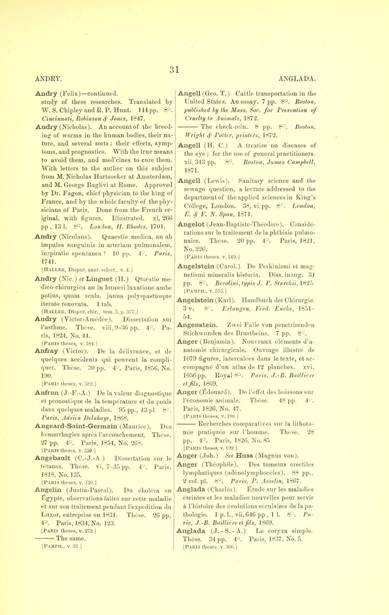 ANDRY. ANGLADA. Andry (Felix)—continued. study of these researches. Translated by W. S. Chipley and E. P. Hunt. 144 pp. 8°. Cincinnati, Robinson <f Jones, 1847. Andry (Nicholas). Anaccountof the breed- ing of worms in the human bodies, their na- ture, and several sorts ; their effects, symp- toms, and prognostics. With the true means to avoid them, and med'cines to cure them. With letters to the author on this subject from M.Nicholas Hartsoeker at Amsterdam, and M. George Baglivi at Rome. Approved by Dr. Fagon, chief physician to the king of France, and by the whole faculty of the phy- sicians of Paris. Done from the French or- iginal, with figures. Illustrated, xl, 266 pp, 13 1. 8°. London, H. Rhodes, 1701. Andry (Nicolaus). Quaestio medica, an ab impulsa sanguinis in arteriam pulmonalern, inspiratio spontanea ? 10 pp. 4°. Paris, 1741. [Haller, Disput. anat. select., v. <!.] Andry (Nic.) ct Linguet (H.) Qiuestio me- dico chirurgica an in humeri luxatione. ambe potius, quam scala, janua polyspastusque iterato renovata. 1 tab. [Haller, Disput. chir., torn. 5, p. 377. J Andry (Victor-Amedee). Dissertation sur l'asthme. These. viii,9-36pp. 4°. Pa- ris, 1824, No. 44. [Paris theses, v. 184.] Anfray (Victor). De la delivrance, et de quelques accidents qui peuvent la eompli- quer. These. 30 pp. 4°. Paris, 1856, No. 190. [Paris theses, v. 582.] Anfrun (J.-F.-A.) De la valeur diagnostique et pronostique de la temperature et du pouls dans quelques maladies. 95 pp., 13 pi. 8°. Paris, Adrien Ddahaije, 1868. Angeard-Saint-Germain (Maurice). Des Lemorrhagies apres l'accouchement. These. 27 pp. 4°. Paris, 1834, No. 268. [Paris theses, v. 550 ] Angebault (C.-J.-A.) Dissertation sur le tetanos. These, vi, 7-35 pp. 4°. Paris, 1818, No. 135. [Paris theses, v. 139.] Angelin (Justin-Pascal). Du cholera en figypte, observations faites sur cette maladie et sur son traitement pendant l'expedition du Luxor, entreprise en 1831. These. 26 pp. 4°. Paris, 1834, No. 123. [Paris theses, v. 272. J The same. [Pamph., v.52.] Angell (Geo. T.) Cattle transportation in the United States. An essay. 7 pp. 8°. Boston, published by the Mass. Soc. for Prevention of Cruelty to Animals, 1872. The check-rein. 8 pp. 8°. Boston, Wright 4' Potter, printers, 1872. Angell (H. C.) A treatise on diseases of the eye ; for the use of general practitioners. xii, 343 pp. 8°. Boston, James Campbell, 1871. Angell (Lewis). Sanitary science and the sewage question, a lecture addressed to the department of the applied sciences in King's College, London. 38, vi pp. 8°. London, E. 4- F. N. Spon, 1S71. Angelot (Jean-Baptiste-Theodore). Conside- rations sur le traitement delaphthisie pulmo- nale. These. 20 pp. 4°. Paris, 1821, No. 226. [Paris theses, v. 169.] Angelstein (Carol.) De Perkinismi et mag- netism! mineralis his'toria. Diss, inaug. 31 pp. 8°. Berolini, typis J. F. Starckii, 1825. [Pamph., v. 575.] Angelstein (Karl). Handbuch der Chirurgie. 3 v. 8°. Erlangen, Fcrd. Encke, 1851 — 54. Angenstein. Zvvei Fiille von penetrirenden Stichwunden des Brustbeins. 7 pp. 8°. Anger (Benjamin). Nouveaux elements d'a- natomie cHrurgicale. Ouvrage illustre de 1079 figures, intercalees dans letexte, etac- compagn6 d'un atlas de 12 planches, xvi, 1056pp. Royal 8°. Paris, J.-B. Bailliere et fils, 1869. Anger (Kdouard). De l'effet des boissons sur l'^conomie animale. These. 48 pp. 4°. Paris, 1826, No. 47. [Paris theses, v. 198.J Recherches comparatives sur la lithoto- mie pratiquee sur 1'homme. These. 28 pp. 4°. Paris, 1826, No. 85. [Paris theses, v. 199.] Anger (Joh.) See Huss (Magnus von). Anger (Theoph'rie). Des tumeurs erectiles lymphatiques (adenolymphoceles). 88 pp., 2 col. pi. 8°. Paris, P. Asselin, 1867. Anglada (Charles). fitude sur les maladies eteintes et les maladies nouvelles pour servir a l'histoire des evolutions seculaires de la pa- thologie. 1 p. 1., vii,646 pp , 1 1. 8°. Pa- ris, J.-B. Bailliere et fils, 1869. Anglada (J. - S. -A.) Le coryza simple. These. 34 pp. 4°. Paris, 1837, No. 5. [Paris theses, v. 306.]