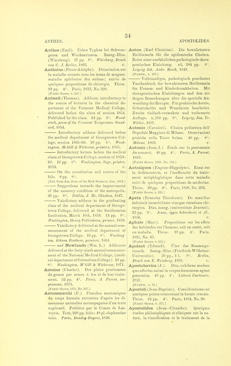 ANTHES. APOSTOLIDES. Anthes (Emil). Ueber Typhus bei Schwan- geren und Woehnerinnen. Inaug.-Diss. (Wiirzburg). 17 pp. 8°. Wiirzburg, Druck von C. J. Becker, 1866. C. Anthoine (Pierre-Adolphe). Dissertation sur la maladie connue sous les noms de muguet, maladie aphtheuse des enfans; 6uivio de quelques propositions de chirurgie. These. 22 pp. 4°. Paris, 1833, No. 220. [Paris theses, v. 262.] Antisell (Thomas). Address, introductory to the course of lectures in the chemical de- partment of the Vermont Medical College, delivered before the class of session 1854. Published by the class. 24 pp. 8°. Hood- slock, press of the Vermont Temperance Stand- ard, 1854. Introductory address delivered before the medical department of Georgetown Col- lege, session 1865-66. 19 pp. 8°. Wash- ington, McGill tj' Witherow,printers, 1865. Introductory lecture before the medical class of Georgetown College, session of 1859- 60. 16 pp. 8°. Washington, Sage, printer, 1859. c. On the constitution and source of the bile. 8 pp. 8°. [Ext. from Am. Jour, of the Med. Sciences, Jan., 1864. ] Suggestions towards the improvement of the sanatory condition of the metropolis. 26 pp. 8°. Dublin, J. Mc. Glashan, 1847. Valedictory address to the graduating class of the medical department of George- town College, delivered at the Smithsonian Institution, March 10th, 1859. 14 pp. 8°. Washington, Henri/ Polkinhorn, printer, 1859. ■ Valedictory delivered at the annual com- mencement of the medical department of Georgetown College. 16pp. 8°. Hashing ton, Gibson Brothers, printers, 1864. and Newlands (Wm. L.) Addresses delivered at the forty-ninth annual commence- ment of the National Medical College, (medi- cal department of Columbian College). 23 pp. 8°. Washington, W Gill Sf Witherow, 1871. Antoine (Charles). Des plaies pen^trantes du genou par armes a feu et de leur traite- ment. 52 pp. 4°. Paris, A. Parent, im- primeur, 1871. [Pakis theses, 1871, No. 207.] Antornmarchi (F.) Planches anatomiques du corps humain exfjcutees d'apr&s les di- mensions naturelles aceompagn^es d'un texte explicatif. Publi6es par le Comte de Las- teyrie. Text, 228 pp. folio ; 48 pi. elephantine folio. Paris, Dondcy-Dupres, 1826. Anton (Karl Christian). Die bewahrtesten Heilforrneln fair die epidemische Cholera. Nebst einer ausfiihrlichen pathologisch-thera- peutischen Einleitung. xii, 284 pp. 8°. Leipzig Joh, Ambr. Barth, 1849. [Pamph., v. 1G7.] Vollstitudiges, pathologisch geordnetes Taschenbuch der bewahrtesten Heilformeln fur Frauen- und Kinderkrankheiten. Mit therapeutischen Einleitungen und den no- thigen Bemerkungen iiber die specielle An- wendung der Eecepte. Fur praktisehe Aerzte, Geburtsbelfer und Wunditrzte bearbeitet. Zweite vielfach-vermehrte und verbesserte Auflage. x,580 pp. 8°. Leipzig, Jon. Tr. Woller, 1857. Antonio (Cavaleri). Cliuica pediatrica dell' Ospedale Maggiore di Milano. Osservazioni pratiche sulla Tosse ferina. 40 pp. 8°. Milano, 1869. C. Antonio (Jean-J.) Etude sur la pneumonie du sommet. 48 pp. 4°. Paris, A. Parent, 1869. [Paris theses, 1869, No. 133.1 Antraigues (Eugene-Hippolyte). Essai sur la dothinent6rie, et l'inefficncit6 du traite- nnent aritiphlogistique dans cette maladie suivi de quelques propositions de m£decine. These. 29 pp. 4°. Paris, 1828, No. 262. [Paris theses, v. 220.] Apetz (Ernestus Theodorus). De maxillae inferioris immobilitate eiusque curatione chi- rurgica. Diss, inaug. (universitate Jenensi). 23 pp. 8°. Jcnae, typis Schreiberii et fil., 1856. C. Aplialo (Marc). Propositions sur les effets des habitudes surPhomme, soit en sant<3, soit en maladie. These. 19 pp. 4°. Paris, 182!, No. 65. [Paris theses, v. 165.] Apolant (Eduard). Uber das Nonnenge- rausch. Inaug.-Diss. (Friedrich-Wilhelms- Universitiit). 30 pp., 1 1. 8°. Berlin, Druclc von E. Weinberg, 1870. c. Apostobovics (J.). Diss, exhibens modum quo affectus animi in corpus humanum agunt generatim. 40 pp. 4°. Litteris Curtianis, 1757. [Pamph., v. 59.] Apostoli (Jean-Baptiste). Considerations sur quelques points concernaut la hernie crurale. These. 24 pp. 4°. Paris, 1834, No. 90. [Paris theses, v. 271.] Apostolides (Jean - Cleanthe). Quelques 6tudes philosophiques et cliniques sur la na- ture, la classification et le traiteuaent de la