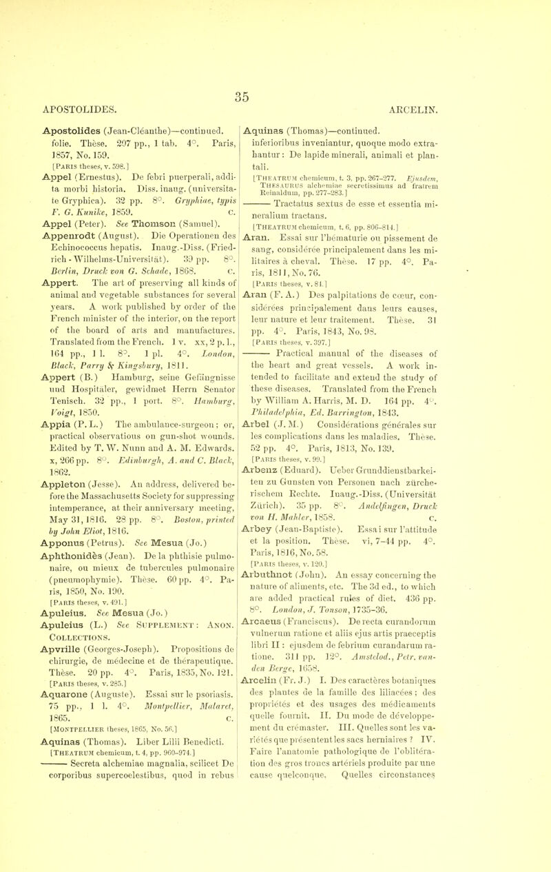 APOSTOLIDES. ARCELIN. Apostolides (Jean-Cleanthe)—contiri ued. folie. These. 207 pp., 1 tab. 4°. Paris, 1857, No. 159. [Paris theses, v. 598.] Appel (Ernestus). De febri puerperali, addi- ta morbi historia. Diss, inaug. (universita- te Gryphica). 32 pp. 8°. Gryphiae, typis F. G. Kunike, 1859. c. Appel (Peter). See Thomson (Samuel). Appenrodt (August). Die Operationen des Ecbinococcus hepatis. Inaug.-Diss. (Fried- rich-Wilhelms-Universit at). 39 pp. 8°. Berlin, Druchvon G. Schade, 1868. C. Appert. The art of preserving all kinds of animal and vegetable substances for several years. A work published by order of the French minister of the interior, on the report of the board of arts and manufactures. Translated from the French. 1 v. xx, 2 p. 1., 164 pp., 1 1. S3. 1 pi. 4°. London, Blade, Parry Sf Kingsbury, 1811. Appert (B.) Hamburg, seine Gefangnisse uud Hospitaler, gevvidmet Herm Senator Tenisch. 32 pp., 1 port. 8°. Hamburg, Voigt, 1850. Appia(P.L.) The ambulance-surgeon ; or, practical observations on gun-shot wounds. Edited by T. W. Nunn and A. M. Edwards, x, 266 pp. 8°. Edinburgh, A. and C. Blade, 1862. Appleton (Jesse). An address, delivered be- fore the Massachusetts Society for suppressing intemperance, at their anniversary meeting, May 31, 1816. 28 pp. 8°. Boston, printed by John Eliot, 1816. Apporras (Petrus). Sec Mesua (Jo.) Aphthonides (Jean). De la phtbisie pulmo- naire, ou mieux de tubercules pulmonaire (pneumophymie). These. 60 pp. 4°. Pa- ris, 1850, No. 190. [Paris theses, v. 491.] Apuleius. Sec Mesua (Jo.) Apuleius (L.) See Supplement : Anon. Collections. Apvrille (Georges-Joseph). Propositions do chirurgie, de medeeine et de therapeutique. These. 20 pp. 4°. Paris, 1835, No. 121. [Paris theses, v. 285.] Aquarone (Auguste). Essai sur le psoriasis. 75 pp., 1 1. 4°. Montpellitr, Malarct, 1865. c. [JIONTrEr.UER theses, 1865, No. 56.] Aquinas (Thomas). Liber Lilii Benedicti. [Theatrum chemieum, t. 4, pp. 960-974,] Secreta alcbetniae magnalia, scilicet De corporibus supercoelestibus, quod in rebus Aquinas (Thomas)—continued. inferioribus inveaiantur, quoque modo extra- bantur : De lapide minerali, animali et plan- tali. [THEATRUM chemieum, t. 3. pp. 267-277. Ejiisdcm, Thesaurus alchemiae secretissimus ad fratrem Reiualdum, pp. 277-283.] Tractatus sextus de esse et essentia mi- neralium tractans. [Theatrum chemieum, t. 6, pp. 806-814.] Aran. Essai sur l'hematurie ou pissement de sang, considered principalement dans les mi- litaires a cheval. These. 17 pp. 4°. Pa- ris, 1811, No. 76. [Paris theses, v. 81.] Aran (F. A.) Des palpitations de coeur, con- siderees principalement dans leurs causes, leur nature et leur traitement. These. 31 pp. 4°. Paris, 1843, No. 98. [Paris theses, v. 397.] Practical mauual of the diseases of the heart and great vessels. A work in- tended to facilitate and extend the study of these diseases. Translated from the French by William A. Harris, M. D. 164 pp. 4°. Philadelphia, Ed. Barrington, 1843. Arbel (J. M.) Considerations g6n6rales sur les complications dans les maladies. These. 52 pp. 4°. Paris, 1813, No. 139. [Paris theses, v. 99.] Arbenz (Eduard). Ueber Grunddieustbarkei- ten zu Gunsten von Personen nacb zilrche- rischem Eechte. Iuaug.-Diss. (Universitat Zurich). 35 pp. 8°. Andeljiugcn, Druck von H. Mahler, 1858. c. Arbey (Jean-Baptiste). Essai sur l'attitude et la position. These, vi, 7-44 pp. 4°. Paris, 1816, No. 58. [Paris theses, v. 120.] Arbuthnot (John). An essay concerning the nature of aliments, etc. The 3d ed., to which are added practical rules of diet. 436 pp. 8°. London, J. Tonson, 1735-36. Arcaeus (Franciscus). De recta curaudorum vulnerum ratione et aliis ejus artis praeceptis libri II: ejusdem de febrium curandarum ra- tione. 311pp. 12°. Amstelod., Pctr. van- den Berge, 1658. Arcelin (Fr. J.) I. Des earacteres botaniques des plantes de la famille des liliacees ; des proprietes et des usages des medicaments quelle fournit. II. Dit mode de developpe- ment du cremaster. III. Quelles sont les va- rietes quo presententles sacs herniaires? IV. Faire 1'anatomie pathologique de l'oblitera- tion des gros troncs arteriels produite parune cause quelconque. Quelles circonstances