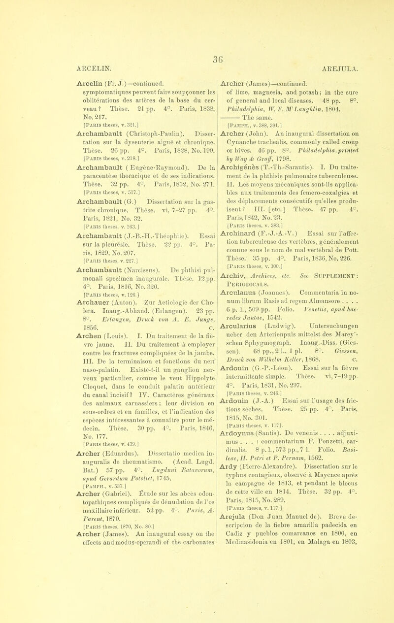 ARCELIN. AREJULA. Arcelin (Fr. J.)—continued. symptornatiques peuvent faire soupconner les obliterations des arteres de la base du cer- veau? These. 21pp. 4°. Paris, 1838, No. 217. [Paris theses, v. 321.] Archambault (Christoph-Panlin). Disser- tation sur la dysenterie aigue et chronique. These. 26 pp. 4°. Paris, 1828, No. 190. [Paris theses, v. 218.] Archambault ( Eugene-Raymond). De la paracentese thoracique et de ses indications. These. 32 pp. 4°. Paris, 1852, No. 271. [Paris theses, v. 517.] Archambault (G.) Dissertation sur la gas- trite chronique. These, vi, 7-27 pp. 4°. Paris, 1821, No. 32. [PARIS theses, v. 163.] Archambault (J.-B.-H.-Theophile). Essai sur la pleuresie. These. 22 pp. 4°. Pa- ris, 1829, No. 207. [Paris theses, v. 227.] Archambault (Narcissus). De phthisi pul- monali specimen inaugurale. These. 12 pp. 4°. Paris, 1816, No. 320. [Paris theses, v. 126.] Archauer (Anton). Zur Aetiologie der Cho- lera. Inaug.-Abhand. (Erlangen). 23 pp. 8°. Erlangen, Druch von A. E. Junge, 1856. C. Archen (Louis). I. Du traitement de la fie- vre jaune. II. Du traitement a employer contre les fractures compliqu6es de la jambe. III. De la terminaison et fonctions du nerf naso-palatin. Existe-t-il un ganglion ner- veux particulier, comme le veut Hippolyte Cloquet, dans le conduit palatin anterieur du canal incisif 1 TV. Caracteres g6u6raux des animaux carnassiers ; leur division en sous-ordres et en families, et Vindication des especes int^ressantes a connaitre pour leme'- decin. These. 30 pp. 4°. Paris, 1846, No. 177. [Paris theses, v.439.] Archer (Eduardus). Dissertatio medicain- auguralis de rheumatismo. (Acad. Lugd. Bat.) 57 pp. 4°. Lugduni Batavorum, a pud Gerardum Potoliet, 1745. [Pajiph., v. 537.] Archer (Gabriel). Etude sur les abces odou- topathiques compliqu^s de denudation del'os ruaxillaireinferieur. 52pp. 4°. Paris, A. Parent, 1870. [Paris theses, 1870, No. 80.] Archer (James). An inaugural essay on the effects and modus-operandi of the carbonates Archer (James)—continued. of lime, magnesia, and potash; in the cure of general and local diseases. 48 pp. 8°. Philadelphia, W.P.W Laughlin, 1804. The same. [Pajiph., v. 388, 391.] Archer (John). An inaugural dissertation on Cyuanche trachealis, commonly called croup or hives. 46 pp. 8°. Philadelphia,printed by Way & Groff, 1798. Archigenes (T.-Th.-Sarantis). I. Du traite- ment de la phthisie pulmonaire tuberculeuse. II. Les moyens mecaniques sont-ils applica- bles aux traitements des femero-coxalgies et des displacements consecutifs qu'elles produ- isent? III. [etc.] These. 47 pp. 4C. Paris, 1842, No. 23. [Paris theses, v. 383.] Archinard (F.-J.-A.-V.) Essai sur 1'affec- tion tuberculeuse des vertebres, generalement connue sous le nom de mal vertebral de Pott. These. 35 pp. 4°. Paris, 1836, No. 226. [Paris theses, v. 300. J Archiv, Archioes, etc. See Supplement: Periodicals. Arculanus (Joannes). Commentaria in no- num librum Rasis ad regem Almansore .... 6 p. 1., 509 pp. Folio. Venetiis, apud hae- redes Juntae, 1542. Arcularius (Ludwig). Untersuchungen ueber den Arterienpuls mittelst des Marey'- schen Sphygmograph. Inaug.-Diss. (Gies- sen). 68 pp., 2 1., 1 pi. 8°. Giessen, Druch von Wilhelm Keller, 1868. C. Ardouin (G.-P.-Leon). Essai sur la fievre intermittente simple. These. vi, 7-19 pp. 4°. Paris, 1831, No. 297. [Paris theses, v. 246.] Ardouin (J.-A.) Essai sur l'usage des fric- tions seches. These. 25 pp. 4°. Paris, 1815, No. 301. [Paris theses, v. 117]. Ardoynus (Santis). De venenis .... adjuxi- mus . . . : commentarium F. Ponzetti, car- dinalis. 8 p. 1., 573 pp., 7 1. Folio. Basi- leae, H. Petri et P. Pcrnam, 1562. Ardy (Pierre-Alexandre). Dissertation sur le typhus contagieux, observe a Mayence apres la campagne de 1813, et pendant le blocus de cette ville en 1814. These. 32 pp. 4°. Paris, 1815, No. 289. [Paris theses, v. 117.] Arejula (Don Juan Manuel de). Breve de- scripcion de la fiebre amarilla padecida en Cadiz y pueblos comarcanos en 1800, en Medinasidonia en 1801, en Malaga en 1803,