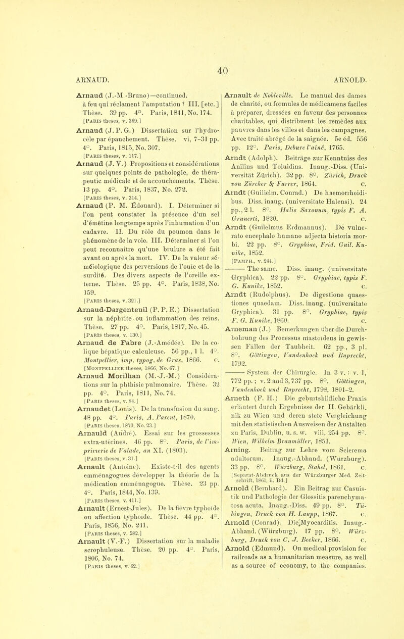 ARNAUD. ARNOLD. Arnaud (J.-M.-Bruno)—continued. a feu qui r^clarnent l'amputation ? III. [etc. ] These. 39 pp. 4°. Paris, 184J, No. 174. [Parts theses, v. 369.] Arnaud (J. P. G.) Dissertation sur Phydro- cele par (ipanchement. Th6.se. vi, 7-31 pp. 4°. Paris, 1815, No. 307. [Paris theses, v. 117.1 Arnaud (J. V.) Propositions et considerations sur quelques points de pathologie, de th6ra- peutic medicals etde accouchernents. These. 13 pp. 4°. Paris, 1837, No. 272. [Paris theses, v. 314.] Arnaud (P. M. Edouard). I. Determiner si l'on pent constater la presence d'un sel d'6m6tine longtemps apres l'inhumation d'un cadavre. II. Du role du poumon dans le plidnomenedelavoie. III. Determiner si l'on peut reconnaitre qu'une brulure a 6i6 fait avant ou apres la mort. IV. De la valeur s€- melologique des perversions de Poule et de la surdit6. Des divers aspects de Poreille ex- terne. These. 25 pp. 4°. Paris, 1838, No. 159. [Paris theses, v. 321.] Arnaud-Dargenteuil (P. P. E.) Dissertation sur la nephrite ou inflammation des reins. Th&se. 27 pp. 4°. Paris, 1817, No. 45. [Paris theses, v. 130.] Arnaud de Fabre (J.-Am6d6e). De la co- lique hepatique calculeuse. 56 pp., 1 1. 4°. Montpellier, imp. trjpog.de Gras, 1866. r. [Montpellier theses, 1866, No. 67.] Arnaud Morilhan (M.-J.-M.) Considera- tions sur la phthisie pulmonaire. Thtise. 32 pp. 4°. Paris, 1811, No. 74. [Paris theses, v. 84. J Arnaudet (Louis). De la transfusion du sang-. 48 pp. 4°. Pan's, A. Parent, 1870. [Paris theses, 1870, No. 23.] Arnauld (Andre). Essai sur les grossesses extra-uterines. 46 pp. 8°. Paris, de Vim- prinerie de Valade, an XI. (1803). [Paris theses, v. 31.] Arnault (Antoine). Existe-t-il des agents emmenagogues developper la th<iorie de la medication emm^nagogue. These. 23 pp. 4°. Paris, 1844, No. 139. [Paris theses, v. 411.] Arnault (Ernest-Jules). De la fievre typhoide ou affection typhoide. These. 44 pp. 4°. Paris, 1856, No. 241. [Paris theses, v. 582.] Arnault (V.-F.) Dissertation sur la maladie scrophuleuse. These. 20 pp. 4°. Paris, 1806, No. 74. [Paris theses, v. 62.] Arnault de Nobleville. Le manuel des dames de charite, ou formules de m6dieamens faciles a preparer, dress6es en faveur des personnes charitables, qui distribuent les remedes aux pauvres dans les villes et dans les campagnes. Avec traitfi abrSge' de la saign^e. 5e ed. 556 pp. 12°. Paris, Debure Vaine, 1765. Arndt (Adolph). Beitrage zurKenntniss des Anilins und Toluidins. Inaug.-Diss. (Uni- versitat Zurich). 32 pp. 8°. Zurich, Druck von Ziircher Sf Furrer, 1864. C. Arndt (Guilielm. Conrad.) De haemorrhoidi- bus. Diss, inaug. (universitate Halensi). 24 pp., 2 1. 8°. Halis Saxonum, typis F. A. Grunerti, 1820. c. Arndt (Guilelmus Eidmannus). De vulne- rato eneephalo liumano adjecta historia mor- bi. 22 pp. 8°. Gryphiae, Frid. Guil. Ku- nike, 1852. [Pamph., v. 244.] The same. Diss, inaug. (universitate Gryphica). 22 pp. 8°. Gryphiae, typis F. G. Kunike, 1852. c. Arndt (Rudolphus). De digestions quaes- tiones quaedam. Diss, inaug. (universitate Grypbica). 31 pp. 8°. Gryphiae, typis F. G. Kunike, 1860. c. Arneman (J.) Bemerkungen tiberdie Durch- bohrung des Processus mastoideus in gewis- sen Fallen der Taubheit. 62 pp., 3 pi. 8°. Gottingcn, Fandenhoek und liuprecht, 1792. System der Chirurgie. In 3 v. : v. 1, 772 pp.; v. 2 and 3,737 pp. 8°. Gottingen, Fandenhoek und Ruprecht, 1798, 1801-2. Arneth (F. H.) Die geburtsbilfliehe Praxis erlautert durch Ergebnisse der II. Gebarkli. nik zu Wien und deren stete Vergleichung mitden statistischen Ausweisen der Austalten zu Paris, Dublin, u. s. vv. viii, 254 pp. 8°. Wien, Ifilhclm Braumiiller, 1851. Arning. Beitrag zur Lehre vom Sclerema adultorum. Inaug.-Abhand. (Wurzburg). 33 pp. 8°. Wiirzburg, Stahel, 1861. c. [Separat-Abdnick aus der Wurzburger Med. Zeit- schrift, 1861, ii. Bd.] Arnold (Bernhard). Ein Beitrag zur Casuis- tik und Pathologie der Glossitis parenchyma- tosa acuta. Inaug.-Diss. 49 pp. 8°. Tu- bingen, Druck von H. Laupp, 1867. c. Arnold (Conrad). Die^Myocarditis. Inaug.- Abhand. (Wiirzburg). 17 pp. 8°. Wiirz- burg, Druck von C. J. Becker, 1866. c. Arnold (Edmund). On medical provision for railroads as a humanitarian measure, as well as a source of economy, to the companies.