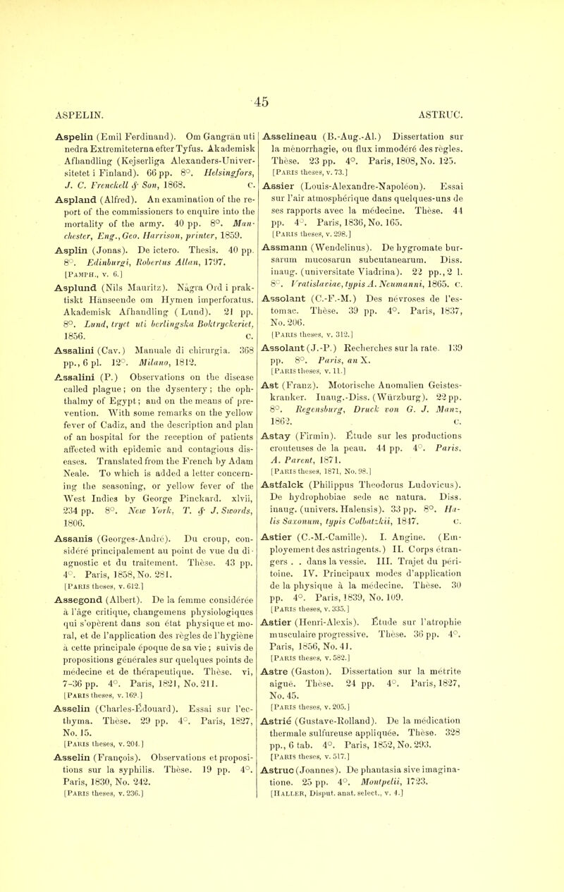 ASPELIN. Aspelin (Emil Ferdinand). Om Gangriin uti nedra Extromiteterna efterTyfus. Akademisk Afhandling (Kejserliga Alexauders-Univer- sitotet i Finland). 66 pp. 8°. Helsingfors, J. C. Frenckell $ Son, 1868. C. Aspland (Alfred). An examination of the re- port of the commissioners to enquire into the mortality of the army. 40 pp. 8°. Man- chester, Eng., Geo. Harrison, printer, 1859. Asplin (Jonas). De ictero. Thesis. 40 pp. 8°. Edinburgi, Robertas Allan, 1797. [PAMPH., v. G.J Asplund (Nils Mauritz). Nagra Ord i prak- tiskt Hiinseende om Hymen imperforatus. Akademisk Afhandling (Lund). 21 pp. 8°. Lund, tryct uti bcrlingska Boktryclceriet, 1856. C. Assalini (Cav.) Manuale di chirurgia. 368 pp., 6 pi. 12°. Milano, 1812. Assalini (P.) Observations on the disease called plague; on the dysentery ; the oph- thalmy of Egypt; and on the means of pre- vention. With some remarks on the yellow fever of Cadiz, and the description and plan of an hospital for the reception of patients affected with epidemic and contagious dis- eases. Translated from the French by Adam Neale. To which is added a letter concern- ing the seasoning, or yellow fever of the West Indies by George Pinckard. xlvii, 234 pp. 8°. New York, T. 4- J. Swords, 1806. Assanis (Georges-Andre). Du croup, con- sidere principalement au point de vue du di- agnostic et du traitement. These. 43 pp. 4°. Paris, 1858, No. 281. [Paris theses, v. 612.1 Assegond (Albert). De la femme consid£.ree a l'age critique, changemens physiologiques qui s'operent dans son etat physique et mo- ra!, et de l'application des regies de l'hygiene a cette principale epoque de sa vie ; suivis de propositions generales sur quelques points de medecine et de thorapeutique. These, vi, 7-36 pp. 4°. Paris, 182J, No. 211. [Paris theses, v. 1C9.] Asselin (Charles-Edouard). Essai sur l'ec- thyma. These. 29 pp. 4C. Paris, 1827, No. 15. [Paris theses, v. 204.] Asselin (Francois). Observations et proposi- tions sur la syphilis. These. 19 pp. 4°. Paris, 1830, No. 242. [Paeis theses, v. 236.] ASTRUC. Asselineau (B.-Aug.-Al.) Dissertation sur la menorrhagie, ou flux immodere' des regies. These. 23 pp. 4°. Paris, 1808, No. 125. [Paris theses, v. 73.] Assier (Louis-Alexandre-Napoleon). Essai sur l'air atraospherique dans quelques-uns de ses rapports avec la medecine. These. 44 pp. 4°. Paris, 1836, No. 165. [Paris theses, v. 298.] Assmami (Wendelinus). De hygromate bur- saram mucosarun subcutanearum. Diss. inaug. (universitate Viadrina). 22 pp.,2 1. 8C. Vratislaoiae,typis A. Neumanni, 1865. C. Assolant (C.-F.-M.) Des nevroses de l'es- tomac. These. 39 pp. 4°. Paris, 1837, No. 206. [Paris theses, v. 312.] Assolant (J.-P.) Recherches sur la rate. 139 pp. 8°. Paris, an X. [Paris theses, v. 11.] Ast (Franz). Motorische Anomalien Goistes- kranker. Inaug.-Diss. (Wiiizburg). 22 pp. 8°. Regcnsburg, Druck von G. J. Manz, 1862. c. Astay (Firmin). Etude sur les productions crouteuses de la peau. 44 pp. 4°. Paris, A. Parent, 1871. [Paris theses, 1871, No. 98.] Astfalck (Philippus Theodorus Ludovicus). De hydrophobiae sede ac natura. Diss, inaug. (univers. Halensis). 33 pp. 8°. Ha- lls Saxonum, typis Culbalzkii, 1847. C. Astier (C.-M.-Camille). I. Angine. (Em- ployement des astringents.) II. Corps etran- gers . . dans la vessie. III. Trajet du peri- toine. IV. Principaux modes d'application de la physique a la medecine. These. 30 pp. 4°. Paris, 1839, No. 109. [Paris theses, v. 335.] Astier (Houri-Alexis). Etude sur l'atrophie musculaire progressive. These. 36 pp. 4°. Paris, 1856, No. 41. [Paris theses, v. 582.] Astre (Gaston). Dissertation sur la metrite aigue. These. 24 pp. 4°. Paris, 1827, No. 45. [Paris theses, v. 205. ] Astrie (Gustave-Kolland). De la medication thermale sulfureuse appliquee. These. 328 pp., 6 tab. 4°. Paris, 1852, No. 293. [Paris theses, v. 517.] Astruc (Joannes). De phantasia sive imagina- tione. 25 pp. 4°. Montpelii, 1723. [IlALLER, Disput. anat. select., v. 4.]