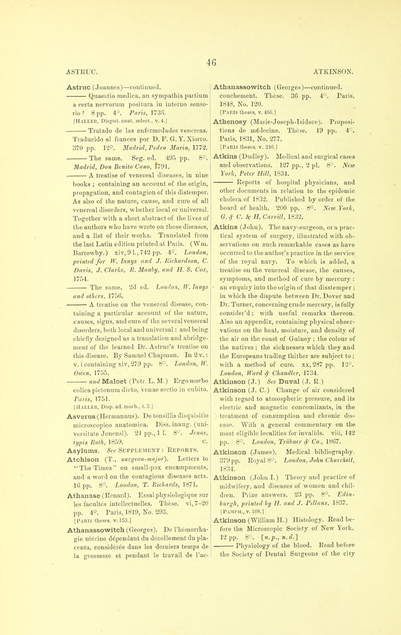 ASTRUC. ATKINSON. Astruc (Joannes)—continued. Quaestio medica, an sympathia partium a certa nervorum positura in interno senso- rio? 8 pp. 4°. Paris, 1738. [HaLLER, Disput. anat. select., v. 4.] Tratado de las enfermedades venereas. Tiaducido al fiances por D. F. G. Y. Xiorro. 370 pp. 12°. Madrid, Pedro Marin, 1772. ■ The same. Seg. ed. 495 pp. 8°. Madrid, Don Benito Cano, f791. A treatise of venereal diseases, in nine books ; containing an account of the origin, propagation, and contagion of this distemper. As also of the nature, cause, and cure of all venereal disorders, whether local or universal. Together with a short abstract of the lives of the authors who have wrote on those diseases, and a list of their works. Translated from the last Latin edition printed at Paris. (Win. Barrowby.) xiv, 9 1., 742 pp. 4°. London, printed for W. Innys and J. Richardson, C. Davis, J. Clarke, R. Manby, and H. S. Cox, 1754. The same. 2d ed. London, IV. Innys and others, 1756. A treatise on the venereal disease, con- taining a particular account of the nature, causes, signs, and cure of the several venereal disorders, both local and universal: and being chiefly designed as a translation and abridge- ment of the learned Dr. Astruc's treatise on this disease. By Samuel Chapman. In 2 v.: v. i containing xiv, 279 pp. 8°. London, W. Owen, 1755. and Maloet (Petr. L. M.) Ergomorbo colica pictonum dicto, venae sectio in cubito Paris, 1751. [HALLER, Disp. ad. nioi'b., t. 3.] Asverus (Hermannus). De tonsillis disquisitio microscopico anatomica. Diss, inaug. (uni- versitate Jenensi). 21 pp., 1 1. 8°. Jenae, typis Ruth, 1859. c. Asylums. See Supplement : Reports. Atchison (T., surgeon-major). Letters to The Times'' on small-pox encampments, and a word on the contagious diseases acts. 16 pp. 8°. London, T. Richards, 1871. Athanase (Renard). Essai physiologique sur les facultes intellectuelles. These, vi, 7-20 pp. 4°. Paris, 1819, No. 293. [Paris theses, v. 153.] Athanassowitch (Georges). De l'hemorrha- gie uterine d6pendant du decollement du pla- centa, consid6r6e dans les derniers temps de la grossesse et pendant le travail de l'ac- Athanassowitch (Georges)—continued, couchement. These. 36 pp. 4°. Paris, 1848, No. 120. [Paris theses, v. 466.] Athenosy (Marie-Joseph-Isidore). Proposi- tions de mddecine. These. 19 pp. 4°. Paris, 1831, No. 277. [Paris theses, v. 246.] Atkins (Dudley). Medical and surgical cases and observations. 127 pp., 2 pi. 8°. New York, Peter Hill, 1834. Reports of hospital physicians, and other documents in relation to the epidemic cholera of 1832. Published by order of the board of health. 200 pp. 8°. Nete York, G. cj- C. k H. Carvill, 1832. Atkins (John). The navy-surgeon, or a prac- tical system of surgery, illustrated with ob- servations on such remarkable cases as have occurred to the author's practice in the service of the royal navy. To which is added, a treatise on the venereal disease, the causes, symptoms, and method of cure by mercury : ■ an enquiry into the origin of that disstemper ; in which the dispute between Dr. Dover and Dr. Turner, concerning crude mercury, is fully consider'd; with useful remarks thereon. Also an appendix, containing physical obser- vations on the heat, moisture, and density of the air on the coast of Guiney ; the colour of the natives ; the sicknesses which they and the Europeans trading thither are subject to ; with a method of cure, xx, 287 pp. 12°. London, Ward Chandler, 1734. Atkinson (J.) Sec Duval (J. R.) Atkinson (J. C.) Change of air considered with regard to atmospheric pressure, and its electric and magnetic concomitants, in the treatment of consumption and chronic dis- ease. With a general commentary on the most eligible localities for invalids, viii, 142 pp. 8C. London, Triibncr § Co., 1867. Atkinson (James). Medical bibliography. 379 pp. Royal 8°. London, John Churchill, 1834. Atkinson (John I.) Theory and practice of midwifery, and diseases of women and chil- dren. Prize answers. 23 pp. 8°. Edin- burgh, printed by LI. and J. Pillans, 1837. [Pamph., v. 108.1 Atkinson (William H.) Histology. Read be- fore the Microscopic Society of New York. 12 pp. 8°. {n.p.,n.d.2 Physiology of the blood. Read before the Society of Dental Surgeons of the city