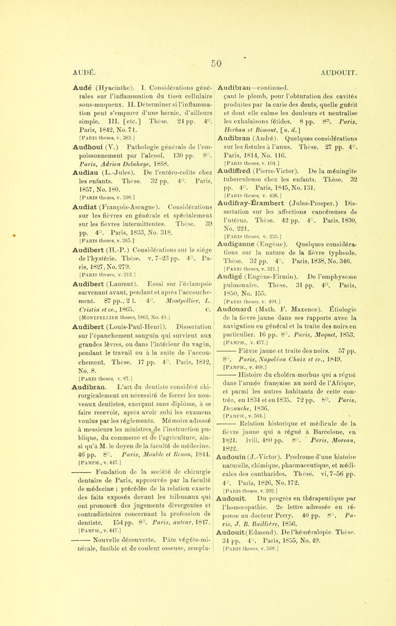 AUDE. AUDOULT. Aude (Hyacinthe). I. Considerations g6n6- rales sur l'inflammation du tissu cellulaire sous-muqueux. II. Determiner si l'infiamma- tion peut s'emparer d'une hernie, d'aillenrs simple. III. [etc.] These. 24 pp. 4°. Paris, 1842, No. 71. [Paris theses, v. 383.] Audhoui (V.) Pathologie g6nerale de l'em- poissonnement par l'alcool. 130 pp. 8°. Paris, Adrien Delahaye, 1868. Audiau (L.-Jules). De l'ente>o-colite chez les enfants. These. 32 pp. 4°. Paris, 1857, No. 180. [Paris theses, v. 598.1 Audiat (Franeois-Ascagne). Considerations sur les fievres en g6n6rale et sp6eialement sur les fievres intermittentes. These. 39 pp. 4°. Paris, 1833, No. 318. [Paris theses, v. 265.] Audibert (H.-P.) Considerations sur le si6ge de l'hysterie. These, v, 7-23 pp. 4°. Pa- ris, 1827, No. 279. [Paris theses, v. 212.] Audibert (Laurent). Essai sur l'edampsie survenant avant, pendant et apves l'accouche- ment. 87 pp., 2 1. 4°. Montpellier, L. Cristin et ce., 1865. C. [Montpellier theses, 1805, No. 49.] Audibert (Louis-Paul-Henri). Dissertation sur repanchement sanguin qui survient aux grandcs levies, ou dans l'int6rieur du vagin, pendant le travail ou a la suite de l'accou- chement. These. 17 pp. 4°. Paris, 1812, No. 8. [Paris theses, v. 87.] Audibran. L'art du dentiste eonsider6 chi- rurgicalement ou necessite de forcer les nou- veaux dentistes, exercant sans diplome, a se faire recevoir, apres avoir subi les examens voulus par les r6glements. M6moire adresse a messieurs les ministres de l'instruction pu- blique, du commerce et de l'agriculture, ain- si qu'a M. le doyen de la faculty de medecine. 46 pp. 8°. Paris, Moulde el Renou, 1844. [PAMPH., v. 447.] Fondation de la society de chirurgie dentaire de Paris, approuv6e par la faculte de medecine ; pr6c6d6e de la relation exacte des faits expos6s devant les tribunaux qui ont prononc6 des jugements divergentes et contradictoires concernant la profession de dentiste. 154 pp. 8°. Paris, auteur, 1847. [PAMPH., v. 447.] Nouvelle d6couverte. Pate v6g6to-mi- i Audibran—continued, cant le plomb, pour l'obturation des cavit6s produites par la carie des dents, quelle gu6rit et dont elle calme les douleurs et neutralise les exbalaisons f6tides. 8 pp. 8°. Paris, Herhan et Bimont, [ra. d.~\ Audibran (Andre). Quelques considerations sur les fistules a l'auus. These. 27 pp. 4°. Paris, 1814, No. 116. [Paris theses, v. 104.] Audiffred (Pierre-Victor). De la m6niugite tuberculeuse chez les enfants. ThiSse. 32 pp. 4°. Paris, 1845, No. 131. [Paris theses, v. 426.] Audifray-Erambert (Jules-Prosper.) Dis- sertation sur les affections caneereuses de 1'uterus. These. 42 pp. 4°. Paris, 1830, No. 221. [PARIS theses, v. 235.] Audiganne (Eugene). Quelques considera- tions sur la nature de la fievre typhoide. These. 32 pp. 4°. Paris, 1838, No. 346. [Paris theses, v. 321.] Audige (Eug(;ne-Firmin). De l'emphyseme pulmonaire. These. 31 pp. 4°. Paris, 1850, No. 155. [Paris theses, v. 491.] Audouard (Math. F. Maxence). Etiologie de la fievre jaune dans ses rapports avec la navigation en general et la traite des noirs en particulier. 16 pp. 8°. Paris, Moquet, 1853. [Pamph., v. 477.) Fievre jaune et traite des noirs. 57 pp. 8°. Paris, Napoleon Chaix et ce., 1849. [Pamph., v. 468.] Histoire du choiera-morbus qui a regu6 dans l'armee francaise au nord de TAfrique, et parmi les autres habitants de cette con- tree, en 1834 et en 1835. 72 pp. 8°. Paris, Dezauche, 1836. (Pamph., v. 504.] Relation historique et m6dieale de la fievre jaune qui a r6gn6 a Barcelone, en 1821. lviii, 480 pp. 8°. Paris, Moreau, 1822. Audouin (J.-Victor). Prodrome d'une histoire naturelle, chimique, pliarmaceutique, et medi- cales des cantharides. These, vi,7-56 pp. 4°. Paris, 1826, No. 172. [Paris theses, v. 202.] Audouit. Du progres en therapeutique par l'homoeopathie. 2e lettre adress6e en t6- ponse au docteur Perry. 40 pp. 8°. Pa- ris, J. B. Bailliere, 1856. Audouit(Edmoud). De l'bemeralopie. These. 34 pp. 4°. Paris, 1855, No. 49.