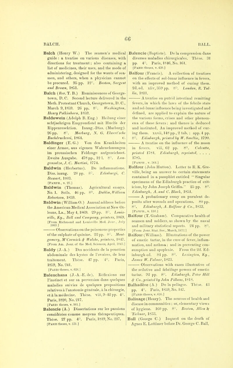 BALCH. BALL. Balch (Henry W.) The seamen's medical guide : a treatise on various diseases, with directions for treatment; also containing a list of medicines, their uses, and the mode of administering, designed for the wants of sea- men, and others, when a physician cannot he procured. 95 pp. 12°. Boston, Sargent and Brown, 1851. Balch (Rev. T. B.) Reminiscences of George- town, D. C. Second lecture delivered in the Meth. Protestant Church, Georgetown, D. C, March 9,1859. 26 pp. 8°. Washington, Henry Polkinhorn, 1859. Baldewein (Adolph B. Eng.) Heilung einer achtjaehrigen Empyemfistel mit Huelfe der Rippenresektion. Inaug.-Diss. (Marburg). 2b pp. 8°. Marburg, N. G. EhcerVsche BuchdrucTcerei, 1864. C. Baldinger (E.G.) Von den Krankheiteu einer Armee, aus eigeuen Wahrnehmungen im preussischen Feldzuge aufgezeichnet. Zweite Ausgabe. 478 pp., 121. 8°. Lan- gensalza, J. C. Martini, 1774. Baldwin (Herbertus). De inflammatione. Diss, iuaug. 28 pp. 8°. Edinburgi, C. Stewart, 1803. [PAMPH., v. 27.] Baldwin (Thomas). Agricultural essays. No,l. Soils. 46 pp. 8°. Dublin, William Robertson, 1859. Baldwin (William O.) Annual address before the American Medical Association at New Or- leans, La., May 4, 1869. 29 pp. 8°. Louis- ville, Ky., Bell and Company, printers, 1869. [From Richmond and Louisville Med. Jour., July 1869.] Observations on the poisonous properties of t he sulphate of quinine. 22 pp. 8°. Mont- gomery, M'Cormick Walshe, printers, 1817. [Prom Am. Jour, of the Med. Sciences, April, 1847.] Baldy (J.-A.) Des accidents de la ponction abdominale des kystes de l'ovaires, de leur traitement. These. 47 pp. 4°. Paris, 1859, No. 241. [Paris theses, v. 626.] Balenchana (J.-A.-E. de). Reflexions sur l'instinct et sur sa perversion dans quelques maladies suivies de quelques propositions relatives k l'anatomie gen6rale, a la chirurgie, eta la medecine. These. viii,9-42pp. 4°. Paris, 1820, No. 217. [Paris theses, v. 161.] Balencie (A.) Dissertations sur les passions considerees comme moyens th6rapeuliques. These. 27 pp. 4°. Paris, 1819, No. 217. [Paris theses, v. 151.] Balencie (Baptiste). Dela compression dans diverses maladies chirurgicales. These. 31 pp. 4°. Paris, 1846, No. 161. [Paris theses, v. 439.) Balfour (Francis). A collection of treatises on the effects of sol-lunar influence in fevers, with an improved method of curing them. 2d. ed. xliv, 359 pp. 8°. London, R. Tul- lis, 1811. A treatise on putrid intestinal remitting fevers, in which the laws of the febrile state and sol-lunar influence being investigated and defined, are applied to explain the nature of the various forms, crises and other phenom- ena of these fevers ; and thence is deduced and instituted, An improved method of cur- ing them, xxvii, 148 pp., 2 tab. ; app. 4 pp. 8°. Edinburgh, printed by W. Smellie, 1790. A treatise on the influence of the moon iu fevers. viii, 62 pp. 8°. Calcutta, printed 1781. Edinburgh, reprinted, . . . , 1785. [Pamph , v. 564.] Balfour (John Hutton). Letter to R. K. Gre- ville, being an answer to certain statements contained in a pamphlet entitled Singular specimens of the Edinburgh practice of crit- icism, by John Joseph Griffin. 25 pp. 8°. Edinburgh, A. and C. Black, 1851. A probationary essay on purulent de- posits after wounds and operations. 80 pp. 8°. Edinburgh, A. Balfour $ Co., 1833. [Pamph., v. 110.] Balfour (T. Graham). Comparative health of seamen and soldiers, as shown by the naval and military statistical reports. 24 pp. 8°. [From Jour. Stat. Soc, March, 1872.] Balfour (William). Illustrations of the power of emetic tartar, in the cure of fever, inflam- mation, and asthma ; and in preventing con- sumption and apoplexie. From the 2d. Ed- inburgh ed. 84 pp. 8°. Lexington, Ky., James W. rainier, 1823. Observations with cases illustrative of the sedative and febrifuge powers of emetic tartar. 92 pp. 8°. Edinburgh, Peter Hill $ Co., printed by John Pillans, 1818. Balhadere (A.) De la pellagre. These. 43 pp. 4°. Paris, 1859, No. 147. [Paris theses, v. 62C] Balinage (Henry). The sources of health and disease in communities ; or, elementary views of hygiene. 160 pp. 8°. Boston, Allen Sf 'Ticknor, 1833. Ball (George C.) Inquest on the death of Agnes E. Lottimer before Dr. George C. Ball,