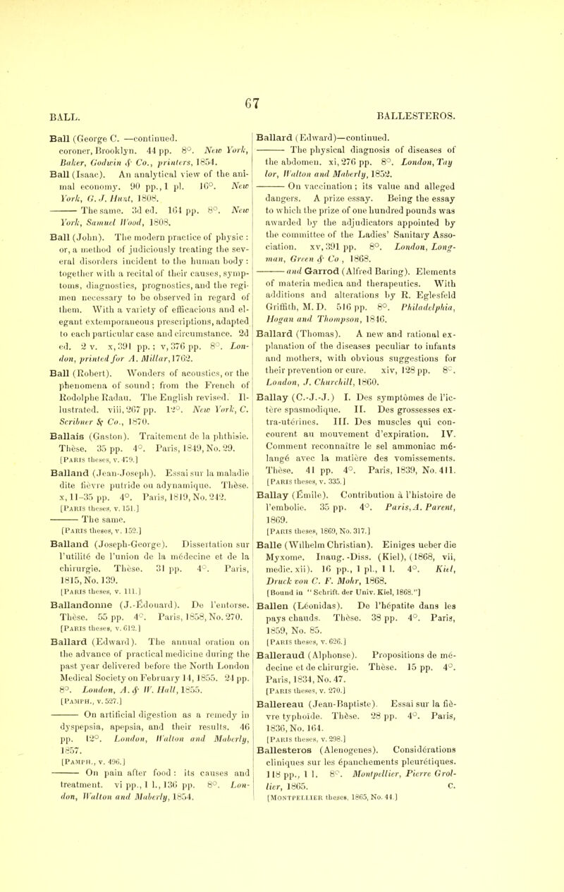 BALL. BALLESTEEOS. Ball (George C. —continued. coroner, Brooklyn. 44 pp. 8°. Neio York, Baker, Godwin if Co., printers, 1854. Ball (Isaac). An analytical view of the ani- mal economy. 90 pp.,1 pi. 1C°. New York, G.J. Hunt, 1808. The same. 3d ed. KM pp. 8°. New York, Samuel Hood, 1808. Ball (John). The modern practice of physic : I or, a method of judiciously treating the sev- eral disorders incident to the human body : together with a recital of their causes, symp- toms, diagnostics, prognostics, and the regi- men necessary to be observed in regard of them. With a variety of efficacious and el- egant extemporaneous prescriptions, adapted to each particular case and circumstance. 2d ed. 2 v. x, 391 pp.; v, 376 pp. 8°. Lon- don, printed for A. Millar, 1762. Ball (Robert). Wonders of acoustics, or the phenomena of sound; from the French of Eodolpbe Radau. The English revised. Il- lustrated. viii,267 pp. 12°. NewYorlc,C. Scribner S( Co., 1870. Ballais (Gaston). Traitement de la phthisie. Thlse. 35 pp. 4°. Paris, 1849, No. 29. [Paris theses, v. 4:9.] Balland (Jean-Joseph). Essai sur la maladie dite fievre putride ou adynamique. These, x, 11-35 pp. 4°. Paris, 1819, No. 242. [Paris theses, v. 151.] The same. [Paris theses, v. 152.] Balland (Joseph-George). Dissertation sur l'utilite de l'union de la medecine et de la chirurgie. These. 31 pp. 4°. Paris, 1815, No. 139. [Paris theses, v. 111.] Ballandonne (J.-Edouard). Do l'entorse. These. 55 pp. 4C. Paris, 1858, No. 270. [Paris theses, v. 612.] Ballard (Edward). The annual oration on the advance of practical medicine during the past year delivered before the North London Medical Society on February 14,1855. 24 pp. 8°. London, A.$ IV. Hall, 1855. [PaMFH., v. 527.] On artificial digestion as a remedy in dyspepsia, apepsia, and their results. 46 pp. 12°. London, Walton and Mabcrly, 1857. [PaMPH., v. 496.] On pain after food : its causes and treatment, vi pp.,1 1., 136 pp. 8°. Lon- don, Walton and Maberly, 1854. Ballard (Edward)—continued. The physical diagnosis of diseases of the abdomen. xi,276 pp. 8°. London, Toy lor, Walton and Maberly, 1852. On vaccination ; its value and alleged dangers. A prize essay. Being the essay to which the prize of one hundred pounds was awarded by the adjudicators appointed by the committee of the Ladies' Sanitary Asso- ciation, xv, 391 pp. 8°. London, Long- man, Green § Co , 1868. and Garrod (Alfred Baring). Elements of materia mediea and therapeutics. With additions and alterations by E. Eglesfeld Griffith, M. D. 516 pp. 8°. Philadelphia, Hogan and Thompson, 1816. Ballard (Thomas). A new and rational ex- planation of the diseases peculiar to infants and mothers, with obvious suggestions for their prevention or cure. xiv, 128 pp. 8C. London, J. Churchill, 1860. Ballay (C.-J.-J.) I. Des symptdmes de l'ic- ttire spasmodique. II. Des grossesses ex- tra-uteoines. III. Des muscles qui con- courent an mouvement d'expiration. IV. Comment reconnaitre le sel ammoniac me- lange avec la matiere des vomissements. Those. 41pp. 4°. Paris, 1839, No. 411. [Paris theses, v. 335.] Ballay (Emile). Contribution a l'histoire de l'embolie. 35 pp. 4°. Paris, A. Parent, 1869. [Paris theses, 1869, No. 317.] Balle (Wilhelm Christian). Einiges ueber die Myxome. Inaug.-Diss. (Kiel), (1868, vii, medic, xii). 16 pp., 1 pi., 1 1. 4°. Kiel, DrucJc von C. F. Mohr, 1868. [Bound in  Schrift. der Univ. Kiel, 1868.] Balien (L6onidas). De l'hepatite dans les pays cbauds. These. 38 pp. 4°. Paris, 1859, No. 85. [Paris theses, v. 626.) Balleraud (Alpbonse). Propositions de me- decine et de chirurgie. These. 15 pp. 4°. Paris, 1834, No. 47. [Paris theses, v. 270.] Ballereau (Jean-Baptiste). Essai sur la fie- vre typhoide. These. 28 pp. 4°. Paris, 1836, No. 164. [Paris theses, v. 298.] Ballesteros (Alenogenes). Considerations eliniques sur les 6panchements pleuretiques. 118 pp., 11. 8°. Montpellier, Pierre Grol- licr, 1865. C [MONTPELLIER theses, 1865, No. 44.]