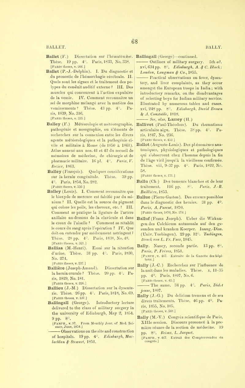 BALLET. BALLY. Ballet (F.) Dissertation sur riiematemesc. These. 19 pp. 4°. Paris, 1833, No. 338. [Paris theses, v. 266.] Ballet (P.-J.-Delphin). I. Du diagnostic et du pronostic de l'hemorrhagie cerebrate. II. Quels sont Ies signes et le traitemeut des po- lypes du conduit auditif externe ? III. Des muscles qui concourent a Taction expulsive | de la vessie. IV. Comment reconnaitre un sel de morphine melange avec la matiere des vomissements ? These. 43 pp. 4°. Pa- ris, 1839, No. 316. [Paris theses, v. 335.] Bailey (F.) Meteorologie et meteorographie, pathog£nie et nosographie, ou elements de recherches sur la connexion entre les divers agents rneteorologiques et la pathogenie ci- vile et militaire a Rome (de 1850 a 1861). Atlas annexe aux nos. 41 et 42 du recueil de m6moires de medecino, de chirurgie et de pharmacie militaire. 16 pi. 4°. Paris, V. Rozier, 1863. Bailey (Francois). Quelques considerations sur la hernie congenitale. Th&se. 39 pp. 4°. Paris, 1854, No. 282. [Paris theses, v. 550. ] Bailey (Louis). I. Comment reconnaitre que le bioxyde de mereure est falsifie par du mi- nium ? II. Quelle est la source du pigment qui colore les poils, les cheveux, etc. 7 III. Comment se pratique la ligature de l'artere axillaire au-dessous de la clavicule et dans le creux de Taiselle ? Comment se retablit le cours du sang apres l'operation ? IV. Que doit-on entendre par medicament astringent? These. 28 pp. 4°. Paris, 1838, No. 48. [Paris theses, v. 321.] Balliaa (M.-Henri). Essai sur la intention d'urine. These. 31 pp. 4°. Paris, 1830, No. 274. [Paris theses, v. 237.] Balliere (Joseph-Amand). Dissertation sur la hernia crurale ? These. 20 pp. 4°. Pa- ris, 1829, No. 181. [Paris theses, v. 226.] Ballieu (J.-M.) Dissertation sur la dysente- ric These. 26 pp. 4°. Paris, 1818, No. 69. [Paris theses, v. 137.] Ballingall (George). Introductory lecture delivered to the class of military surgery in the university of Edinburgh, May 2, 1854. 9 pp. 8°. [Pamph., v. 97. From Monthly Jour, of Med. Sci- ence, June, 1854.J Observations on the site and construction of hospitals. 19 pp. 4°. Edinburgh, Mac- lachlan §• Stewart, 1851. Ballingall (George)—continued. Outlines of military surgery. 5th ed. xvi, 634 pp. 8°. Edinburgh, A. $ C. Black; London, Longman <f Co., 1855. Practical observations on fever, dysen- tery, and liver complaints, as they occur amongst the European troops in India ; with introductory remarks, on.the disadvantages of selecting boys for Indian military service. Illustrated by numerous tables and cases, xvi, 248 pp. 8°. Edinburgh, David Brown 8f A. Constable, 1818. See, also, Larrey (H.) Ballivet (Paul-Theodore). Du rhumatisme articulaire aigu. These. 38 pp. 4°. Pa- ris, 1847, No. 236. [Paris theses, v. 452.] Ballot (Auguste-Louis). Des phenomenes aaa- tomiques, physiologiques et pathologiques qui s'observent chez l'homme depuis la fin de l'age viril jusqu'a la vieillesse confirmee. These, viii, 9-37 pp. 4°. Paris, 1822, Nc. 58. [Paris theses, v. 171.] Ballu (Ch.) Des tumeurs blanches et de leur traitement. 116 pp. 8°. Paris, J.-B. Bailliere, 1853. Ballue (Pierre-Gaston). Des erreurs possibles dans le diagnostic des heruies. 31 pp. 4°. Paris, A. Parent, 1870. [Paris theses, 1870, No. 274.] Balluf (Franz Joseph). Ueber die Wirkun- gen des Colchieum autumnale auf den ge- sunden und kranken Koerper. Inaug.-Diss. (Univ. Tuebingen). 29 pp. 12°. Tuebingen, Dnick von L. Er. Eues, 1845. Bally. Nancy, seconde partie. 13 pp. 8°. Paris, P. Frcres, 1851. [Pamph, v. 4G7. Extraite de la Gazette des hopi- taux.J Bally (J.-C.) Recherches sur l'influence de la unit dans les maladies. These, x, 11-35 pp. 4°. Paris, 1807, No. 6. [Paris theses, v. 65.] The same. 34 pp. 4°. Parts, Didot jcunc, 1807. Bally (J.-G.) Du delirium tremens et de ses divers traitements. These. 46 pp. 4°. Pa- ris, 1855, No. 105. [Paris theses, v. 568.] Bally (M.-V.) Congres seiontifique de Paris, Xllle session. Discours prononee a la pre- miere stance de la section de medecine. 19 pp. 8°. Reims, L. Jacquet. [Pamph., v. 467. Extrait des Comptes-rendus du congress.]