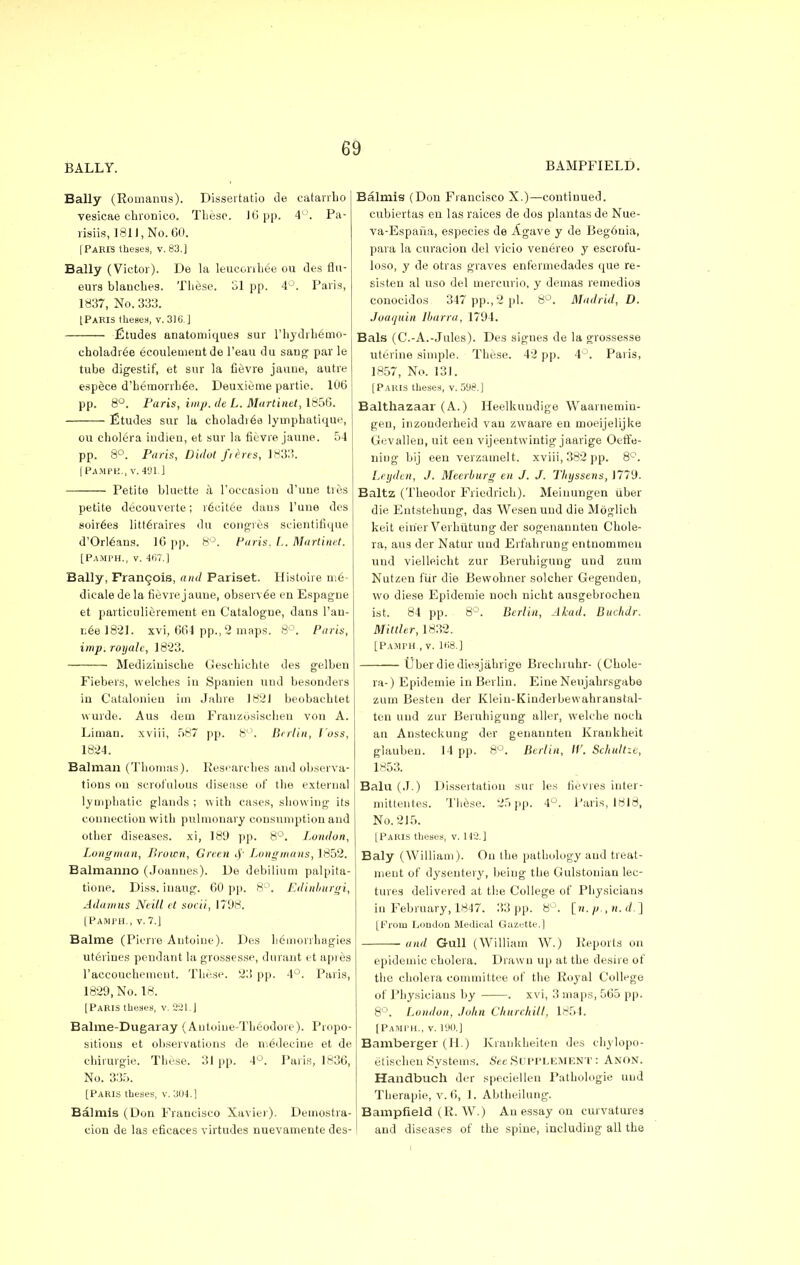 BALLY. BAMPFIELD. Bally (Romanus). Dissertatio de catarrbo vesicae chronico. These. 16 pp. 4°. Pa- risiis, 1811, No. 60. [Paris theaea, v. 83.] Bally (Victor). De la leuconhee ou des flu- eurs blauches. These. SI pp. 4°. Paris, 1837, No. 333. [Paris theses, v. 316.] Etudes anatomiques sur rhydrhemo- eholadr6e ecoulement de l'eau du sang par le tube digestif, et sur la fievre jauue, autre espece d'herrjorrhee. Deuxieme partie. 106 pp. 8°. Paris, imp. de L. Martinet, 1856. Etudes sur la choladiee lymphatique, ou cholera iudien, et sur la fievre jauue. 5-1 pp. 8°. Paris, Didot frlres, 1833. [PAMPH., V.491.] Petite bluette a l'occasiorj d'uue ties petite decouverte; recitee daus l'une des soirees litteraires clu congres scientifique d'Orl6ans. 16 pp. 8°. Paris. L. Martinet. [Pamph., v. 467.] Bally, Frangois, and Pariset. Histoire m6- dicale dela fievre jaune, observee en Espagne et partieulierement en Catalogue, dans l'an- neel821. xvi, 664 pp., 2 maps. 8°. Parts, imp. royalc, 1823. Mediziuiscbe Gesebicbte des gelben Fiebers, welcbes in Spanien uud besonders in Catalonien irn Jabre I82J beobacbtet wurde. Aus dem Franzosiseheu von A. Liman. xviii, 587 pp. 8°. Berlin, Joss, 1824. Balman (Thomas). Researches and observa- tions on scrofulous disease of the external lymphatic glands ; with cases, showing its connection with pulmonary consumption and other diseases, xi, 189 pp. 8°. London, Longman, Brown, Green 8f Longmans,1852. Balmanno (Joanues). De debilium palpita- tione. Diss, inaug. 60 pp. 8°. Edinburgi, Adamus Neitl et soeii, 1798. [Pamph., v.7.] Balme (Pierre Autoine). Des hemorrhagies uterines pendant la grossesse, durant et api es 1'accoTichement. These. 23 pp. 4°. Paris, 1829, No. 18. [Paris theses, v. 2-21. J Balme-Dugaray (Autoiue-Th6odoie). Propo- sitions et observations de medeeine et de chirurgie. These. 31 pp. 4°. Paris, 1836, No. 335. [Paris theses, v. 304.] Balmis (Don Francisco Xavier). Demostra- cion de las eficaces virtudes nuevamente des- Balmis (Don Francisco X.)—continued, cubiertas en las raices de dos plantas de Nue- va-Espana, especies de Agave y de Beg6nia, para la curacion del vicio venereo y escrofu- loso, y de otras graves enfermedades que re- sisten al uso del mercurio, y demas remedios conocidos 347 pp., 2 pi. 8°. Madrid, D. Joaquin Ibarra, 1794. Bals (C.-A.-Jules). Des signes de la grossesse uterine simple. These. 42 pp. 4°. Paris, 1857, No. 131. [Paris theses, v. 598.] Balthazaar (A.) Heelkuudige Waarnemin- gen, inzonderheid van zwaare en moeijelijke Gevallen, uit een vijeentwintig jaarige Oeffe- ning bij een verzamelt. xviii, 382 pp. 8°. Leyden, J. Meerburg en J. J. Thyssens, 1779. Baltz (Theodor Fricdrich). Meinungen uber die Entstehung, das Wesenund die Moglich keit eirier Verhiitung der sogenannten Chole- ra, aus der Natur und Erfahrung entnommen uud vielleicht zur Beruhigung und zum Nutzen fiir die Bewohner soldier Gegenden, wo diese Epidemie noch nicht ausgebrocheu ist. 84 pp. 8°. Berlin, Alcad, Buchdr. Mittler, 1832. [Pamph , v. 168.] liber die diesjabrige Brechruhr- (Chole- ra-) Epidemie in Berlin. Eine Neujahrsgabe zum Besten der Kleiu-Kinderbewahranstal- ten uud zur Beruhigung aller, welche noch an Ansteckung der genannten Krankheit glaubeu. 14 pp. 8°. Berlin, IV. Schultze, 1853. Balu (.1.) Dissertation sur les fie vies iuter- mittentes. These. 25 pp. 4°. Paris, 1818, No. 215. [Paris theses, v. 142.] Baly (William). On the pathology aud treat- meut of dysentery, beiug the Gulstouian lec- tures delivered at the College of Physicians in February, 1847. 33 pp. 8°. [w. p., n. d.] [From London Medical Gazette.) and Gull (William W.) Reports on epidemic cholera. Drawn up at the desire of the cholera committee of the Royal College of Physiciaus by . xvi, 3 maps, 565 pp. 8°. London, John Churchill, 1854. [Pamph., v. 190.] Bamberger (H.) Krankheiten des chylopo- etisehen Systems. See Supplement : Anon. Handbuch der speciellen Pathologie uud Therapie, v. 6, 1. Abtheilung. Bampfield (R. W.) An essay on curvatures and diseases of the spine, including all the